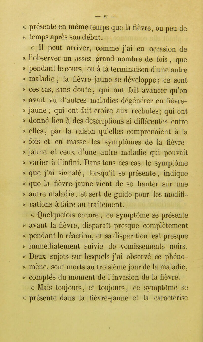 « présente en même temps que la fièvre, ou peu de c( temps après son début. « Il peut arriver, comme j'ai eu occasion de « l'observer un assez grand nombre de fois , que « pendant le cours, ou à la terminaison d'une autre « maladie, la fièvre-jaune se développe ; ce sont « ces cas, sans doute, qui ont fait avancer qu'on « avait vu d'autres maladies dégénérer en fièvre- ce jaune ; qui ont fait croire aux rechutes ; qui ont « donné lieu à des descriptions si différentes entre « elles, par la raison qu'elles comprenaient à la « fois et en masse les symptômes de la fièvre- « jaune et ceux d'une autre maladie qui pouvait « varier à l'infini. Dans tous ces cas, le symptôme « que j'ai signalé, lorsqu'il se présente, indique « que la fièvre-jaune vient de se hanter sur une « autre maladie, et sert de guide pour les modifi- « cations à faire au traitement. « Quelquefois encore, ce symptôme se présente « avant la fièvre, disparaît presque complètement « pendant la réaction, et sa disparition est presque « immédiatement suivie de vomissements noirs. « Deux sujets sur lesquels j'ai observé ce phéno- c( mène, sont morts au troisième jour de la maladie, « comptes du moment de l'invasion de la fièvre. « Mais toujours, et toujours, ce symptôme se « présente dans la fièvre-jaune et la caractérise