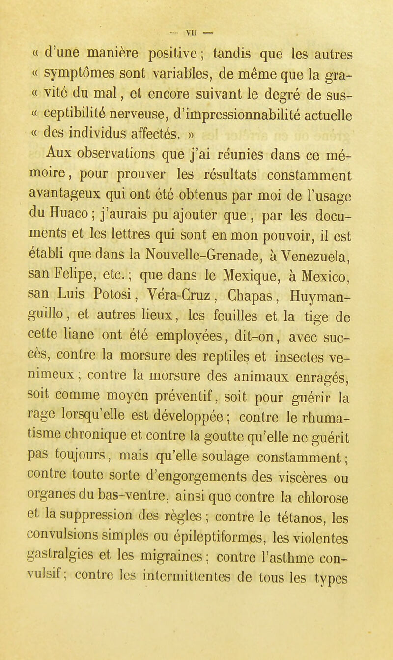 « d'une manière positive ; tandis que les autres « symptômes sont variables, de même que la gra- « vité du mal, et encore suivant le degré de sus- « ceptibilité nerveuse, d'impressionnabilité actuelle « des individus affectés. » Aux observations que j'ai réunies dans ce mé- moire, pour prouver les résultats constamment avantageux qui ont été obtenus par moi de l'usage du Huaco ; j'aurais pu ajouter que , par les docu- ments et les lettres qui sont en mon pouvoir, il est établi que dans la Nouvelle-Grenade, à Venezuela, San Felipe, etc. ; que dans le Mexique, à Mexico, san Luis Potosi, Véra-Cruz, Chapas, Huyman- guillo, et autres lieux, les feuilles et la tige de cette liane ont été employées, dit-on, avec suc- cès, contre la morsure des reptiles et insectes ve- nimeux ; contre la morsure des animaux enragés, soit comme moyen préventif, soit pour guérir la rage lorsqu'elle est développée ; contre le rhuma- tisme chronique et contre la goutte qu'elle ne guérit pas toujours, mais qu'elle soulage constamment ; contre toute sorte d'engorgements des viscères ou organes du bas-ventre, ainsi que contre la chlorose et la suppression des règles ; contre le tétanos, les convulsions simples ou épileptiformes, les violentes gastralgies et les migraines ; contre l'asthme con- vulsif ; contre les intermittentes de tous les types