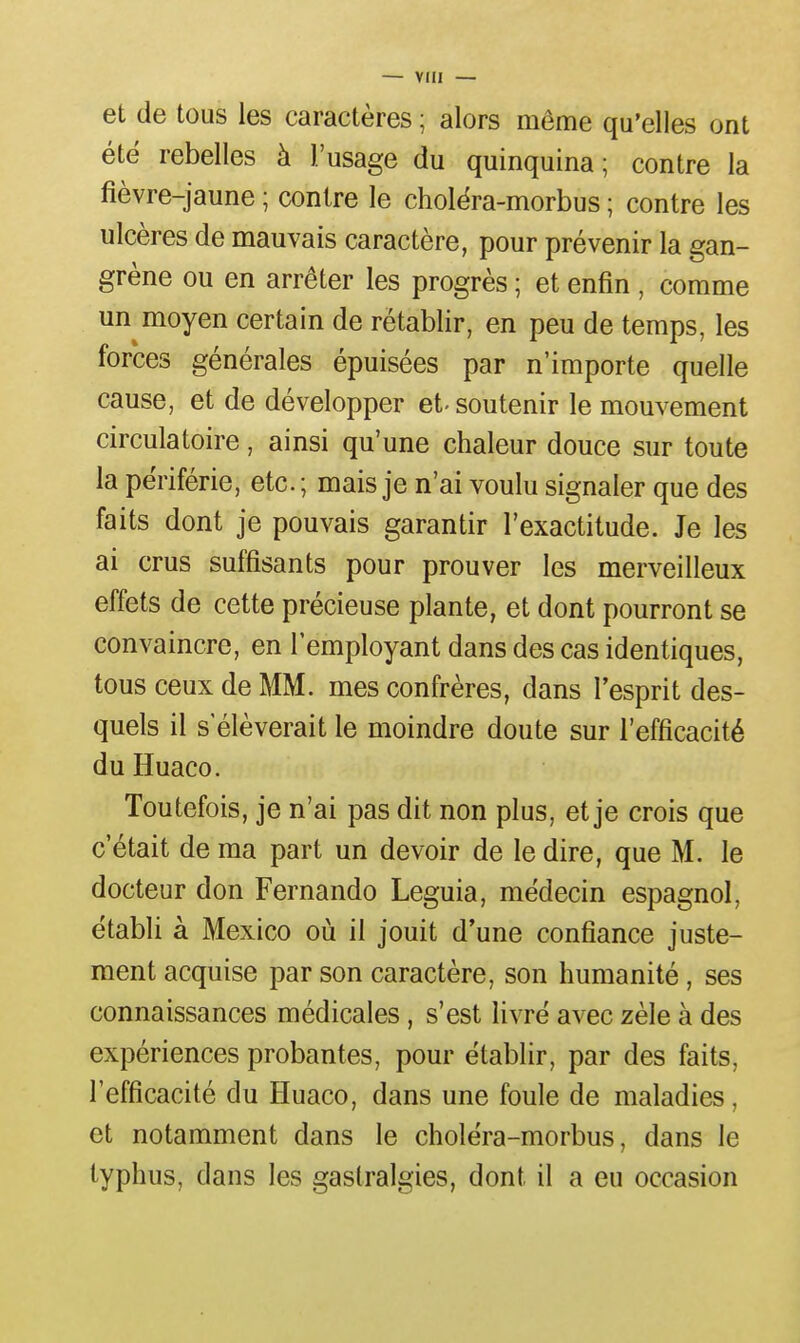 et de tous les caractères ; alors même qu'elles ont été rebelles à l'usage du quinquina; contre la fièvre-jaune ; contre le cholèra-morbus ; contre les ulcères de mauvais caractère, pour prévenir la gan- grène ou en arrêter les progrès ; et enfin , comme un moyen certain de rétablir, en peu de temps, les forces générales épuisées par n'importe quelle cause, et de développer et- soutenir le mouvement circulatoire, ainsi qu'une chaleur douce sur toute la pèriférie, etc. ; mais je n'ai voulu signaler que des faits dont je pouvais garantir l'exactitude. Je les ai crus suffisants pour prouver les merveilleux effets de cette précieuse plante, et dont pourront se convaincre, en l'employant dans des cas identiques, tous ceux de MM. mes confrères, dans l'esprit des- quels il s'élèverait le moindre doute sur l'efficacité du Huaco. Toutefois, je n'ai pas dit non plus, et je crois que c'était de ma part un devoir de le dire, que M. le docteur don Fernando Leguia, médecin espagnol, établi à Mexico où il jouit d*une confiance juste- ment acquise par son caractère, son humanité, ses connaissances médicales, s'est livré avec zèle à des expériences probantes, pour établir, par des faits, l'efficacité du Huaco, dans une foule de maladies, et notamment dans le choléra-morbus, dans le typhus, dans les gastralgies, dont il a eu occasion