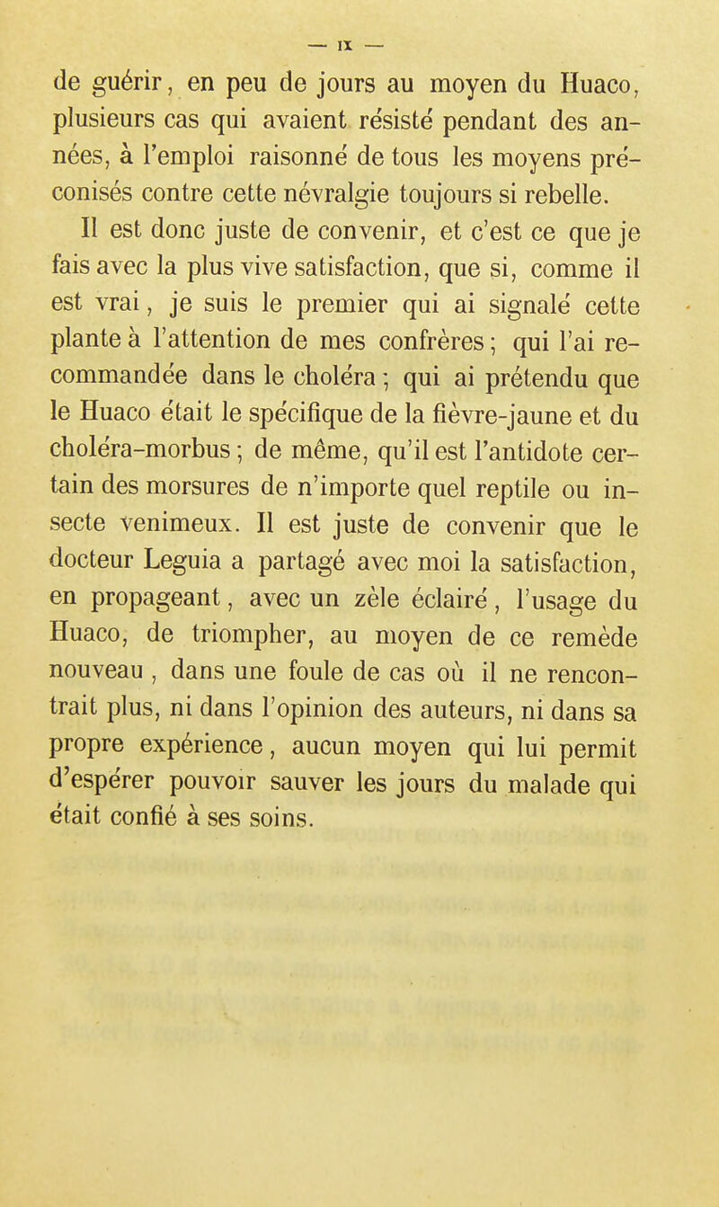 de guérir, en peu de jours au moyen du Huaco, plusieurs cas qui avaient résisté pendant des an- nées, à l'emploi raisonné de tous les moyens pré- conisés contre cette névralgie toujours si rebelle. Il est donc juste de convenir, et c'est ce que je fais avec la plus vive satisfaction, que si, comme il est vrai, je suis le premier qui ai signalé cette plante à l'attention de mes confrères ; qui l'ai re- commandée dans le choléra -, qui ai prétendu que le Huaco était le spécifique de la fièvre-jaune et du choléra-morbus ; de même, qu'il est l'antidote cer- tain des morsures de n'importe quel reptile ou in- secte venimeux. Il est juste de convenir que le docteur Leguia a partagé avec moi la satisfaction, en propageant, avec un zèle éclairé, l'usage du Huaco, de triompher, au moyen de ce remède nouveau , dans une foule de cas où il ne rencon- trait plus, ni dans l'opinion des auteurs, ni dans sa propre expérience, aucun moyen qui lui permit d'espérer pouvoir sauver les jours du malade qui était confié à ses soins.