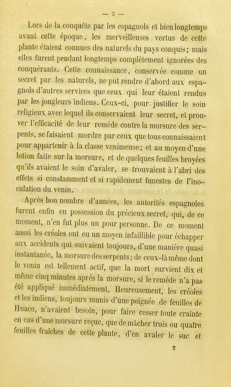 Lors de la conquête par les espagnols et bien longtemps avant celte époque, les merveilleuses vertus de cette plante étaient connues des naturels du pays conquis; mais elles furent pendant longtemps complètement ignorées des conquérants. €etle connaissance, conservée comme un secret par les naturels, ne put rendre d'abord aux espa- gnols d'autres services que ceux qui leur étaient rendus par les jongleurs indiens. Ceux-ci, pour justifier le soin religieux avec lequel ils conservaient leur secret, et prou- ver l'efficacité de leur remède contre la morsure des ser- pents, se faisaient mordre par ceux que tous connaissaient pour appartenir à la classe venimeuse; et au moyen d'une lotion faite sur la morsure, et de quelques feuilles broyées qu'ils avaient le soin d'avaler, se trouvaient à l'abri des effets si constamment et si rapidement funestes de l'ino- culation du venin. Après bon nombre d'années, les autorités espagnoles furent enfin en possession du précieux secret, qui, de ce moment, n'en fut plus un pour personne. De ce moment aussi les créoles ont eu un moyen infaillible pour échapper aux accidents qui suivaient toujours, d'une manière quasi instantanée, la morsure des serpents ; de ceux-là même dont le venin est tellement actif, que la mort survient dix et même cinq minutes après la morsure, si le remède n'a pas été appliqué immédiatement. Heureusement, les créoles et les indiens, toujours munis d'une poignée de feuilles de Huaco, n'avaient besoin, pour faire cesser toute crainte en cas d'une morsure reçue, que de mâcher trois ou quatre feuilles fraîches de cette plante, d'en avaler le suc et 2