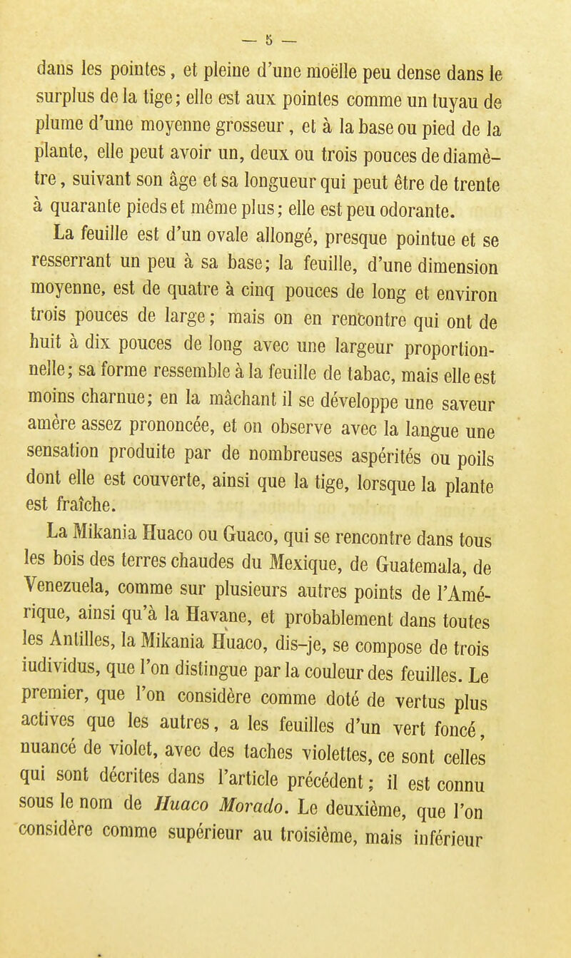 dans les pointes, et pleine d'une moelle peu dense dans le surplus de la tige; elle est aux pointes comme un tuyau de plume d'une moyenne grosseur, et à la base ou pied de la plante, elle peut avoir un, deux ou trois pouces de diamè- tre , suivant son âge et sa longueur qui peut être de trente à quarante pieds et même plus ; elle est peu odorante. La feuille est d'un ovale allongé, presque pointue et se resserrant un peu à sa base; la feuille, d'une dimension moyenne, est de quatre à cinq pouces de long et environ trois pouces de large ; mais on en rentontre qui ont de huit à dix pouces de long avec une largeur proportion- nelle; sa forme ressemble à la feuille de tabac, mais elle est moins charnue; en la mâchant il se développe une saveur amère assez prononcée, et on observe avec la langue une sensation produite par de nombreuses aspérités ou poils dont elle est couverte, ainsi que la tige, lorsque la plante est fraîche. La Mikania Huaco ou Guaco, qui se rencontre dans tous les bois des terres chaudes du Mexique, de Guatemala, de Venezuela, comme sur plusieurs autres points de l'Amé- rique, ainsi qu'à la Havane, et probablement dans toutes les Antilles, la Mikania Huaco, dis-je, se compose de trois individus, que l'on distingue par la couleur des feuilles. Le premier, que l'on considère comme doté de vertus plus actives que les autres, a les feuilles d'un vert foncé, nuancé de violet, avec des taches violettes, ce sont celles qui sont décrites dans l'article précédent ; il est connu sous le nom de Huaco Morado. Le deuxième, que l'on considère comme supérieur au troisième, mais inférieur