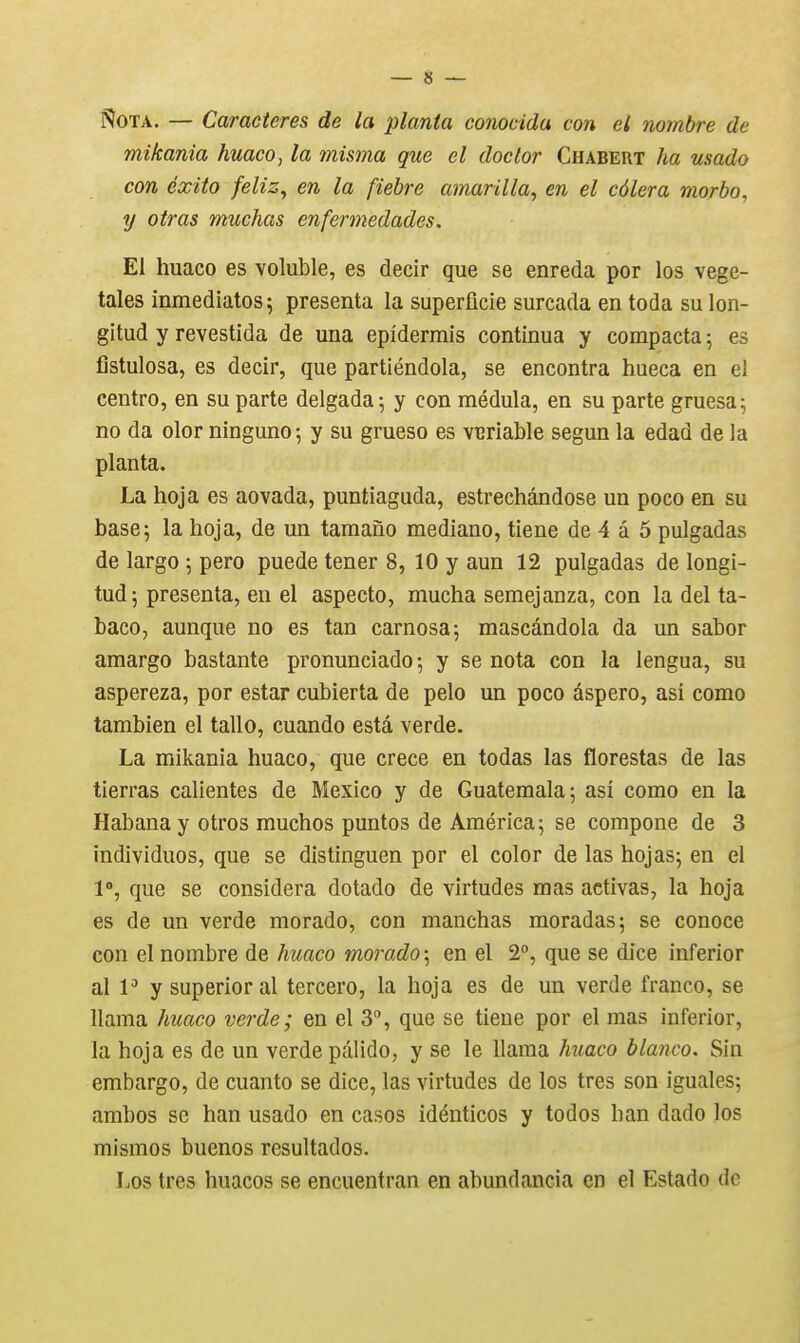 ?Î0TA. — Caractères de la planta conocida con el nombre de mikania huaco, la misma que el doclor Chabert ha usado con éxito feliz^ en la fiebre amarilla, en el côlera morbo, y otras muchas enfermedades. El huaco es voluble, es decir que se enreda por los végé- tales inmediatos; présenta la superficie surcada en toda sulon- gitud y revestida de una epîdermis continua y compacta ; es fistulosa, es decir, que partiéndola, se encontra hueca en el centro, en su parte delgada \ y con médula, en su parte gruesa; no da olor ninguno; y su grueso es vcriable segun la edad de la planta. La hoja es aovada, puntiaguda, estrechândose un poco en su base; la hoja, de un tamano mediano, tiene de 4 â 5 pulgadas de largo \ pero puede tener 8, 10 y aun 12 pulgadas de longi- tud; présenta, en el aspecto, mucha semejanza, con la del ta- baco, aunque no es tan carnosa; mascândola da un sabor amargo bastante pronunciado 5 y se nota con la lengua, su aspereza, por estar cubierta de pelo un poco âspero, asi como tambien el tallo, cuando esta verde. La mikania huaco, que crece en todas las florestas de las tierras calientes de Mexico y de Guatemala; asi como en la Habana y otros muchos puntos de América ; se compone de 3 individuos, que se distinguen por el color de las hojas; en el 1°, que se considéra dotado de vîrtudes mas activas, la hoja es de un verde morado, con manchas moradas; se conoce con el nombre de kuaco morado-^ en el 2, que se dice inferior al V y superior al tercero, la hoja es de un verde franco, se llama huaco verde; en el 3, que se tiene por el mas inferior, la hoja es de un verde pâlido, y se le llama huaco blanco. Sin embargo, de cuanto se dice, las virtudes de los très son iguales; ambos se han usado en casos idénticos y todos h an dado los mismos buenos resultados. Los très huacos se encuentran en abundancia en el Estado de