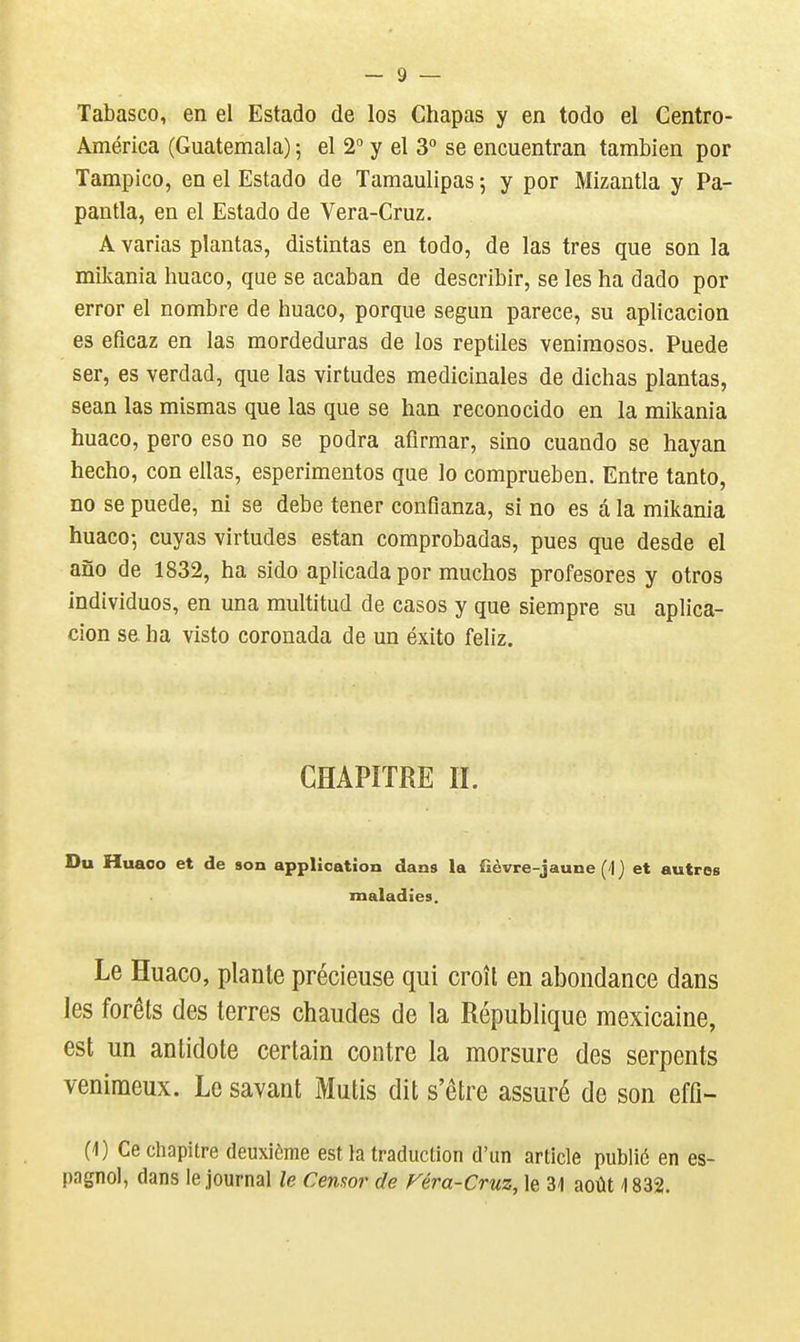 Tabasco, en el Estado de los Chapas y en todo el Centro- América (Guatemala) 5 el 2 y el 3° se encuentran tambien por Tampico, en el Estado de Tamaulipas ; y por Mizantla y Pa- pantla, en el Estado de Vera-Cruz. A varias plantas, distintas en todo, de las très que son la mikania huaco, que se acaban de describir, se les ha dado por error el nombre de huaco, porque segun parece, su aplicacion es efîcaz en las mordeduras de los reptiles venimosos. Puede ser, es verdad, que las virtudes médicinales de dichas plantas, sean las mismas que las que se han reconocido en la mikania huaco, pero eso no se podra afirmar, sino cuando se hayan hecho, con ellas, esperimentos que lo comprueben. Entre tanto, no se puede, ni se debe tener confianza, si no es d la mikania huaco-, cuyas virtudes estan comprobadas, pues que desde el ano de 1832, ha sido aplicada por muchos profesores y otros individuos, en una multitud de casos y que siempre su aplica- cion se ha visto coronada de un éxito feliz. CHAPITRE II. Du Huaoo et de son application dans la fièvre-jaune (4) et autres maladies. Le Huaco, plante précieuse qui croît en abondance dans les forêts des terres chaudes de la République mexicaine, est un antidote certain contre la morsure des serpents venimeux. Le savant Mutis dit s'être assuré de son effi- (1) Ce chapitre deuxième est la traduction d'un article publié en es- pagnol, dans le journal le Cenaor de Véra-Cruz, le 31 août 1832.