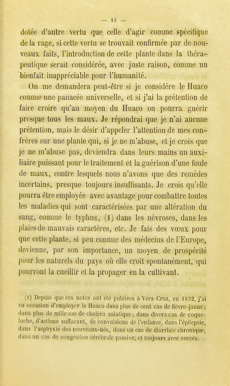 dotée d'autre vertu que celle d'agir comme spécifique de la rage, si cette vertu se trouvait confirmée par de nou- veaux faits, l'introduction de celte plante dans la théra- peutique serait considérée, avec juste raison, comme un bienfait inappréciable pour l'humanité. On me demandera peut-être si je considère le Huaco comme une panacée universelle, et si j'ai la prétention de faire croire qu'au moyen du Huaco on pourra guérir presque tous les maux. Je répondrai que je n'ai aucune prétention, mais le désir d'appeler l'attention de mes con- frères sur une plante qui, si je ne m'abuse, et je crois que je ne m'abuse pas, deviendra dans leurs mains un auxi- liaire puissant pour le traitement et la guérison d'une foule de maux, contre lesquels nous n'avons que des remèdes incertains, presque toujours insuffisants. Je crois qu'elle pourra être employée avec avantage pour combattre toutes les maladies qui sont caractérisées, par une altération du sang, comme le typhus, (1) dans les névroses, dans les plaies de mauvais caractères, etc. Je fais des vœux pour que cette plante, si peu connue des médecins de l'Europe, devienne, par son importance, un moyen de prospérité pour les naturels du pays où elle croit spontanément, qui pourront la cueillir et la propager en la cultivant. (I) Depuis que ces notes ont été publiées à Véra-Cruz, en 1832, j'ai eu occasion d'employer le Huaco dans plus de cent cas de fièvre-jaune ; dans plus de raille cas de clioléra asiatique; dans divers cas de coque- luche, d'asthme suffocant, de convulsions de l'enfance, dans l'épilepsie, dans l'asphyxie des nouveaux-nés, dans un cas de diarrhée chronique, dans un cas de congrsiion cérébrale, passive; et toujours avec succès.