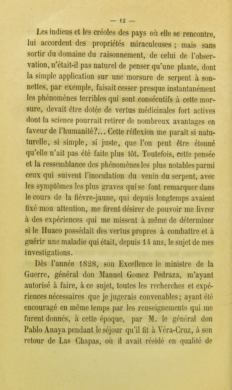 Les indiens et les créoles des pays où elle se rencontre, lui accordent des propriétés miraculeuses ; mais sans sortir du domaine du raisonnement, de celui de l'obser- vation, n'était-il pas naturel de penser qu'une plante, dont la simple application sur une morsure de serpent à son- nettes, par exemple, faisait cesser presque instantanément les phénomènes terribles qui sont consécutifs à cette mor- sure, devait être dotée de vertus médicinales fort actives dont la science pourrait retirer de nombreux avantages en faveur de l'humanité?... Cette réflexion me paraît si natu- turelle, si simple, si juste, que Ton peut être étonné qu'elle n'ait pas été faite plus tôt. Toutefois, cette pensée et la ressemblance des phénomènes les plus notables parmi ceux qui suivent l'inoculation du venin du serpent, avec les symptômes les plus graves qui se font remarquer dans le cours de la fièvre-jaune, qui depuis longtemps avaient fixé mon attention, me firent désirer de pouvoir me livrer à des expériences qui me missent à même de déterminer si le Huaco possédait des vertus propres à combattre et à guérir une maladie qui était, depuis 14 ans, le sujet de mes investigations. Dès Tannée 1828, son Excellence le ministre de la Guerre, général don Manuel Gomez Pedraza, m'ayant autorisé à faire, à ce sujet, toutes les recherches et expé- riences nécessaires que je jugerais convenables ; ayant été encouragé en môme temps par les renseignements qui me furent donnés, à cette époque, par M. le général don Pablo Anaya pendant le séjour qu'il fit à Véra-Cruz, à son retour de Las Chapas, où il avait résidé en qualité de