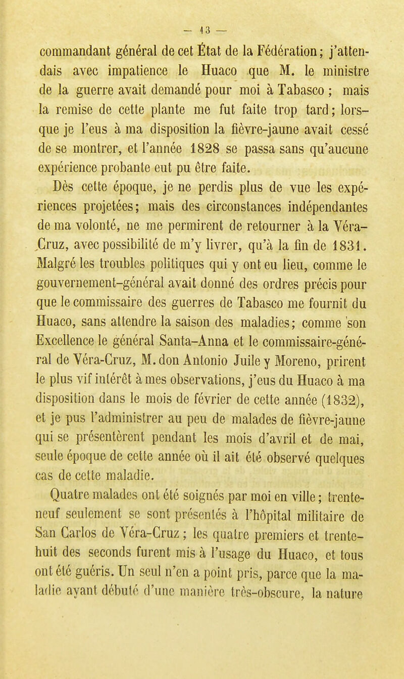 - 43 — commandant général de cet État de la Fédération; j'atten- dais avec impatience le Huaco que M. le ministre de la guerre avait demandé pour moi à Tabasco ; mais la remise de cette plante me fut faite trop tard ; lors- que je l'eus à ma disposition la fièvre-jaune avait cessé de se montrer, et l'année 1828 se passa sans qu'aucune expérience probante eut pu être faite. Dès cette époque, je ne perdis plus de vue les expé- riences projetées; mais des circonstances indépendantes de ma volonté, ne me permirent de retourner à la Véra- ,Gruz, avec possibilité de m'y livrer, qu'à la fin de 1831. Malgré les troubles politiques qui y ont eu lieu, comme le gouvernement-général avait donné des ordres précis pour que le commissaire des guerres de Tabasco me fournit du Huaco, sans attendre la saison des maladies ; comme son Excellence le général Santa-Anna et le commissaire-géné- ral de Véra-Gruz, M. don Antonio Juile y Moreno, prirent le plus vif intérêt à mes observations, j'eus du Huaco à ma disposition dans le mois de février de cette année (1832), et je pus l'administrer au peu de malades de fièvre-jaune qui se présentèrent pendant les mois d'avril et de mai, seule époque de cette année où il ait été observé quelques cas de cette maladie. Quatre malades ont été soignés par moi en ville ; trente- neuf seulement se sont présentés à l'hôpital militaire de San Carlos de Véra-Cruz ; les quatre premiers et trente- huit des seconds furent mis à l'usage du Huaco, et tous ont été guéris. Un seul n'en a point pris, parce que la ma- ladie ayant débuté d'une manière très-obscure, la nature