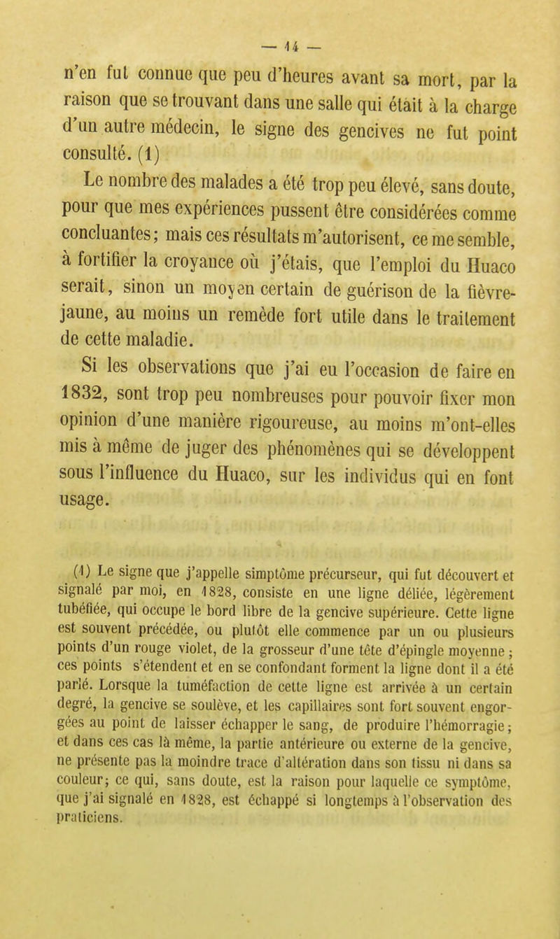 n'en fui connue que peu d'heures avant sa mort, par la raison que se trouvant dans une salle qui était à la charge d'un autre médecin, le signe des gencives ne fut point consulté. (1) Le nombre des malades a été trop peu élevé, sans doute, pour que mes expériences pussent être considérées comme concluantes ; mais ces résultats m'autorisent, ce me semble, à fortifier la croyance où j'étais, que l'emploi du Huaco serait, sinon un moyen certain de guérison de la fièvre- jaune, au moins un remède fort utile dans le traitement de cette maladie. Si les observations que j'ai eu l'occasion de faire en 1832, sont trop peu nombreuses pour pouvoir fixer mon opinion d'une manière rigoureuse, au moins m'ont-elles mis à même de juger des phénomènes qui se développent sous l'influence du Huaco, sur les individus qui en font usage. (1) Le signe que j'appelle simptôme précurseur, qui fut découvert et signalé par moi, en 1828, consiste en une ligne déliée, légèrement tubéfiée, qui occupe le bord libre de la gencive supérieure. Cette ligne est souvent précédée, ou plulôt elle commence par un ou plusieurs points d'un rouge violet, de la grosseur d'une tête d'épingle moyenne ; ces points s'étendent et en se confondant forment la ligne dont il a été parlé. Lorsque la tuméfiîction de celte ligne est arrivée à un cerlain degré, la gencive se soulève, et les capillaires sont fort souvent engor- gées au point de laisser échapper le sang, de produire l'hémorragie ; et dans ces cas là même, la partie antérieure ou externe de la gencive, ne présente pas la moindre trace d'altération dans son tissu ni dans sa couleur; ce qui, sans doute, est la raison pour laquelle ce symptôme, que j'ai signalé en 48218, est échappé si longtemps ù l'observation des praticiens.