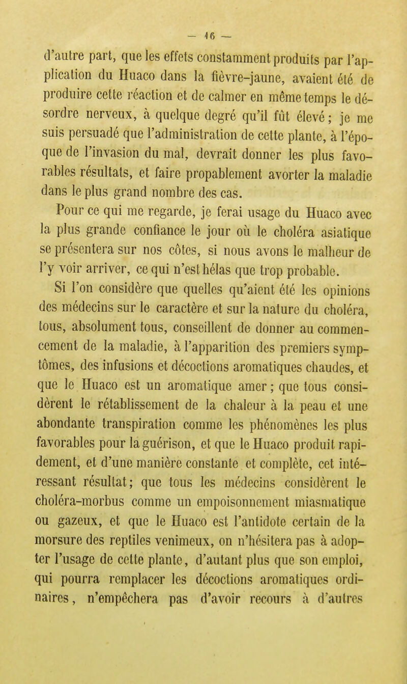 d'autre part, que les effets constamment produits par l'ap- plication du Huaco dans la fièvre-jaune, avaient été de produire cette réaction et de calmer en même temps le dé- sordre nerveux, à quelque degré qu'il fût élevé ; je me suis persuadé que l'administration de cette plante, à l'épo- que de l'invasion du mal, devrait donner les plus favo- rables résultats, et faire propablement avorter la maladie dans le plus grand nombre des cas. Pour ce qui me regarde, je ferai usage du Huaco avec la plus grande confiance le jour où le choléra asiatique se présentera sur nos côtes, si nous avons le malheur de l'y voir arriver, ce qui n'est hélas que trop probable. Si l'on considère que quelles qu'aient été les opinions des médecins sur le caractère et sur la nature du choléra, tous, absolument tous, conseillent de donner au commen- cement de la maladie, à l'apparition des premiers symp- tômes, des infusions et décoctions aromatiques chaudes, et que le Huaco est un aromatique amer ; que tous consi- dèrent le rétablissement de la chaleur à la peau et une abondante transpiration comme les phénomènes les plus favorables pour laguérison, et que le Huaco produit rapi- dement, et d'une manière constante et complète, cet inté- ressant résultat; que tous les médecins considèrent le choléra-morbus comme un empoisonnement miasmatique ou gazeux, et que le Huaco est l'antidote certain de la morsure des reptiles venimeux, on n'hésitera pas à adop- ter l'usage de cette plante, d'autant plus que son emploi, qui pourra remplacer les décoctions aromatiques ordi- naires, n'empêchera pas d'avoir recours à d'autres