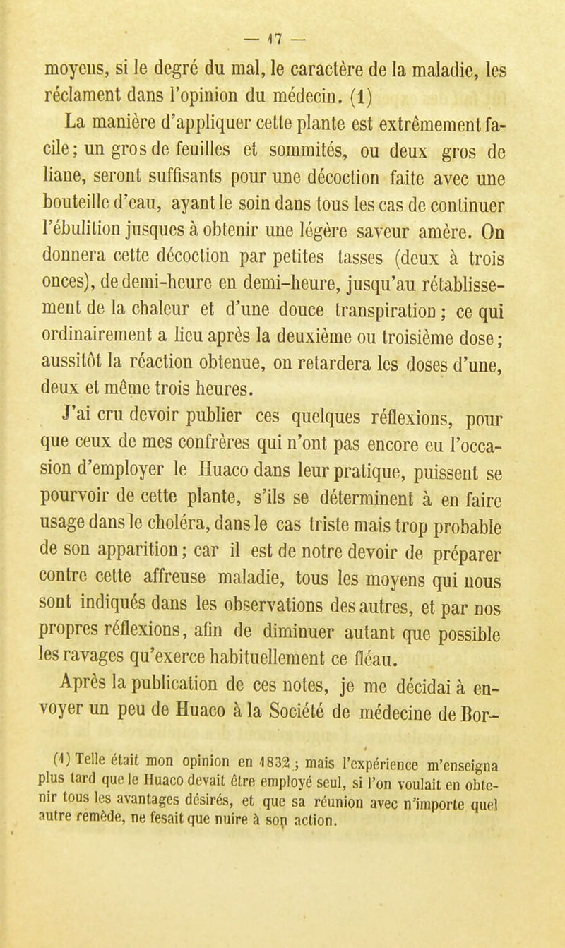 moyens, si le degré du mal, le caractère de la maladie, les réclament dans l'opinion du médecin. (1) La manière d'appliquer cette plante est extrêmement fa- cile; un gros de feuilles et sommités, ou deux gros de liane, seront suffisants pour une décoction faite avec une bouteille d'eau, ayant le soin dans tous les cas de continuer l'ébulition jusques à obtenir une légère saveur amère. On donnera cette décoction par petites tasses (deux à trois onces), de demi-heure en demi-heure, jusqu'au rétablisse- ment de la chaleur et d'une douce transpiration ; ce qui ordinairement a lieu après la deuxième ou troisième dose ; aussitôt la réaction obtenue, on retardera les doses d'une, deux et même trois heures. J'ai cru devoir publier ces quelques réflexions, pour que ceux de mes confrères qui n'ont pas encore eu l'occa- sion d'employer le Huaco dans leur pratique, puissent se pourvoir de cette plante, s'ils se déterminent à en faire usage dans le choléra, dans le cas triste mais trop probable de son apparition ; car il est de notre devoir de préparer contre cette affreuse maladie, tous les moyens qui nous sont indiqués dans les observations des autres, et par nos propres réflexions, afin de diminuer autant que possible les ravages qu'exerce habituellement ce fléau. Après la publication de ces notes, je me décidai à en- voyer un peu de Huaco à la Société de médecine de Bor- (1) Telle était mon opinion en 1832 ; mais l'expérience m'enseigna plus lard que le Huaco (levait être employé seul, si l'on voulait en obte- nir tous les avantages désirés, et que sa réunion avec n'importe quel autre remède, ne fesaitque nuire à son action.