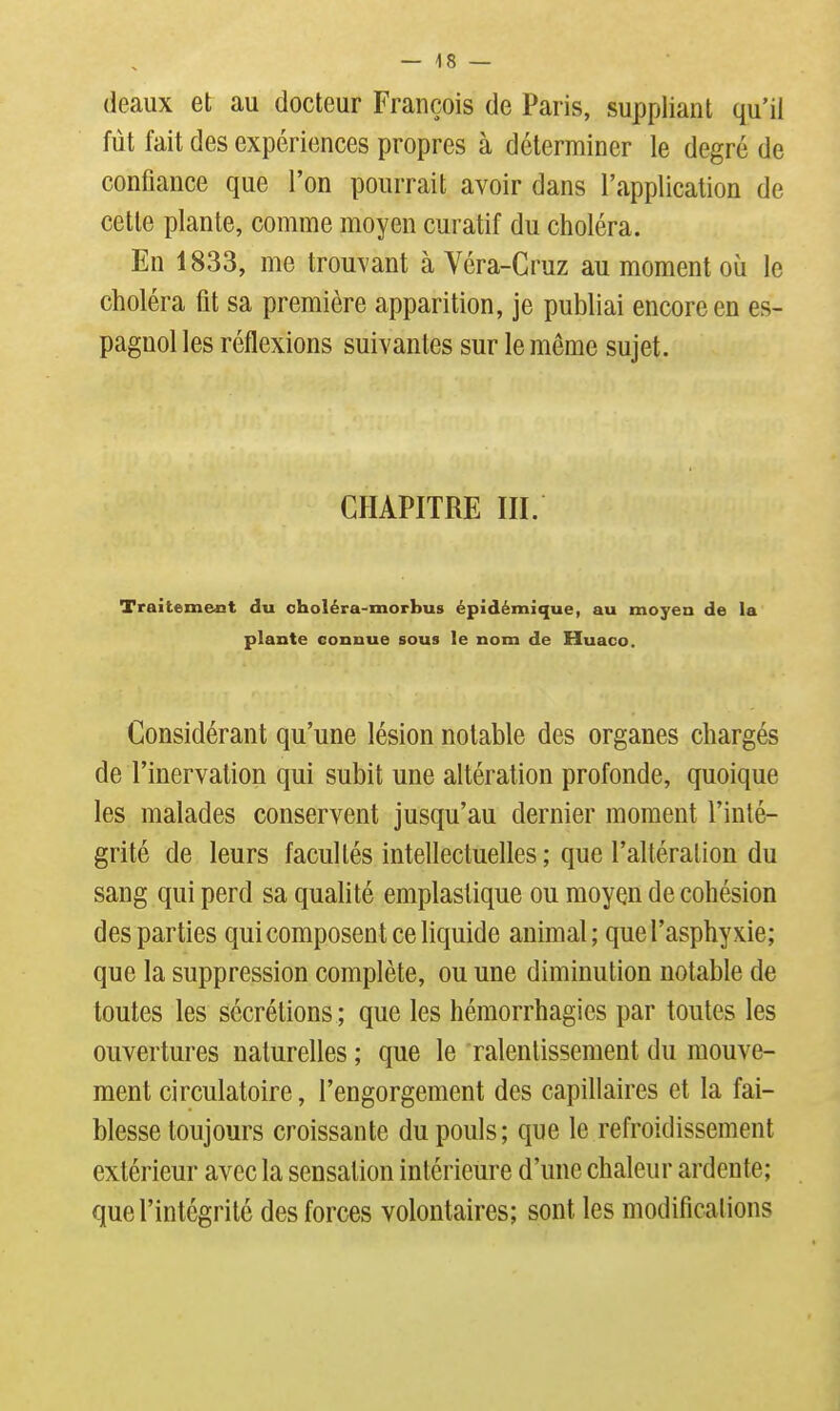 (leaux et au docteur François de Paris, suppliant qu'il fût fait des expériences propres à déterminer le degré de confiance que l'on pourrait avoir dans l'application de cette plante, comme moyen curatif du choléra. En 1833, me trouvant à Véra-Cruz au moment où le choléra fit sa première apparition, je publiai encore en es- pagnol les réflexions suivantes sur le même sujet. CHAPITRE III. Traitemexit du choléra-morbus épïdémique, au moyen de la plante connue sous le nom de Huaco. Considérant qu'une lésion notable des organes chargés de l'inervation qui subit une altération profonde, quoique les malades conservent jusqu'au dernier moment l'inté- grité de leurs facultés intellectuelles ; que l'altération du sang qui perd sa qualité emplaslique ou moyen de cohésion des parties qui composent ce liquide animal; que l'asphyxie; que la suppression complète, ou une diminution notable de toutes les sécrétions ; que les héraorrhagics par toutes les ouvertures naturelles ; que le ralentissement du mouve- ment circulatoire, l'engorgement des capillaires et la fai- blesse toujours croissante du pouls; que le refroidissement extérieur avec la sensation intérieure d'une chaleur ardente; que l'intégrité des forces volontaires; sont les modificalions