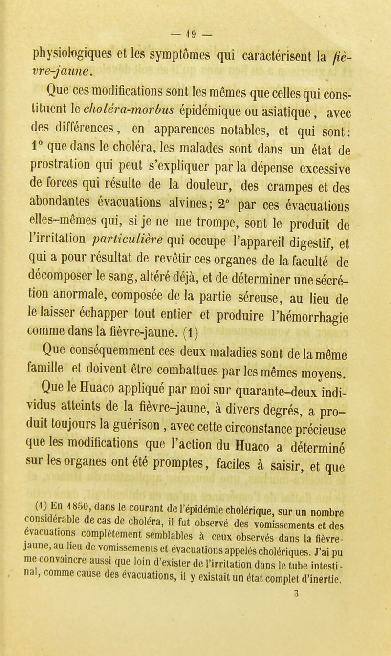 physiologiques et les symptômes qui caractérisent la fiè- vre-jaime. Que ces modifications sont les mêmes que celles qui cons- tituent le clioléra-morbus épidémique ou asiatique, avec des différences, en apparences notables, et qui sont: r que dans le choléra, les malades sont dans un état de prostration qui peut s'expliquer par la dépense excessive de forces qui résulte de la douleur, des crampes et des abondantes évacuations alvines; 2° par ces évacuations elles-mêmes qui, si je ne me trompe, sont le produit de l'irritation particulière qui occupe l'appareil digestif, et qui a pour résultat de revêtir ces organes de la faculté de décomposer le sang, altéré déjà, et de déterminer une sécré- tion anormale, composée de la partie séreuse, au lieu de le laisser échapper tout entier et produire l'hémorrhagie comme dans la fièvre-jaune. (1) Que conséquemment ces deux maladies sont de la même famille et doivent être combattues par les mêmes moyens. Que le Huaco appliqué par moi sur quarante-deux indi- vidus atteints de la fièvre-jaune, à divers degrés, a pro- duit toujours la guérison, avec cette circonstance précieuse que les modifications que l'action du Huaco a déterminé sur les organes ont été promptes, faciles à saisir, et que (1) En 4850, dans le courant de l'épidémie cholérique, sur un nombre considérable de cas de choléra, il fut observé des vomissements et des évacuations complètement semblables à ceux observés dans la fièvre- jaune, au lieu de vomissements et évacuations appelés cholériques. J'ai pu me convaincre aussi que loin d'exister de l'irritation dans le tube intesti - nal, comme cause des évacuations, il y existait un état complet d'inertie.