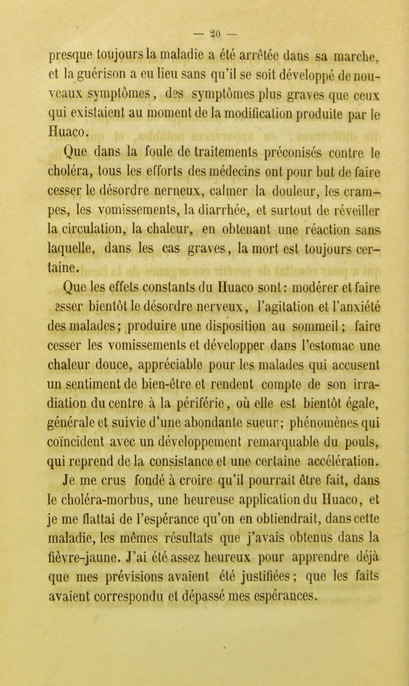 presque toujours la maladie a été arrêtée dans sa marche, et la guérison a eu lieu sans qu'il se soit développé de nou- veaux symptômes, d3S symptômes plus graves que ceux qui existaient au moment de la modification produite par le Huaco. Que dans la foule de traitements préconisés contre le choléra, tous les efforts des médecins ont pour but de faire cesser le désordre nerneux, calmer la douleur, les cram- pes, les vomissements, la diarrhée, et surtout de réveiller la circulation, la chaleur, en obtenant une réaction sans laquelle, dans les cas graves, la mort est toujours cer- taine. Que les effets constants du Huaco sont : modérer et faire ssser bientôt le désordre nerveux, l'agitation et l'anxiété des malades ; produire une disposition au sommeil ; faire cesser les vomissements et développer dans l'estomac une chaleur douce, appréciable pour les malades qui accusent un sentiment de bien-être et rendent compte de son irra- diation du centre à la périférie, où elle est bientôt égale, générale et suivie d'une abondante sueur; phénomènes qui coïncident avec un développement remarquable du pouls, qui reprend de la consistance et une certaine accélération. Je me crus fondé à croire qu'il pourrait être fait, dans le choléra-morbus, une heureuse application du Huaco, et je me flattai de l'espérance qu'on en obtiendrait, dans cette maladie, les mêmes résultats que j'avais obtenus dans la fièvre-jaune. J'ai été assez heureux pour apprendre déjà que mes prévisions avaient été justifiées ; que les faits avaient correspondu et dépassé mes espérances.