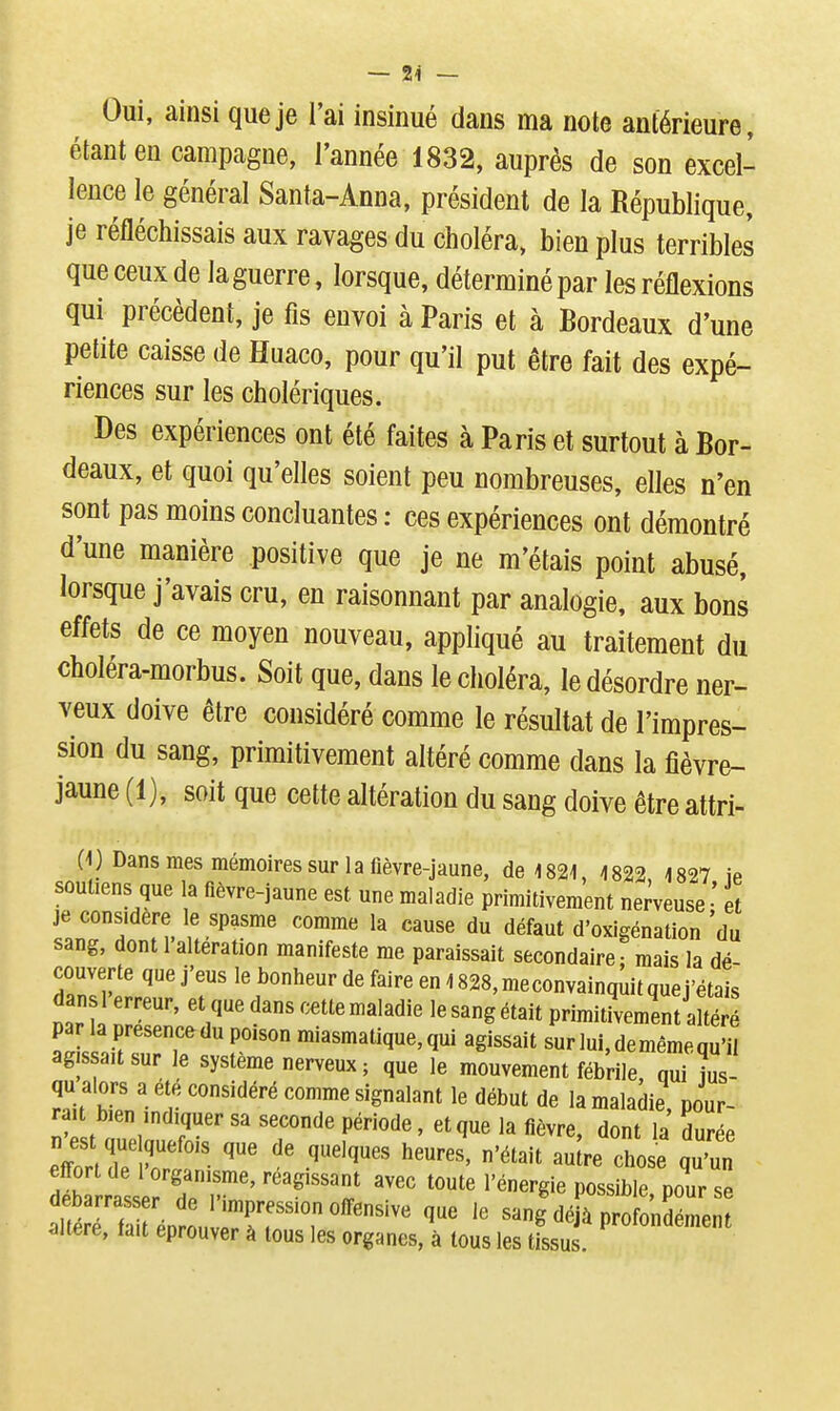 Oui, ainsi que je l'ai insinué dans ma note antérieure, étant en campagne, l'année 1832, auprès de son excel- lence le général Santa-Anna, président de la République, je réfléchissais aux ravages du choléra, bien plus terribles que ceux de la guerre, lorsque, déterminé par les réflexions qui précèdent, je fis envoi à Paris et à Bordeaux d'une petite caisse de Huaco, pour qu'il put être fait des expé- riences sur les cholériques. Des expériences ont été faites à Paris et surtout à Bor- deaux, et quoi qu'elles soient peu nombreuses, elles n'en sont pas moins concluantes : ces expériences ont démontré d'une manière positive que je ne m'étais point abusé, lorsque j'avais cru, en raisonnant par analogie, aux bons effets de ce moyen nouveau, appliqué au traitement du cboléra-morbus. Soit que, dans le choléra, le désordre ner- veux doive être considéré comme le résultat de l'impres- sion du sang, primitivement altéré comme dans la fièvre- jaune (1), soit que cette altération du sang doive être attri- 0) Dans mes mémoires sur la lièvre-jaune, de 4 821, 1822 1827 ie soutiens que la flèvre-jaune est une maladie primitivement nemuse • et je considère le spasme comme la cause du défaut d'oxigénation 'du sang, dont 1 altération manifeste me paraissait secondaire: mais la dé- couverte que j'eus le bonheur de faire en 1828, meconvainquit que j'étais dans 1 erreur, et que dans cette maladie le sang était primitivement altéré miasmatique, qui agissait sur lui, de même qu'il agis ait sur le système nerveux ; que le mouvement fébrile, qui jus- qu alors a ete considéré comme signalant le début de la maladie, pour- rai bien indiquer sa seconde période, et que la fièvre, dont la durée n és que quefois que de quelques heures, n'était au re chose qu'un dSr':^^^^^^^^^^^ ''^'^''r ''''' possible pour s altiT fa éot,^T^^^^^ '''' sang déjà profondément altère, tait éprouver à tous les organes, à tous les tissus.