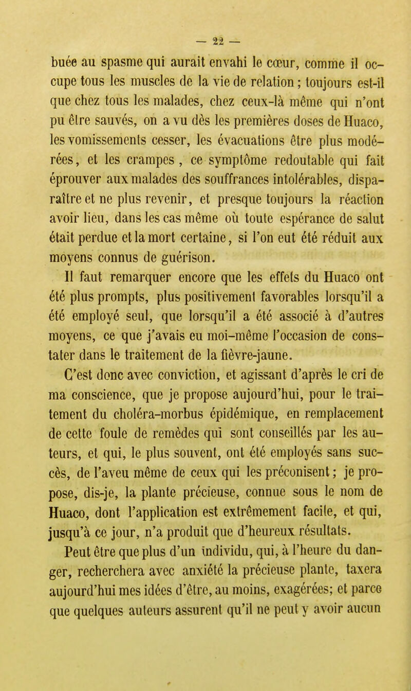 buée au spasme qui aurait envahi le cœur, comme il oc- cupe tous les muscles de la vie de relation ; toujours est-il que chez tous les malades, chez ceux-là même qui n'ont pu être sauvés, on a vu dès les premières doses de Huaco, les vomissemenis cesser, les évacuations être plus modé- rées, et les crampes, ce symptôme redoutable qui fait éprouver aux malades des souffrances intolérables, dispa- raître et ne plus revenir, et presque toujours la réaction avoir lieu, dans les cas même où toute espérance de salut était perdue et la mort certaine, si l'on eut été réduit aux moyens connus de guérison. Il faut remarquer encore que les effets du Huaco ont été plus prorapts, plus positivement favorables lorsqu'il a été employé seul, que lorsqu'il a été associé à d'autres moyens, ce que j'avais eu moi-même l'occasion de cons- tater dans le traitement de la fièvre-jaune. C'est donc avec conviction, et agissant d'après le cri de ma conscience, que je propose aujourd'hui, pour le trai- tement du choléra-morbus épidémique, en remplacement de celte foule de remèdes qui sont conseillés par les au- teurs, et qui, le plus souvent, ont été employés sans suc- cès, de l'aveu même de ceux qui les préconisent ; je pro- pose, dis-je, la plante précieuse, connue sous le nom de Huaco, dont l'application est extrêmement facile, et qui, jusqu'à ce jour, n'a produit que d'heureux résultats. Peut être que plus d'un individu, qui, à l'heure du dan- ger, recherchera avec anxiété la précieuse plante, taxera aujourd'hui mes idées d'être, au moins, exagérées; et parce que quelques auteurs assurent qu'il ne peut y avoir aucun
