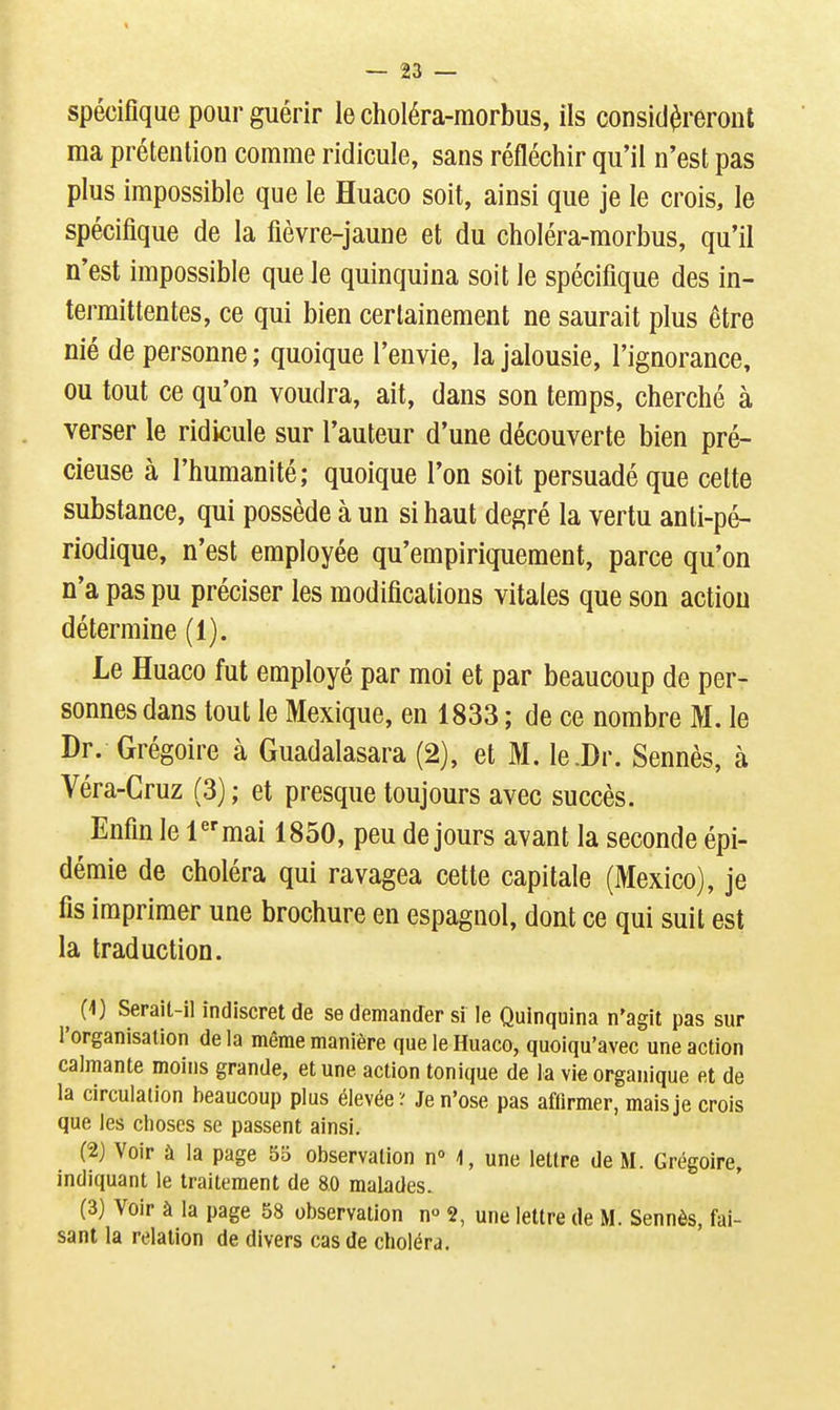 spécifique pour guérir le choléra-raorbus, ils considéreront ma prétention comme ridicule, sans réfléchir qu'il n'est pas plus impossible que le Huaco soit, ainsi que je le crois, le spécifique de la fièvre-jaune et du choléra-morbus, qu'il n'est impossible que le quinquina soit le spécifique des in- termittentes, ce qui bien certainement ne saurait plus être nié de personne ; quoique l'envie, la jalousie, l'ignorance, ou tout ce qu'on voudra, ait, dans son temps, cherché à verser le ridicule sur l'auteur d'une découverte bien pré- cieuse à l'humanité; quoique l'on soit persuadé que cette substance, qui possède à un si haut degré la vertu anti-pé- riodique, n'est employée qu'empiriquement, parce qu'on n'a pas pu préciser les modifications vitales que son action détermine (1). Le Huaco fut employé par moi et par beaucoup de per- sonnes dans tout le Mexique, en 1833 ; de ce nombre M. le Dr. Grégoire à Guadalasara (2), et M. le .Dr. Sennès, à Véra-Gruz (3); et presque toujours avec succès. Enfin le 1^'mai 1850, peu de jours avant la seconde épi- démie de choléra qui ravagea cette capitale (Mexico), je fis imprimer une brochure en espagnol, dont ce qui suit est la traduction. ^ (i) Serait-il indiscret de se demander si le Quinquina n'agit pas sur l'organisation de la même manière que le Huaco, quoiqu'avec une action calmante moins grande, et une action tonique de la vie organique et de la circulation beaucoup plus élevée? Je n'ose pas affirmer, mais je crois que les choses se passent ainsi. (2) Voir à la page 55 observation n» 1, une lettre de M. Grégoire, indiquant le traitement de 8.0 malades. (3) Voir à la page 58 observation n 2, une leUre de M. Sennès, fai- sant la relation de divers cas de choléra.