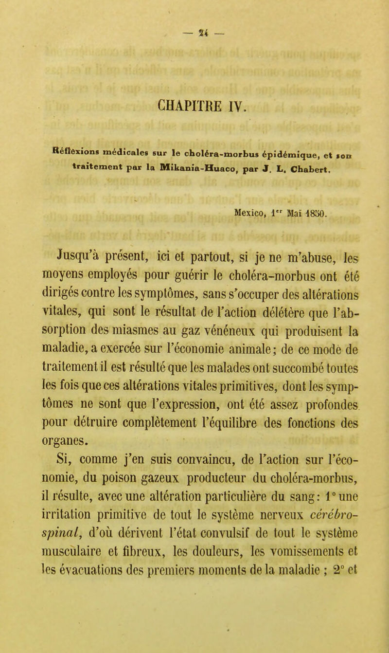 — 54 — CHAPITRE IV. RéflôxJon» médicales sur le oholéra-morbus épJdémique, et ton traitement par la Mikania-Huaco, par J. L. Chabert. Mexico, 1 Mai 1830. Jusqu'à présent, ici et partout, si je ne m'abuse, les moyens employés pour guérir le choléra-morbus ont été dirigés contre les symptômes, sans s'occuper des altérations vitales, qui sont le résultat de l'action délétère que l'ab- sorption des miasmes au gaz vénéneux qui produisent la maladie, a exercée sur l'économie animale; de ce mode de traitement il est résulté que les malades ont succombé toutes les fois que ces altérations vitales primitives, dont les symp- tômes ne sont que l'expression, ont été assez profondes pour détruire complètement l'équilibre des fonctions des organes. Si, comme j'en suis convaincu, de l'action sur l'éco- nomie, du poison gazeux producteur du choléra-morbus, il résulte, avec une altération particulière du sang: Tune irritation primitive de tout le système nerveux cérébro- spinal, d'où dérivent l'état convulsif de tout le système musculaire et fibreux, les douleurs, les vomissements et les évacuations des premiers moments de la maladie ; 2° et