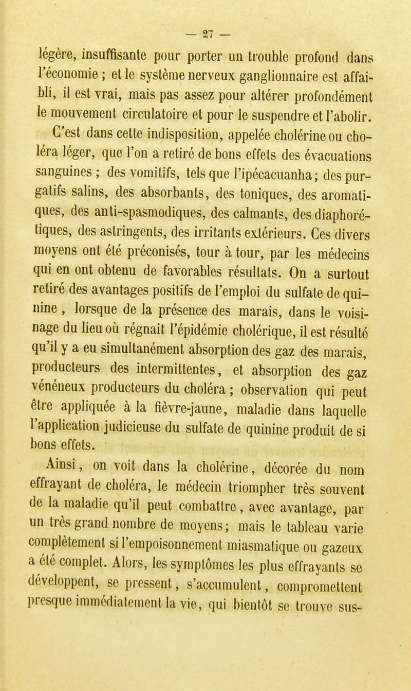légère, insuffisante pour porter un trouble profond dans l'économie ; et le système nerveux ganglionnaire est affai- bli, il est vrai, mais pas assez pour altérer profondément le mouvement circulatoire et pour le suspendre et l'abolir. C'est dans cette indisposition, appelée cholérineou cho- léra léger, que l'on a retiré de bons effets des évacuations sanguines; des vomitifs, tels que l'ipécacuanha ; des pur- gatifs salins, des absorbants, des toniques, des aromati- ques, des anti-spasmodiques, des calmants, des diaphoré- tiques, des astringents, des irritants exiérieurs. Ces divers moyens ont été préconisés, tour à tour, par les médecins qui en ont obtenu de favorables résultats. On a surtout retiré des avantages positifs de l'emploi du sulfate de qui- nine , lorsque de la présence des marais, dans le voisi- nage du lieu où régnait l'épidémie cholérique, il est résulté qu'il y a eu simultanément absorption des gaz des marais, producteurs des intermittentes, et absorption des gaz vénéneux producteurs du choléra ; observation qui peut être appliquée à la fièvre-jaune, maladie dans laquelle l'application judicieuse du sulfate de quinine produit de si bons effets. Ainsi, on voit dans la cholérine, décorée du nom effrayant de choléra, le médecin triompher très souvent de la maladie qu'il peut combattre, avec avantage, par un très grand nombre de moyens; mais le tableau varie complètement si l'empoisonnement miasmatique ou gazeux a été complet. Alors, les symptômes les plus effrayants se développent, se pressent, s'accumulent, compromettent presque immédiatement la vie, qui bientôt se trouve sus-
