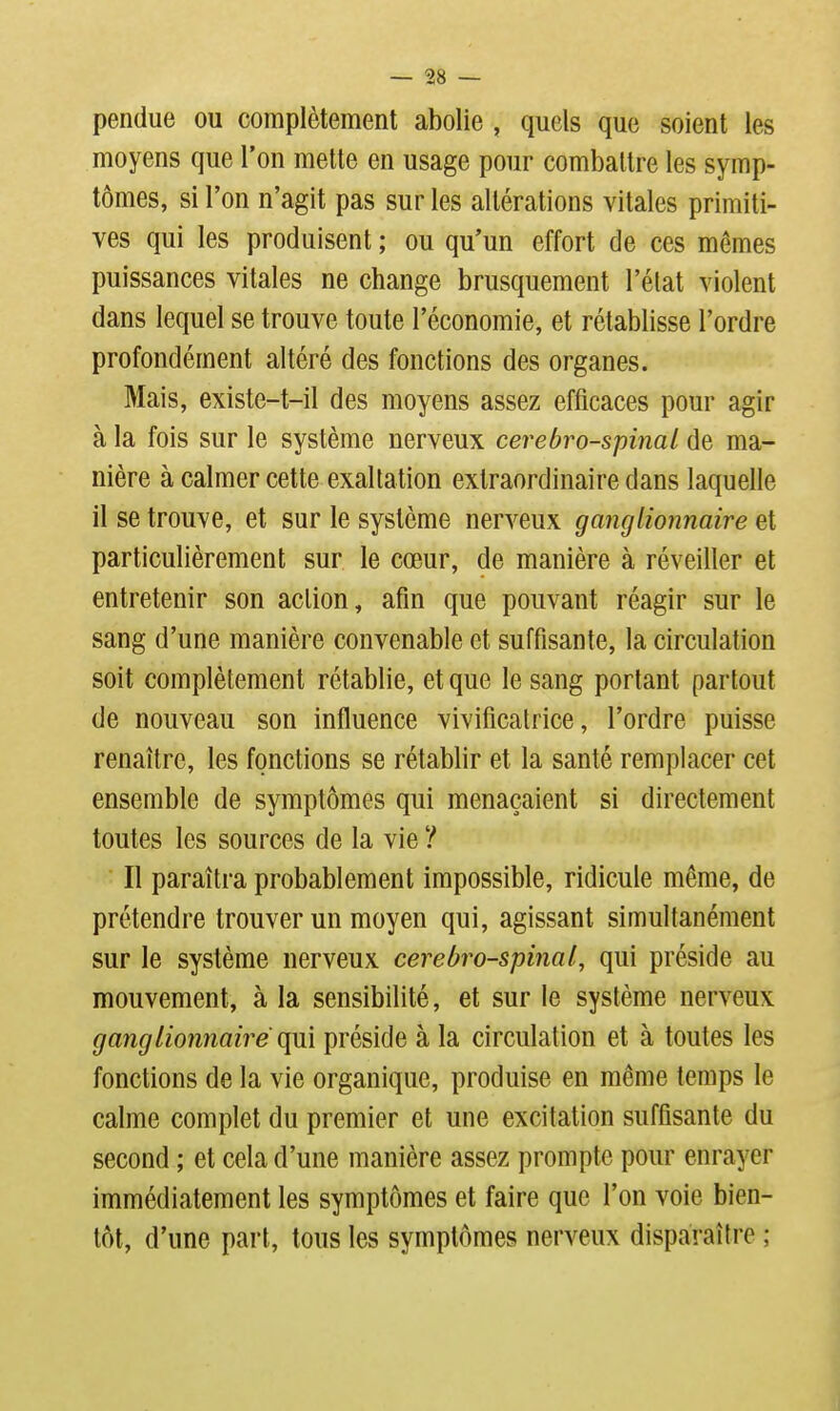 pendue ou complètement abolie , quels que soient les moyens que l'on mette en usage pour comballre les symp- tômes, si l'on n'agit pas sur les altérations vitales primiti- ves qui les produisent ; ou qu'un effort de ces mêmes puissances vitales ne change brusquement l'état violent dans lequel se trouve toute l'économie, et rétablisse l'ordre profondément altéré des fonctions des organes. Mais, existe-t-il des moyens assez efficaces pour agir à la fois sur le système nerveux cerebro-spinaL de ma- nière à calmer cette exaltation extraordinaire dans laquelle il se trouve, et sur le système nerveux ganglionnaire et particulièrement sur le cœur, de manière à réveiller et entretenir son action, afin que pouvant réagir sur le sang d'une manière convenable et suffisante, la circulation soit complètement rétablie, et que le sang portant partout de nouveau son influence vivificatrice, l'ordre puisse renaître, les fonctions se rétablir et la santé remplacer cet ensemble de symptômes qui menaçaient si directement toutes les sources de la vie ? Il paraîtra probablement impossible, ridicule même, de prétendre trouver un moyen qui, agissant simultanément sur le système nerveux cerebro-spinal, qui préside au mouvement, à la sensibilité, et sur le système nerveux ganglionnaire qni préside à la circulation et à toutes les fonctions de la vie organique, produise en même temps le calme complet du premier et une excitation suffisante du second ; et cela d'une manière assez prompte pour enrayer immédiatement les symptômes et faire que l'on voie bien- tôt, d'une part, tous les symptômes nerveux disparaître ;