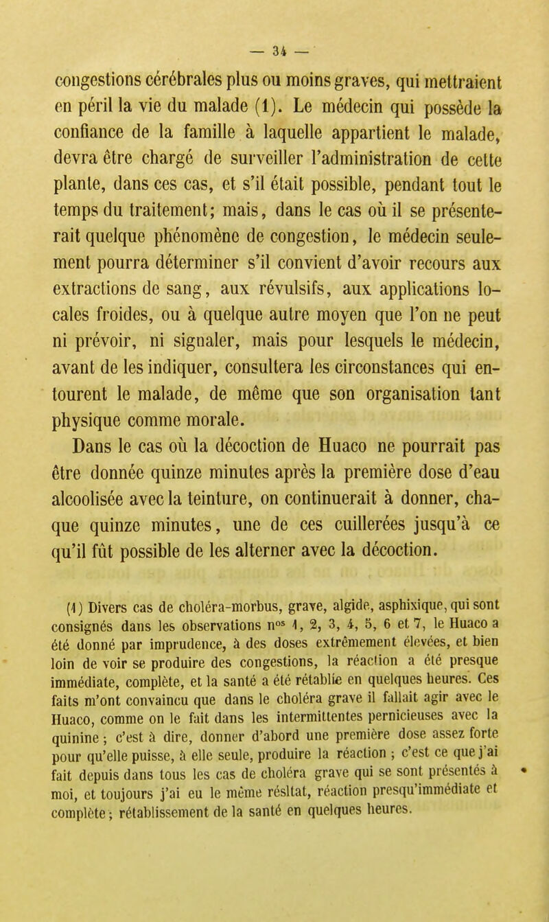 congestions cérébrales plus ou moins graves, qui mettraient en péril la vie du malade (1). Le médecin qui possède la confiance de la famille à laquelle appartient le malade, devra être chargé de surveiller l'administration de cette plante, dans ces cas, et s'il était possible, pendant tout le temps du traitement; mais, dans le cas où il se présente- rait quelque phénomène de congestion, le médecin seule- ment pourra déterminer s'il convient d'avoir recours aux extractions de sang, aux révulsifs, aux applications lo- cales froides, ou à quelque autre moyen que l'on ne peut ni prévoir, ni signaler, mais pour lesquels le médecin, avant de les indiquer, consultera les circonstances qui en- tourent le malade, de même que son organisation tant physique comme morale. Dans le cas où la décoction de Huaco ne pourrait pas être donnée quinze minutes après la première dose d'eau alcoolisée avec la teinture, on continuerait à donner, cha- que quinze minutes, une de ces cuillerées jusqu'à ce qu'il fut possible de les alterner avec la décoction. (1) Divers cas de choléra-morbus, graxe, algide, asphixique, qui sont consignés dans les observations n* 1,2, 3, 4, 5, 6 et 7, le Huaco a été donné par imprudence, à des doses extrêmement élevées, et bien loin de voir se produire des congestions, la réaction a été presque immédiate, complète, et la santé a été rétablie en quelques heures. Ces faits m'ont convaincu que dans le choléra grave il fallait agir avec le Huaco, comme on le fait dans les intermittentes pernicieuses avec la quinine -, c'est à dire, donner d'abord une première dose assez forte pour qu'elle puisse, à elle seule, produire la réaction ; c'est ce que j'ai fait depuis dans tous les cas de choléra grave qui se sont présentés à moi, et toujours j'ai eu le même résltat, réaction presqu'immédiate et complète ; rétablissement de la santé en quelques heures.