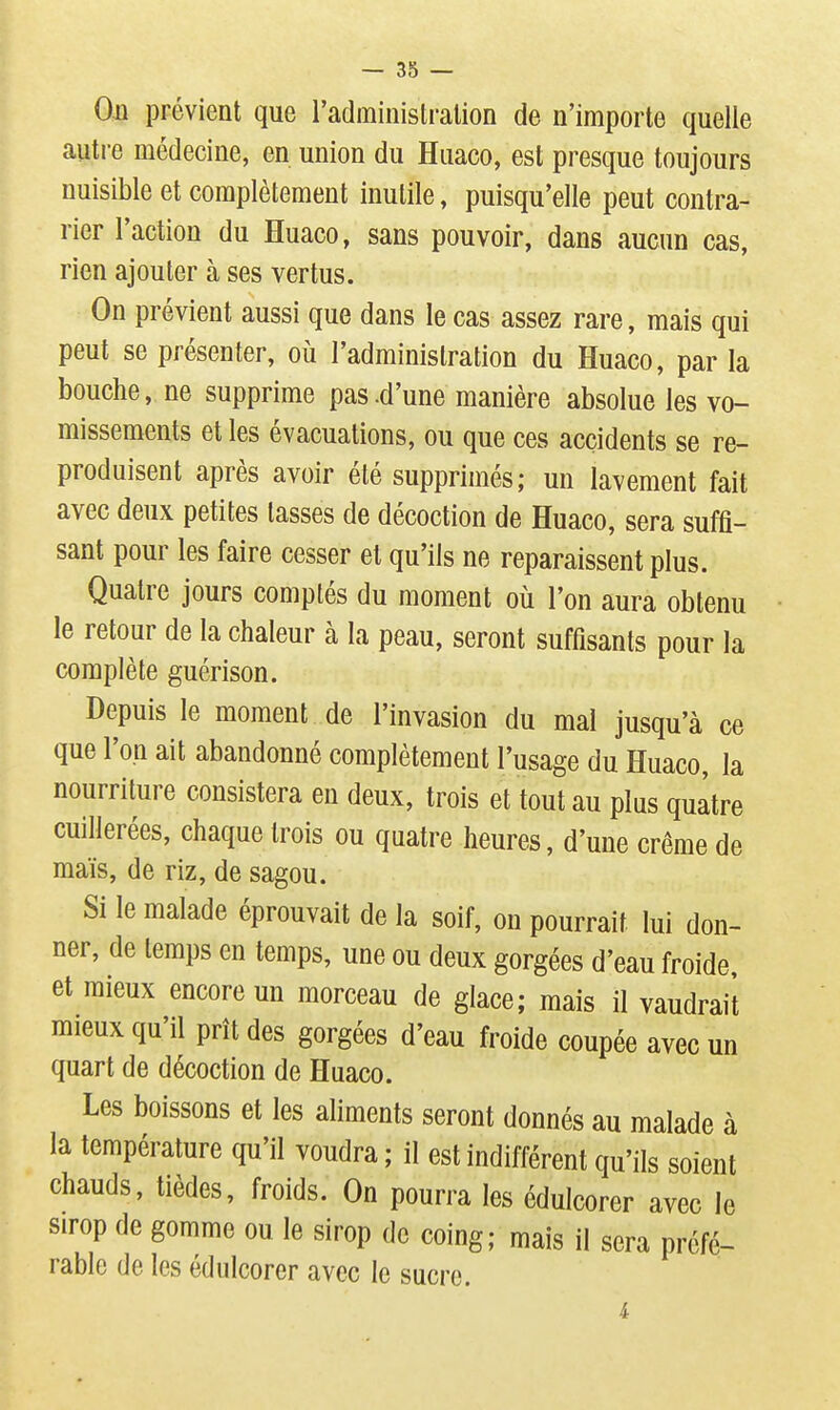 Oji prévient que l'administralion de n'importe quelle autre médecine, en union du Huaco, est presque toujours nuisible et complètement inutile, puisqu'elle peut contra- rier l'action du Huaco, sans pouvoir, dans aucun cas, rien ajouter à ses vertus. On prévient aussi que dans le cas assez rare, mais qui peut se présenter, où l'administration du Huaco, par la bouche, ne supprime pas .d'une manière absolue les vo- missements et les évacuations, ou que ces accidents se re- produisent après avoir été supprimés; un lavement fait avec deux petites lasses de décoction de Huaco, sera suffi- sant pour les faire cesser et qu'ils ne reparaissent plus. Quatre jours comptés du moment où l'on aura obtenu le retour de la chaleur à la peau, seront suffisants pour la complète guérison. Depuis le moment de l'invasion du mal jusqu'à ce que l'on ait abandonné complètement l'usage du Huaco, la nourriture consistera en deux, trois et tout au plus quatre cuillerées, chaque trois ou quatre heures, d'une crème de maïs, de riz, de sagou. Si le malade éprouvait de la soif, on pourrait lui don- ner, de temps en temps, une ou deux gorgées d'eau froide, et mieux encore un morceau de glace; mais il vaudrait mieux qu'il prît des gorgées d'eau froide coupée avec un quart de décoction de Huaco. Les boissons et les aliments seront donnés au malade à la température qu'il voudra ; il est indifférent qu'ils soient chauds, tièdes, froids. On pourra les édulcorer avec le Sirop de gomme ou le sirop de coing; mais il sera préfé- rable de les édulcorer avec le sucre. i