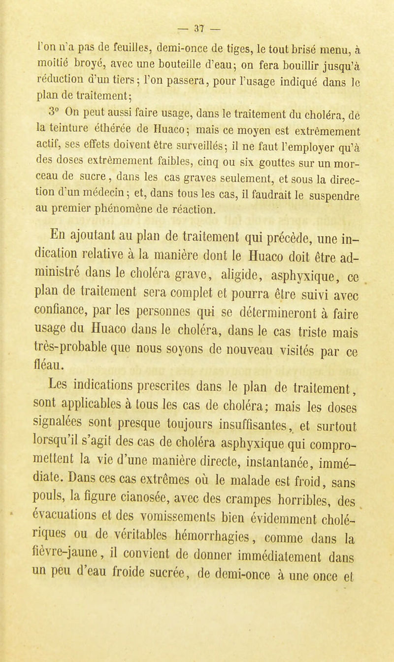 Ton n'a pas de feuilles, demi-once de tiges, le tout brisé menu, à moitié broyé, avec une bouteille d'eau; on fera bouillir jusqu'à réduction d'un tiers 5 l'on passera, pour l'usage indiqué dans le plan de traitement; 3° On peut aussi faire usage, dans le traitement du choléra, dé la teinture éthérée de Huaco; mais ce moyen est extrêmement actif, ses effets doivent être surveillés; il ne faut l'employer qu'à des doses extrêmement faibles, cinq ou six gouttes sur un mor- ceau de sucre, dans les cas graves seulement, et sous la direc- tion d'un médecin ; et, dans tous les cas, il faudrait le suspendre au premier phénomène de réaction. En ajoutant au plan de traitement qui précède, une in- dication relative à la manière dont le Huaco doit être ad- ministré dans le choléra grave, aligide, asphyxique, ce plan de traitement sera complet et pourra être suivi avec confiance, par les personnes qui se détermineront à faire usage du Huaco dans le choléra, dans le cas triste mais très-probable que nous soyons de nouveau visités par ce fléau. Les indications prescrites dans le plan de traitement, sont applicables à tous les cas de choléra; mais les doses signalées sont presque toujours insuffisantes, et surtout lorsqu'il s'agit des cas de choléra asphyxique qui compro- mettent la vie d'une manière directe, instantanée, immé- diate. Dans ces cas extrêmes où le malade est froid, sans pouls, la figure cianosée, avec des crampes horribles, des évacuations et des vomissements bien évidemment cholé- riques ou de véritables hémorrhagies, comme dans la fièvre-jaune, il convient de donner immédiatement dans un peu d'eau froide sucrée, de demi-once à une once et