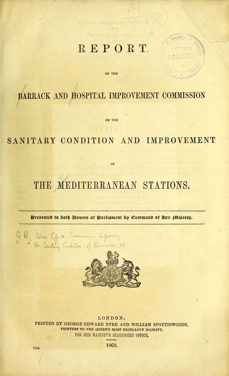 REPORT, OF THE BARRACK AND HOSPITAL IMPROVEMENT COMMISSION ON THE SANITARY CONDITION AND IMPROVEMENT OF THE MEDITERRANEAN STATIONS. Wxtnntttf to fcot!) ?^oii0^0 of Parliament 6» ttommanlr of $?er Mw&tv* ^ E} Ipeuv $M*» LONDON: PRINTED BY GEORGE EDWARD EYRE AND WILLIAM SPOTTTSWOODE, PRINTERS TO THE QUEEN'S MOST EXCELLENT MAJESTY. FOR HER MAJESTY'S STATIONERY OFFICE. 1863. 7626.