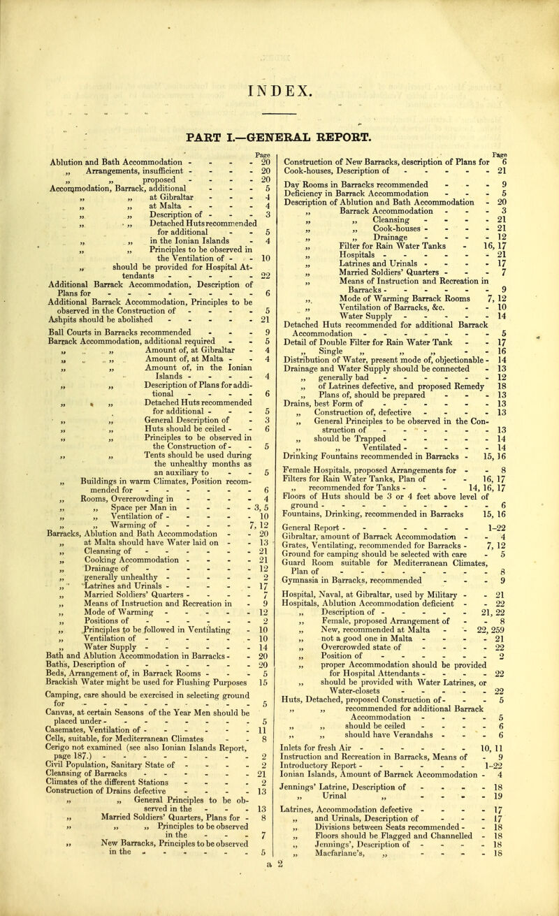 INDEX. PART I.—GENERAL REPORT. Page Ablution and Bath Accommodation - - - - 20 „ Arrangements, insufficient - - - - 20 „ „ proposed - - - - 20 Accommodation, Barrack, additional ... 5 „ ,, at Gibraltar - - - 4 „ „ at Malta 4 „ „ Description of - - -3 „ • „ Detached Huts recommended for additional - 5 „ „ in the Ionian Islands - 4 „ „ Principles to be observed in the Ventilation of - - 10 „ should be provided for Hospital At- tendants - - - - - 22 Additional Barrack Accommodation, Description of Plans for ---.----6 Additional Barrack Accommodation, Principles to be observed in the Construction of - - 5 Ashpits should be abolished - - - - - 21 Ball Courts in Barracks recommended 9 Barrack Accommodation, additional required 5 „ .. . „ Amount of, at Gibraltar - 4 u . „ Amount of, at Malta 4 „ „ Amount of, in the Ionian Islands 4 „ „ Description of Plans for addi- tional 6 „ « „ Detached Huts recommended for additional 5 „ „ General Description of 3 „ „ Huts should be ceiled - - 6 „ „ Principles to be observed in the Construction of - - 5 „ „ Tents should be used during the unhealthy months as an auxiliary to 5 „ Buildings in warm Climates, Position recom- mended for ------ 6 ,, Rooms, Overcrowding in - - - 4 „ „ Space per Man in - - - - 3,5 „ „ Ventilation of- - - - -10 „ „ Warming of - - - - 7, 12 Barracks, Ablution and Bath Accommodation - - 20 „ at Malta should have Water laid on - - 13 „ Cleansing of - - - - - - 21 „ Cooking Accommodation - - - - 21 „ Drainage of ------ 12 „ generally unhealthy ----- 2 „ Latrines and Urinals - - - - 17 „ Married Soldiers' Quarters - ... 7 ,, Means of Instruction and Recreation in - 9 „ Mode of Warming - - - - - 12 „ Positions of ------ 2 „ .Principles i;o be followed in Ventilating - 10 „ Ventilation of - - - - - -10 „ Water Supply - - - - - -14 Bath and Ablution Accommodation in Barracks - - 20 Baths, Description of ------ 20 Beds, Arrangement of, in Barrack Rooms 5 Brackish Water might be used for Flushing Purposes 15 Camping, care should be exercised in selecting ground for - - 5 Canvas, at certain Seasons of the Year Men should be placed under -------.5 Casemates, Ventilation of- - - - - -11 Cells, suitable, for Mediterranean Climates - - 8 Cerigo not examined (see also Ionian Islands Report, page 187.) _ 2 Civil Population, Sanitary State of - - - - 2 Cleansing of Barracks ------ 21 Climates of the different Stations ... 2 Construction of Drains defective - - - - 13 „ „ General Principles to be ob- served in the - - - 13 „ Married Soldiers' Quarters, Plans for - 8 )» „ „ Principles to be observed in the - - _ 7 „ New Barracks, Principles to be observed in the ...... 5 a Page Construction of New Barracks, description of Plans for 6 Cook-houses, Description of - - - - - 21 Day Rooms in Barracks recommended 9 Deficiency in Barrack Accommodation ... 5 Description of Ablution and Bath Accommodation - 20 ,, Barrack Accommodation 3 „ „ Cleansing - - - - 21 „ „ Cook-houses - - - - 21 „ ,, Drainage - - - - 12 Filter for Rain Water Tanks - 16, 17 „ Hospitals ------ 21 „ Latrines and Urinals - - - - 17 „ Married Soldiers' Quarters - - - 7 „ Means of Instruction and Recreation in Barracks ------ 9 ,, Mode of Warming Barrack Rooms 7, 12 „ Ventilation of Barracks, &c. - - 10 ,, Water Supply ----- 14 Detached Huts recommended for additional Barrack Accommodation - -- -- -- 5 Detail of Double Filter for Rain Water Tank - - 17 „ Single „ „ „ - - 16 Distribution of Water, present mode of, objectionable - 14 Drainage and Water Supply should be connected - 13 ,, generally bad ------ 12 „ of Latrines defective, and proposed Remedy 18 „ Plans of, should be prepared - - - 13 Drains, best Form of - - - - - -13 „ Construction of, defective - - - - 13 „ General Principles to be observed in the Con- struction of - - - - - - 13 „ should be Trapped ----- 14 „ „ Ventilated ----- 14 Drinking Fountains recommended in Barracks - 15, 16 Female Hospitals, proposed Arrangements for - 8 Filters for Rain Water Tanks, Plan of - - 16, 17 „ recommended for Tanks - - - 14, 16, 17 Floors of Huts should be 3 or 4 feet above level of ground --------- 6 Fountains, Drinking, recommended in Barracks 15, 16 General Report ------- 1-22 Gibraltar, amount of Barrack Accommodation 4 Grates, Ventilating, recommended for Barracks - 7, 12 Ground for camping should be selected with care - 5 Guard Room suitable for Mediterranean Climates, Plan of 8 Gymnasia in Barracks, recommended 9 Hospital, Naval, at Gibraltar, used by Military - - 21 Hospitals, Ablution Accommodation deficient - - 22 ,, Description of - - - - - 21, 22 „ Female, proposed Arrangement of - 8 „ New, recommended at Malta - - 22,259 „ not a good one in Malta - - - - 21 „ Overcrowded state of - 22 „ Position of 2 „ proper Accommodation should be provided for Hospital Attendants - - - - 22 „ should be provided with Water Latrines, or Water-closets ----- 22 Huts, Detached, proposed Construction of- - - 5 „ „ recommended for additional Barrack Accommodation 5 „ „ should be ceiled ... 6 „ „ should have Verandahs 6 Inlets for fresh Air - 10,11 Instruction and Recreation in Barracks, Means of - 9 Introductory Report ------ 1-22 Ionian Islands, Amount of Barrack Accommodation - 4 Jennings' Latrine, Description of - - . - 18 „ Urinal „ - 19 Latrines, Accommodation defective - - - - 17 „ and Urinals, Description of - - - 17 ,, Divisions between Seats recommended - - 18 „ Floors should be Flagged and Channelled - 18 „ Jennings', Description of - - - 18 „ Macfarlane's, „ - IS 2