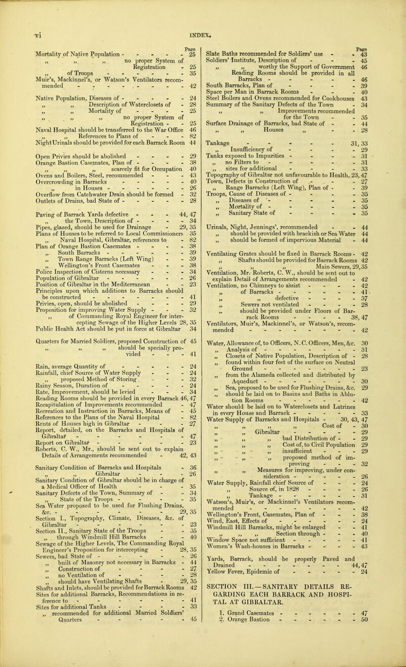 Page Mortality of Native Population 25 „ „ „ no proper System of Registration - 25 „ of Troops 35 Muir's, Mackinnel's, or Watson's Ventilators recom- mended - - - - .- - - -42 Native Population, Diseases of - - - - - 24 ,, „ Description of Waterclosets of - 28 „ „ Mortality of - 25 „ „ ,, no proper System of Registration - - 25 Naval Hospital should be transferred to the War Office 46 „ „ References to Plans of - 82 Night Urinals should be provided for each Barrack Room 44 Open Privies should be abolished - - - - 29 Orange Bastion Casemates, Plan of - - - - 38 „ „ „ scarcely fit for Occupation 40 Ovens and Boilers, Steel, recommended - - - 43 Overcrowding in Barracks - - - - - 40 „ in Houses - - - - - - 26 Overflow from Catchwater Drain should be formed - 32 Outlets of Drains, bad State of - - - - - 28 Paving of Barrack Yards defective - 44, 47 „ the Town, Description of - - - - 34 Pipes, glazed, should be used for Drainage - 29, 35 Plans of Houses to be referred to Local Commissioners 35 ,, Naval Hospital, Gibraltar, references to - 82 Plan of Orange Bastion Casemates - - - - 38 „ South Barracks ------ 39 „ Town Range Barracks (Left Wing) - - 39 „ Wellington's Front Casemates - - - 38 Police Inspection of Cisterns necessary - - - 34 Population of Gibraltar - - - - - - 26 Position of Gibraltar in the Mediterranean - - 23 Principles upon which additions to Barracks should be constructed - 41 Privies, open, should be abolished - - - - 29 Proposition for improving Water Supply - - - 32 ,, of Commanding Royal Engineer for inter- cepting Sewage of the Higher Levels 28, 35 Public Health Act should be put in force at Gibraltar 34 Quarters for Married Soldiers, proposed Construction of 45 „ „ „ should be specially pro- vided - - - 41 Rain, average Quantity of - - - - 24 Rainfall, chief Source of Water Supply - - - 24 ,, proposed Method of Storing . » - - 32 Rainy Season, Duration of ----- 24 Rate, Improvement, should be levied - - - 34 Reading Rooms should be provided in every Barrack 46,47 Recapitulation of Improvements recommended - 47 Recreation and Instruction in Barracks, Means of - 45 References to the Plans of the Naval Hospital - 82 Rents of Houses high in Gibraltar - - - 27 Report, de'tailed, on the Barracks and Hospitals of Gibraltar1 - - - - - - 47 Report on Gibraltar - - - - - 23 Roberts, C. W., Mr., should be sent out to explain Details of Arrangements recommended - 42, 43 Sanitary Condition of Barracks and Hospitals - 36 „ „ Gibraltar - - - 26 Sanitary Condition of Gibraltar should be in charge of a Medical Officer of Health - - - 35 Sanitary Defects of the Town, Summary of - - 34 „ State of the Troops - - - - 35 Sea Water proposed to be used for Flushing Drains, &c. - - - - - 29,35 Section I., Topography, Climate, Diseases, &c. of Gibraltar - - - - - - 23 Section II., Sanitary State of the Troops - - 35 „ through Windmill Hill Barracks - - 40 Sewage of the Higher Levels, The Commanding Royal Engineer's Proposition for intercepting - 28, 35 Sewers, bad State of - - - - - 26 „ built of Masonry not necessary in Barracks - 44 „ Construction of - - - - 27 „ no Ventilation of - - - 28 „ should have Ventilating Shafts - 29, 35 Shafts and Inlets, should be provided for Barrack Rooms 42 Sites for additional Barracks, Recommendations in re- ference to - - - - - 41 Sites for additional Tanks - - - - 33 „ recommended for additional Married Soldiers' Quarters - - - - - 45 Page Slate Baths recommended for Soldiers' use - - 43 Soldiers' Institute, Description of - - - 45 „ „ worthy the Support of Government 46 Reading Rooms should be provided in all Barracks - - - - - 46 South Barracks, Plan of - - - 39 Space per Man in Barrack Rooms - - - 40 Steel Boilers and Ovens recommended for Cookhouses 43 Summary of the Sanitary Defects of the Town - 34 „ „ Improvements recommended for the Town - - 35 Surface Drainage of Barracks, bad State of - - 44 „ „ Houses „ - - 28 Tankage - „ Insufficiency of Tanks exposed to Impurities - „ no Filters to - ,, , sites for additional r 31, 33 - 29 - 31 - 31 - 33 Topography of Gibraltar not unfavourable to Health, 23,47 Town, Defects in Construction of - - 27 „ Range Barracks (Left Wing), Plan of - - 39 Troops, Cause of Diseases of - - - - 35 „ Diseases of '- - - - - 35 „ Mortality of - - - - - 35 „ Sanitary State of - - - - 35 Urinals, Night, Jennings', recommended - - 44 „ should be provided with brackish or Sea AVater 44 „ should be formed of impervious Material - 44 Ventilating Grates should be fixed in Barrack Rooms - 42 ,, Shafts shoiild be provided for Barrack Rooms 42 „ „ „ Main Sewers, 29,35 Ventilation, Mr. Roberts, C. W., should be sent out to explain Detail of Arrangements recommended - 42 Ventilation, no Chimneys to assist - - - - 42 „ of Barracks - - - - - - 41 • „ „ defective - - - - 37 „ Sewers not ventilated - - - - 28 „ should be provided under Floors of Bar- rack Rooms - 38,47 Ventilators, Muir's, Mackinnel's, or Watson's, recom- mended --------42 Water, Allowance of, to Officers, N. C. Officers, Men, &c. 30 ,, Analysis of - - - - - -31 „ Closets of Native Population, Description of - 28 „ found within four feet of the surface on Neutral Ground 23 „ from the Alameda collected and distributed by Aqueduct - -- -- --30 „ Sea, proposed to be used for Flushing Drains, &c. 29 „ should be laid on to Basins and Baths in Ablu- tion Rooms ------ 42 Water should be laid on to Waterclosets and Latrines in every House and Barrack - - - - - 33 Water Supply of Barracks and Hospitals - 30, 43, 47 „ „ „ „ Cost of - 30 „ „ Gibraltar ----- 29 „ ■■ „ „ bad Distribution of - - 29 „ „ „ Cost of, to Civil Population 29 „ ■ „  » insufficient - - - 29 „ -  ,, • „ proposed method of im- proving - - 32 „ „ Measures for improving, under con- sideration - - - - - 26 Water Supply, Rainfall chief Source of - - - 24 Source of, in 1828 - - - - 26 „ Tankage 31 Watson's, Muir's, or Mackinnel's Ventilators recom- mended - - - - - - -42 Wellington^ Front, Casemates, Plan of - -. - 38 Wind, East, Effects of - ,- - - - - 24 Windmill Hill Barracks, might be enlarged - - 41 „ „ „ Section through - - - 40 Window Space not sufficient - - - - - 41 Women's Wash-houses in Barracks - -• -■ - 43 Yards, Barrack, should be properly Paved and Drained - - - - - - 44,47 Yellow Fever, Epidemic of - 24 SECTION III. —SANITARY DETAILS RE- GARDING EACH BARRACK AND HOSPI- TAL AT GIBRALTAR. 1. Grand Casemates ------ 47 2. Orange Bastion - - - - - 50