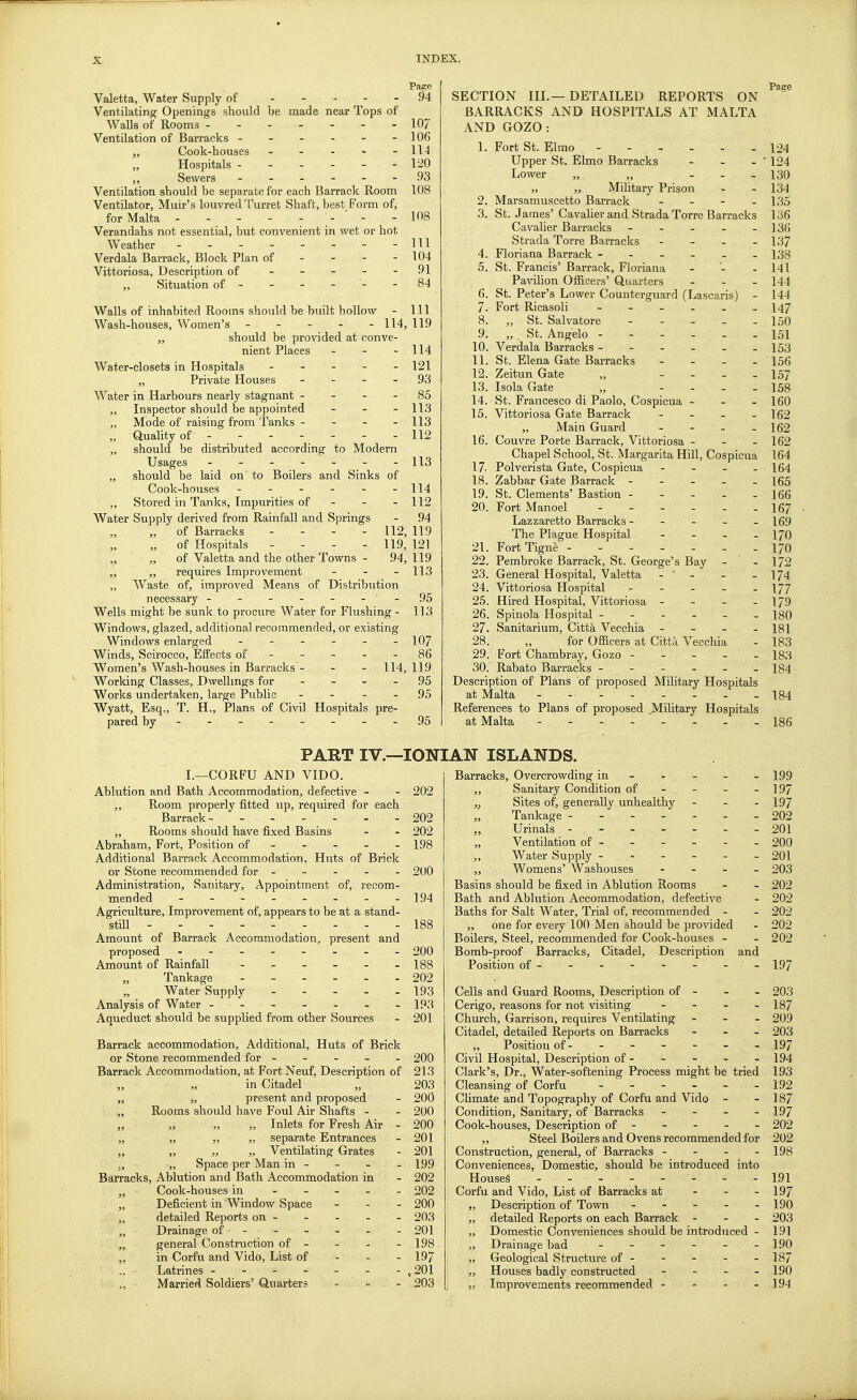 Page Valetta, Water Supply of 94 Ventilating Openings should be made near Tops of Walls of Rooms - ------ 10/ Ventilation of Barracks - - - - - - 106 „ Cook-houses ----- 114 „ Hospitals ------ 120 „ Sewers ------ .93 Ventilation should be separate for each Barrack Room 108 Ventilator, Muir's louvred Turret Shaft, best Form of, for Malta \- ' > - 108 Verandahs not essential, but convenient in wet or hot Weather Ill Verdala Barrack, Block Plan of - - - - 104 Vittoriosa, Description of ----- 91 „ Situation of - - - - - - 84 Walls of inhabited Rooms should be built hollow - 1.11 Wash-houses, Women's - - - - - 114, 119 „ should be provided at conve- nient Places - - - Water-closets in Hospitals - „ Private Houses - - Water in Harbours nearly stagnant - - „ Inspector should be appointed - „ Mode of raising from Tanks - - „ Quality of - -- -- -- „ should be distributed according to Modern Usages ------- „ should be laid on' to Boilers and Sinks of Cook-houses ------ ,, Stored in Tanks, Impurities of - - Water Supply derived from Rainfall and Springs „ of Barracks ... - 112, 119 „ of Hospitals - - - - 119, 121 „ „ of Valetta and the other Towns - 94,119 „ „ requires Improvement „ Waste of, improved Means of Distribution necessary - - - - - - Wells might be sunk to procure Water for Flushing - Windows, glazed, additional recommended, or existing Windows enlarged ------ Winds, Scirocco, Effects of Women's Wash-houses in Barracks - - - 114, 119 Working Classes, Dwellings for - - - - 95 Works undertaken, large Public - - - - .95 Wyatt, Esq., T. H., Plans of Civil Hospitals pre- pared by - -- -- -- - 95 114 121 93 85 113 113 112 113 114 112 94 - 113 95 113 107 86 SECTION III.—DETAILED REPORTS ON BARRACKS AND HOSPITALS AT MALTA AND GOZO : 1. Fort St. Elmo - 124 Upper St. Elmo Barracks - - - ' 124 Lower „ „ - - - 130 „ „ Military Prison - - 134 2. Marsamuscetto Barrack - - - - 135 3. St. James' Cavalier and Strada Torre Barracks 136 Cavalier Barracks - - - - - 136 Strada Torre Barracks - 137 4. Floriana Barrack - - - - - 138 5. St. Francis' Barrack, Floriana - - - 141 Pavilion Officers' Quarters - 144 6. St. Peter's Lower Counterguard (Lascaris) - 144 7. Fort Ricasoli - - - - - -147 8. „ St. Salvatore - - - - - 150 St. Angelo ------ 151 Verdala Barracks - - - - - -153 9. 10. 11. 12. 13. St. Elena Gate Barracks - - - - 156 Zeitun Gate „ - 157 Isola Gate „ - - - 158 14. St. Francesco di Paolo, Cospicua - - - 160 15. Vittoriosa Gate Barrack - 162 „ Main Guard - - - - 162 16. Couvre Porte Barrack, Vittoriosa - - - 162 Chapel School, St. Margarita Hill, Cospicua 164 17- Polverista Gate, Cospicua - - - - 164 18. Zabbar Gate Barrack ----- 165 St. Clements' Bastion - - - - - 166 Fort Manoel ------ 167 Lazzaretto Barracks ----- 169 The Plague Hospital - - - - 170 FortTigne -170 Pembroke Barrack, St. George's Bay - - 172 General Hospital, Valetta - ' - - - 174 Vittoriosa Hospital ----- \JJ 25. Hired Hospital, Vittoriosa - - - - 179 26. Spinola Hospital ------ 180 27. Sanitarium, Citta Vecchia - 181 28. „ for Officers at Citta Vecchia - 183 29. Fort Chambray, Gozo 183 30. Rabato Barracks ------ 184 Description of Plans of proposed Military Hospitals at Malta -------- 184 References to Plans of proposed .Military Hospitals at Malta - - - 186 19. 20. 21. 22. 23. 24. PART IV.—IONIAN ISLANDS. I.—CORFU AND VIDO. Ablution and Bath Accommodation, defective - - 202 ,, Room properly fitted up, required for each Barrack - 202 „ Rooms should have fixed Basins - - 202 Abraham, Fort, Position of - - - - - 198 Additional Barrack Accommodation, Huts of Brick or Stone recommended for 200 Administration, Sanitary, Appointment of, recom- mended -------- 194 Agriculture, Improvement of, appears to be at a stand- still . - ■ - - 188 Amount of Barrack Accommodation, present and proposed - -- -- -- - 200 Amount of Rainfall - - - - - -188 Tankage 202 Water Supply 193 Analysis of Water - - - - . . -193 Aqueduct should be supplied from other Sources - 201 Barrack accommodation, Additional, Huts of Brick or Stone recommended for - - - - - 200 Barrack Accommodation, at Fort Neuf, Description of 213 „ „ in Citadel „ 203 „ „ present and proposed - 200 „ Rooms should have Foul Air Shafts - - 200 „ „ „ „ Inlets for Fresh Air - 200 „ „ „ „ separate Entrances - 201 „ „ „ „ Ventilating Grates - 201 „ Space per Man in - 199 Barracks, Ablution and Bath Accommodation in - 202 „ Cook-houses in - 202 „ Deficient in Window Space ... 200 „ detailed Reports on ----- 203 „ Drainage of - - - - - - 201 „ general Construction of - - - 198 „ in Corfu and Vido, List of 197 Latrines - - - - - - - , 201 ., • Married Soldiers' Quarter? ... 203 Barracks, Overcrowding in „ Sanitary Condition of „ Sites of, generally unhealthy - „ Tankage ------- „ Urinals - „ Ventilation of - „ Water Supply ------ „ Womens' Washouses - Basins should be fixed in Ablution Rooms Bath and Ablution Accommodation, defective Baths for Salt Water, Trial of, recommended - „ one for every 100 Men should be provided Boilers, Steel, recommended for Cook-houses - Bomb-proof Barracks, Citadel, Description and Position of-------- Cells and Guard Rooms, Description of - Cerigo, reasons for not visiting - Church, Garrison, requires Ventilating - Citadel, detailed Reports on Barracks „ Position of - Civil Hospital, Description of - Clark's, Dr., Water-softening Process might be tried Cleansing of Corfu ------ Climate and Topography of Corfu and Vido Condition, Sanitary, of Barracks - - - - Cook-houses, Description of - „ Steel Boilers and Ovens recommended for Construction, general, of Barracks - - - - Conveniences, Domestic, should be introduced into Housed - - - - Corfu and Vido, List of Barracks at Description of Town - - - - - detailed Reports on each Barrack - - - Domestic Conveniences should be introduced - Drainage bad - - - - Geological Structure of - Houses badly constructed - - - - Improvements recommended - 199 197 197 202 201 200 201 203 202 202 202 202 202 197 203 187 209 203 197 194 193 192 187 197 202 202 198 191 197 190 203 191 190 187 190 194