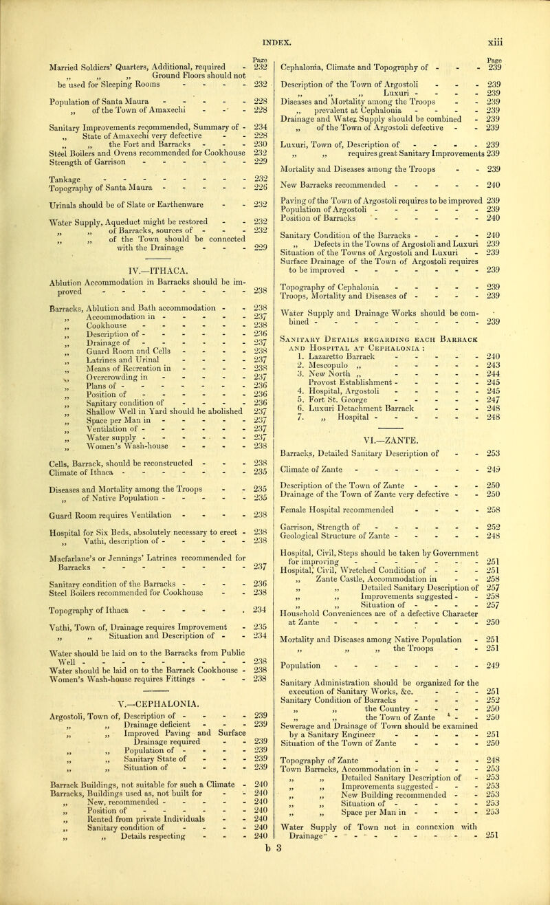 Page Married Soldiers' Quarters, Additional, required - 232 „ „ „ Ground Floors should not be used for Sleeping Rooms - 232 Population of Santa Maura 228 „ of the Town of Amaxechi - -' - 228 Sanitary Improvements recommended, Summary of - 234 „ State of Amaxechi very defective - - 228 }) „ the Fort and Barracks ... 230 Steel Boilers and Ovens recommended for Cookhouse 232 Strength of Garrison ...... 229 Tankage - - - 232 Topography of Santa Maura ----- 226 Urinals should be of Slate or Earthenware - - 232 Water Supply, Aqueduct might be restored - - 232 n „ of Barracks, sources of - - - 232 n „ of the Town should be connected with the Drainage ... 229 IV.—ITHACA. Ablution Accommodation in Barracks should be im- proved - ... - - - - - - - 238 Barracks, Ablution and Bath accommodation - - 238 „ Accommodation in - - - - - 237 „ Cookhouse - 238 ,, Description of - - - - - - 236 „ Drainage of ----- - 237 „ Guard Room and Cells - 238 „ Latrines and Urinal ... - 237 „ Means of Recreation in 238 „ Overcrowding in 237 Plans of 236 „ Position of ----- - 236 „ Sajnitary condition of - 236 „ Shallow Well in Yard should be abolished 237 „ Space per Man in 237 „ Ventilation of - - - - - - 237 „ Water supply - - - - - 237 „ Women's Wash-house .... 238 Cells, Barrack, should be reconstructed ... 238 Climate of Ithaca ------- 235 Diseases and Mortality among the Troops - - 235 „ of Native Population ----- 235 Guard Room requires Ventilation - 238 Hospital for Six Beds, absolutely necessary to erect - 238 „ Vathi, description of - - - - - 238 Macfarlane's or Jennings' Latrines recommended for Barracks - -- -- -- - 237 Sanitary condition of the Barracks - 236 Steel Boilers recommended for Cookhouse - - 238 Topography of Ithaca 234 Vathi, Town of, Drainage requires Improvement - 235 „ Situation and Description of - - 234 Water should be laid on to the Barracks from Public Well 238 Water should be laid on to the Barrack Cookhouse - 238 Women's Wash-house requires Fittings - - - 238 V.—CEPHALONIA. Argostoli, Town of, Description of - - - - 239 „ „ Drainage deficient - - - 239 „ „ Improved Paving and Surface Drainage required - - 239 „ „ Population of - - - - 239 ,, „ Sanitary State of 239 „ „ Situation of 239 Barrack Buildings, not suitable for such a Climate - 240 Barracks, Buildings used as, not built for - - 240 ,, New, recommended ----- 240 Position of 240 „ Rented from private Individuals - - 240 „ Sanitary condition of ... - 240 „ „ Details respecting - 240 b Page Cephalonia, Climate and Topography of - - - 239 Description of the Town of Argostoli - 239 „ „ „ Luxuri - - - - 239 Diseases and Mortality among the Troops - - 239 ,, prevalent at Cephalonia - 239 Drainage and Wateji Supply should be combined - 239 „ of the Town of Argostoli defective - - 239 Luxuri, Town of, Description of - - - 239 „ „ requires great Sanitary Improvements 239 Mortality and Diseases among the Troops - - 239 New Barracks recommended ----- 240 Paving of the Town of Argostoli requires to be improved 239 Population of Argostoli ------ 239 Position of Barracks  - - - - - - 240 Sanitary Condition of the Barracks - - - - 240 „ Defects in the Towns of Argostoli and Luxuri 239 Situation of the Towns of Argostoli and Luxuri - 239 Surface Drainage of the Town of Argostoli requires to be improved ------- 239 Topography of Cephalonia ----- 239 Troops, Mortality and Diseases of - - - - 239 Water Supply and Drainage Works should be com- bined - - - ... - - - 239 Sanitary Details regarding each Barrack and Hospital at Cephalonia : 1. Lazaretto Barrack ..... 240 2. Mescopulo „ ..... 243 3. New North „ 244 Provost Establishment ----- 245 4. Hospital, Argostoli ----- 245 5. Fort St. George 247 6. Luxuri Detachment Barrack ... 248 7. „ Hospital - 248 VI.—ZANTE. Barracks, Detailed Sanitary Description of - - 253 Climate of Zante ------- 249 Description of the Town of Zante - 250 Drainage of the Town of Zante very defective - - 250 Female Hospital recommended - - - - 258 Garrison, Strength of ----- - 252 Geological Structure of Zante ----- 248 Hospital, Civil, Steps should be taken by Government for improving - - - - - - - 251 Hospital,' Civil, Wretched Condition of - - - 251 ,, Zante Castle, Accommodation in - - 258 „ „ Detailed Sanitary Description of 257 „ „ Improvements suggested - - 258 ,, „ Situation of - - - - 257 Household Conveniences are of a defective Character at Zante - -- -- -- - 250 Mortality and Diseases among Native Population - 251 „ „ „ the Troops - - 251 Population 249 Sanitary Administration should be organized for the execution of Sanitary Works, &c. - 251 Sanitary Condition of Barracks ... - 252 „ „ the Country ... - 250 „ „ the Town of Zante * - - 250 Sewerage and Drainage of Town should be examined by a Sanitary Engineer - - - - - 251 Situation of the Town of Zante .... 250 Topography of Zante 248 Town Barracks, Accommodation in - - - - 253 „ „ Detailed Sanitary Description of - 253 „ ,, Improvements suggested - - - 253 „ „ New Building recommended - - 253 „ „ Situation of - - - - - 253 „ „ Space per Man in - - - - 253 Water Supply of Town not in connexion with Drainage - - - - - - 251 3