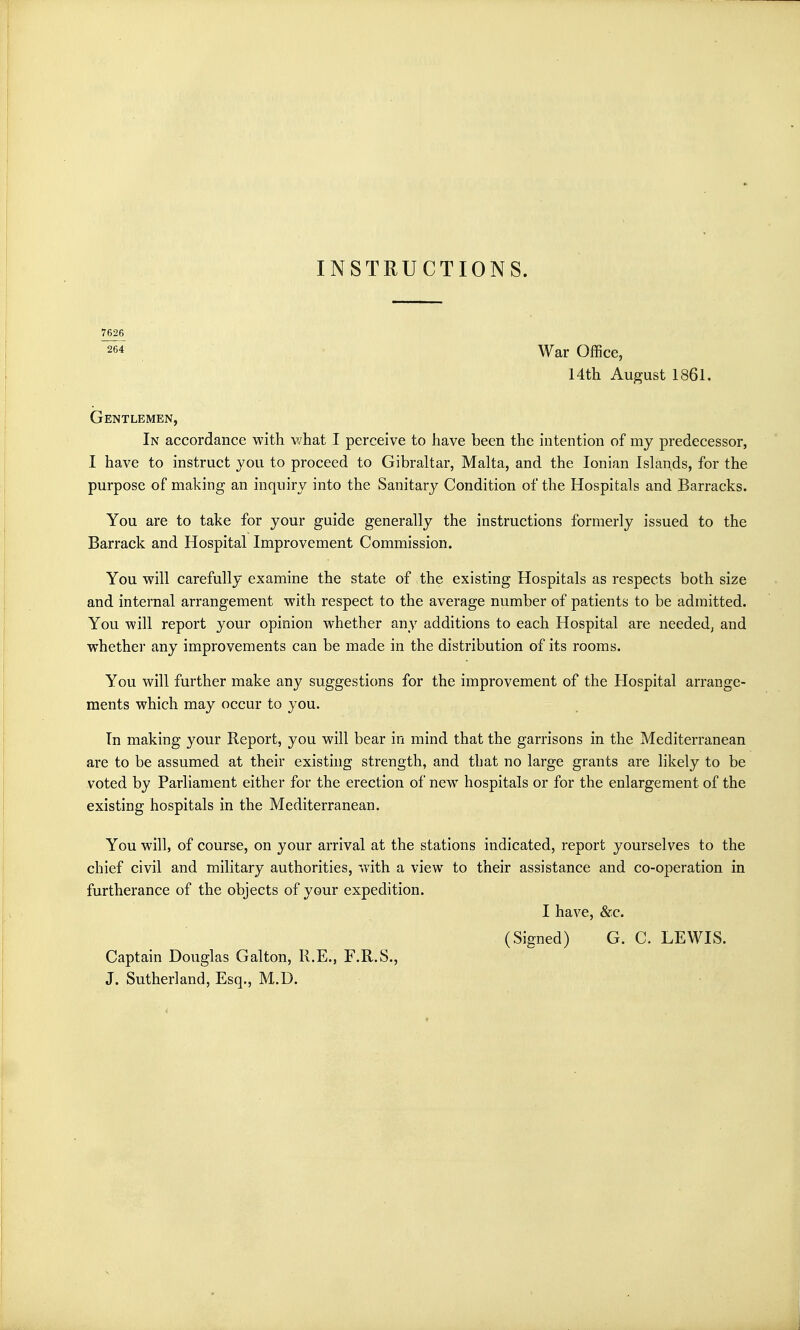 INSTRUCTIONS. 7626 264 War Office, 14th August 1861. Gentlemen, In accordance with what I perceive to have been the intention of my predecessor, I have to instruct you to proceed to Gibraltar, Malta, and the Ionian Islands, for the purpose of making an inquiry into the Sanitary Condition of the Hospitals and Barracks. You are to take for your guide generally the instructions formerly issued to the Barrack and Hospital Improvement Commission. You will carefully examine the state of the existing Hospitals as respects both size and internal arrangement with respect to the average number of patients to be admitted. You will report your opinion whether any additions to each Hospital are needed, and whether any improvements can be made in the distribution of its rooms. You will further make any suggestions for the improvement of the Hospital arrange- ments which may occur to you. In making your Report, you will bear in mind that the garrisons in the Mediterranean are to be assumed at their existing strength, and that no large grants are likely to be voted by Parliament either for the erection of new hospitals or for the enlargement of the existing hospitals in the Mediterranean. You will, of course, on your arrival at the stations indicated, report yourselves to the chief civil and military authorities, with a view to their assistance and co-operation in furtherance of the objects of your expedition. I have, &c. (Signed) G. C. LEWIS. Captain Douglas Galton, R.E., F.R.S., J. Sutherland, Esq., M.D.