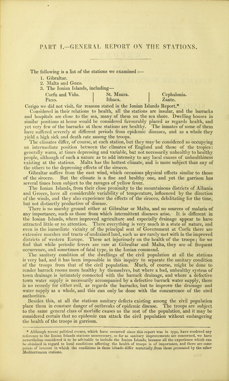 PART I.—GENERAL REPORT ON THE STATIONS. The following is a list of the stations we examined :— 1. Gibraltar. 2. Malta and Gozo. 3. The Ionian Islands, including— Corfu and Vido. Paxo. Cephalonia. Zante. St. Maura. Ithaca. Cerigo we did not visit, for reasons stated in the Ionian Islands Report.* Considered in their relations to health, all the stations are insular, and the barracks and hospitals are close to the sea, many of them on the sea shore. Dwelling houses in similar positions at home would be considered favourably placed as regards health, and yet very few of the barracks at these stations are healthy. The inmates of some of them have suffered severely at different periods from epidemic diseases, and as a whole they yield a high sick and death rate among the troops. The climates differ, of course, at each station, but they may be considered as occupying an intermediate position between the climates of England and those of the tropics: generally warm, at times depressing and variable, but not necessarily unhealthy to healthy people, although of such a nature as to add intensity to any local causes of unhealthiness existing at the stations. Malta has the hottest climate, and is more subject than any of the others to the depressing effects of the sirocco. Gibraltar suffers from the east wind, which occasions physical effects similar to those of the sirocco. But the climate is a fine and healthy one, and yet the garrison has several times been subject to the ravages of yellow fever. The Ionian Islands, from their close proximity to the mountainous districts of Albania and Greece, have all considerable variability of temperature, influenced by the direction of the winds, and they also experience the effects of the sirocco, debilitating for the time, but not distinctly productive of disease. There is no marshy ground either at Gibraltar or Malta, and no sources of malaria of any importance, such as those from which intermittent diseases arise. It is different in the Ionian Islands, where improved agriculture and especially drainage appear to have attracted little or no attention. There everything is very much in a state of nature, and even in the immediate vicinity of the principal seat of Government at Corfu there are extensive marshes and tracts of undrainedland, such as are rarely met with in the improved districts of western Europe. These act injuriously on the health of the troops; for we find that while periodic fevers are rare at Gibraltar and Malta, they are of frequent occurrence, and sometimes of fatal type, in the Ionian command. The sanitary condition of the dwellings of the civil population at all the stations is very bad, and it has been impossible in this inquiry to separate the sanitary condition of the troops from that of the civil population. Much, of course, might be done to render barrack rooms more healthy by themselves, but where a bad, unhealthy system of town drainage is intimately connected with the barrack drainage, and where a defective town water supply is necessarily accompanied by a defective barrack water supply, there is no remedy for either evil, as regards the barracks, but to improve the drainage and water supply as a whole, and this can only be done with the concurrence of the civil authorities. Besides this, at all the stations sanitary defects existing among the. civil population place them in constant danger of outbreaks of epidemic disease. The troops are subject to the same general class-of morbific causes as the rest of the population, and it may be considered certain that no epidemic can attack the civil population without endangering the health of the troops in garrison. * Although recent political events, which have occurred since this report was in type, have rendered any reference to the Ionian Islands stations unnecessary, so far as sanitary improvements are concerned, we have nevertheless considered it to be advisable to include the Ionian Islands, because all the experience which can be obtained in regard to local conditions affecting the health of troops is of importance, and there are some points of interest in which the conditions in these islands differ materially from those presented by the other Mediterranean stations.