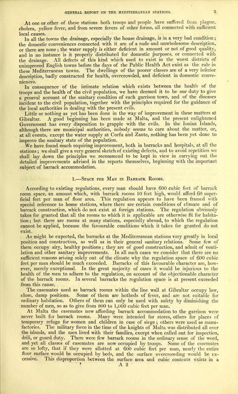 At one or other of these stations both troops and people have suffered from plague, cholera, yellow fever, and from severe fevers of other forms, all connected with sufficient local causes. In all the towns the drainage, especially the house drainage, is in a very had condition; the domestic conveniences connected with it are of a rude and unwholesome description, or there are none ; the water supply is either deficient in amount or not of good quality, and in no instance is it properly distributed for domestic purposes, or connected with the drainage. All defects of this kind which used to exist in the worst districts of unimproved English towns before the days of the Public Health Act exist as the rule in these Mediterranean towns. The dwellings of the poorer classes are of a very inferior description, badly constructed for health, overcrowded, and deficient in domestic conve- niences. In consequence of the intimate relation which exists between the health of the troops and the health of the civil population, we have deemed it to be our duty to give a general account of the sanitary condition of each garrison town, and of the^ diseases incident to the civil population, together with the principles required for the guidance of the local authorities in dealing with the present evils. Little or nothing as yet has been done in the way of improvement in these matters at Gibraltar. A good beginning has been made at Malta, and the present enlightened Government has every disposition to grapple with the evils. In the Ionian Islands, although there are municipal authorities, nobody seems to care about the matter, or, at all events, except the water supply at Corfu and Zante, nothing has been yet done to improve the sanitary state of the population. We have found much requiring improvement, both in barracks and hospitals, at all the stations ; we shall give a very general sketch of existing defects, and to avoid repetition we shall lay down the principles we recommend to be kept in view in carrying out the detailed improvements advised in the reports themselves, beginning wTith the important subject of barrack accommodation. 1.—Space per Man in Barrack Rooms. According to existing regulations, every man should have 600 cubic feet of barrack room space, an amount which, with barrack rooms 10 feet high, would afford 60 super- ficial feet per man of floor area. This regulation appears to have been framed with special reference to home stations, where there are certain conditions of climate and of barrack construction, which do not exist at foreign stations. The regulation obviously takes for granted that all the rooms to which it is applicable are otherwise fit for habita- tion ; but there are rooms at many stations, especially abroad, to which the regulation cannot be applied, because the favourable conditions which it takes for granted do not exist. As might be expected, the barracks at the Mediterranean stations vary greatty in local position and construction, as well as in their general sanitary relations. Some few of them occupy airy, healthy positions ; they are of good construction, and admit of venti- lation and other sanitary improvements. In all such cases we consider that there are no sufficient reasons arising solely out of the climate why the regulation space of 600 cubic feet per man should be much exceeded. Barracks of this favourable character are, how- ever, merely exceptional. In the great majority of cases it would be injurious to the health of the men to adhere to the regulation, on account of the objectionable character of the barrack rooms. Jn several barracks the regulation space is at present exceeded from this cause. The casemates used as barrack rooms within the line wall at Gibraltar occupy low, close, damp positions. Some of them are hotbeds of fever, and are not suitable for ordinary habitation. Others of them can only be used with safety by diminishing the number of men, so as to give from 800 to 1,000 cubic feet per man. At Malta the casemates now affording barrack accommodation to the garrison were never built for barrack rooms. Many were intended for stores, others for places of temporary refuge for women and children in case of siege; others were used as manu- factories. The military force in the time of the knights of Malta was distributed all over the islands, and the men lived with their families, except when called out for inspection, drill, or guard duty. There were few barrack rooms in the ordinary sense of the word, and yet all classes of casemates are now occupied by troops. Some of the casemates are so lofty, that if they were allotted at 600 cubic feet per man, nearly the entire floor surface would be occupied by beds, and the surface overcrowding would be ex- cessive. This disproportion between the surface area and cubic contents exists in a