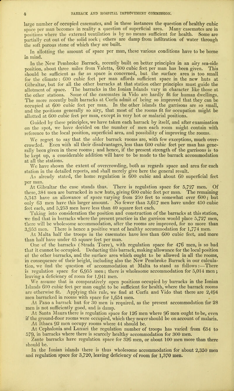 large number of occupied casemates, and in these instances the question of healthy cubic space per man becomes in reality a question of superficial area. Many casemates are in positions where the external ventilation is by no means sufficient for health. Some are partially cut out of the solid rock ; others are damp from infiltration of water through the soft porous stone of which they are built. In allotting the amount of space per man, these various conditions have to be borne in mind. In the New Pembroke Barrack, recently built on better principles in an airy sea-side position, about three miles from Valetta, 600 cubic feet per man has been given. This should be sufficient as far as space is concerned, but the surface area is too small for the climate : 600 cubic feet per man affords sufficient space in the new huts at Gibraltar, but for all the other barracks at that station other principles must guide the allotment of space. The barracks in the Ionian Islands vary in character like those at the other stations. Some of the casemates in Vido are hardly fit for human dwellings. The more recently built barracks at Corfu admit of being so improved that they can be occupied at 600 cubic feet per man. In the other islands the garrisons are so small, and the positions generally so airy, that most of the rooms fit for occupation might be allotted at 600 cubic feet per man, except in very hot or malarial positions. Guided by these principles, we have taken each barrack by itself, and after examination on the spot, we have decided on the number of men each room might contain with reference to the local position, superficial area, and possibility of improving the rooms. We regret to say that the older barrack rooms are, with few exceptions, much over- crowded. Even with all their disadvantages, less than 600 cubic feet per man has gene- rally been given in these rooms ; and hence, if the present strength of the garrisons is to be kept up, a considerable addition will have to be made to the barrack accommodation at all the stations. We have shown the extent of overcrowding, both as regards space and area for each station in the detailed reports, and shall merely give here the general result. As already stated, the home regulation is 600 cubic and about 60 superficial feet per man. At Gibraltar the case stands thus. There is regulation space for 5,727 men. Of these, 384 men are barracked in new huts, giving 600 cubic feet per man. The remaining 5,343 have an allowance of space varying from 250 feet to somewhat over 600; but only 63 men have this larger amount. No fewer than 3,617 men have under 450 cubic feet each, and 5,253 men have less than 40 square feet each. Taking into consideration the position and construction of the barracks at this station, we find that in barracks where the present practice in the garrison would place 5,727 men, there will be wholesome accommodation, after the rooms are improved, for no more than 3,953 men. There is hence a positive want of healthy accommodation for 1,774 men. At Malta half the troops in the casemates have less than 600 cubic feet, and more than half have under 45 square feet per man. One of the barracks (Strada Torre), with regulation space for 476 men, is so bad that it cannot be occupied. Deducting this barrack, making allowance for the local position of the other barracks, and the surface area which ought to be allowed in all the rooms, in consequence of their height, including also the New Pembroke Barrack in our calcula- tion, we find the question of accommodation at Malta to stand as follows :—There is regulation space for 6,955 men; there is wholesome accommodation for 5,014 men; leaving a deficiency of room for 1,941 men. We assume that in comparatively open positions occupied by barracks in the Ionian Islands 600 cubic feet per man ought to be sufficient for health, where the barrack rooms are otherwise fit. Applying this rule, we find at Corfu and Vido that there are 2,494 men barracked in rooms with space for 1,654 men. At Paxo a barrack hut for 30 men is required, as the present accommodation for 28 men is not sufficiently good, and is damp. At Santa Maura there is regulation space for 126 men where 96 men ought to be, even if the ground-floor rooms were occupied, which they never should be on account of malaria. At Ithaca 92 men occupy rooms where 44 should be. At Cephalonia and Luxuri the regulation number of troops has varied from 654 to 579, in barracks where there is scarcely healthy accommodation for 300 men. Zante barracks have regulation space for 326 men, or about 100 men more than there should be. In the Ionian islands there is thus wholesome accommodation for about 2,350 men and regulation space for 3,720, leaving deficiency of room for 1,370 men.