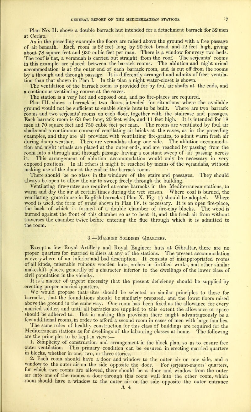 Plan No. II. shows a double barrack hut intended for a detachment barrack for 32 men at Cerigo. As in the preceding example the floors are raised above the ground with a free passage of air beneath. Each room is 62 feet long by 20 feet broad and 12 feet high, giving about 78 square feet and 930 cubic feet per man. There is a window for every two beds. The roof is flat, a verandah is carried out straight from the roof. The Serjeants' rooms in this example are placed between the barrack rooms. The ablution and night urinal accommodation is at the outer end of each barrack room, and is cut off from the rooms by a through and through passage. It is differently arranged and admits of freer ventila- tion than that shown in Plan I. In this plan a night water-closet is shown. The ventilation of the barrack room is provided for by foul air shafts at the ends, and a continuous ventilating course at the eaves. The station is a very hot and exposed one, and no fire-places are required. Plan III. shows a barrack in two floors, intended for situations where the available ground would not be sufficient to enable single huts to be built. There are two barrack rooms and two Serjeants' rooms on each floor, together with the staircase and passages. Each barrack room is 63 feet long, 20 feet wide, and 11 feet high. It is intended for 18 men at 70 square feet and 750 cubic feet per man. The rooms are ventilated by foul air shafts and a continuous course of ventilating air bricks at the eaves, as in the preceding examples, and they are all provided with ventilating fire-grates, to admit warm fresh air during damp weather. There are verandahs along one side. The ablution accommoda- tion and night urinals are placed at the outer ends, and are reached by passing from the room into a through and through passage having a constant sweep of air passing across it. This arrangement of ablution accommodation would only be necessary in very exposed positions. In all others it might be reached by means of the verandahs, without making use of the door at the end of the barrack room. There should be no glass in the windows of the stairs and passages. They should always be open to allow the air to sweep freely through the building. Ventilating fire-grates are required at some barracks in the Mediterranean stations, to warm and dry the air at certain times during the wet season. Where coal is burned, the ventilating grate in use in English barracks (Plan X. Fig. 1) should be adopted. Where wood is used, the form of grate shown in Plan IV. is necessary. It is an open fire-place, the back of which is formed of a double chamber of fire-clay blocks. The wood is burned against the front of this chamber so as to heat it, and the fresh air from without traverses the chamber twice before entering the flue through which it is admitted to the room. 3.—Married Soldiers' Quarters. Except a few Royal Artillery and Royal Engineer huts at Gibraltar, there are no proper quarters for married soldiers at any of the stations. The present accommodation is everywhere of an inferior and bad description. It consists of misappropriated rooms of all kinds, miserable ruinous wooden huts, arches in fortified works, and other similar makeshift places, generally of a character inferior to the dwellings of the lower class of civil population in the vicinity. It is a matter of urgent necessity that the present deficiency should be supplied by erecting proper married quarters. We would propose that sites should be selected on similar principles to those for barracks, that the foundations should be similarly prepared, and the lower floors raised above the ground in the same way. One room has been fixed as the allowance for every t married soldier, and until all barracks are supplied to this extent the allowance of space should be adhered to. But in making this provision there might advantageously be a few additional rooms, in order to afford a second room in cases of men with large families. The same rules of healthy construction for this class of buildings are required for the Mediterranean stations as for dwellings of the labouring classes at home. The following are the principles to be kept in view:— h Simplicity of construction and arrangement in the block plan, so as to ensure free outer ventilation. This primary condition can be ensured in erecting married quarters in blocks, whether in one, two, or three stories. 2. Each room should have a door and window to the outer air on one side, and a window to the outer air on the side opposite the door. For serjeant-majors' quarters, for which two rooms afe allowed, there should be a door and'window from the outer air into one of the rooms, a door through this room wall into the other room, which room should have a window to the outer air on the side opposite the outer entrance