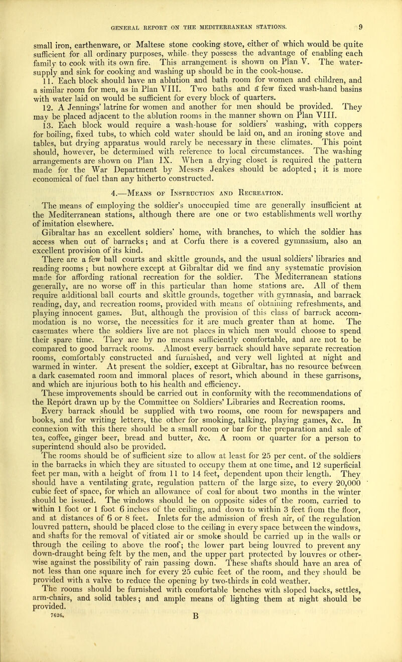 small iron, earthenware, or Maltese stone cooking stove, either of which would be quite sufficient for all ordinary purposes, while they possess the advantage of enabling each family to cook with its own fire. This arrangement is shown on Plan V. The water- supply and sink for cooking and washing up should be in the cook-house. 11. Each block should have an ablution and bath room for women and children, and a similar room for men, as in Plan VIII. Two baths and & few fixed wash-hand basins with water laid on would be sufficient for every block of quarters. 12. A Jennings'latrine for women and another for men should be provided. They may be placed adjacent to the ablution rooms in the maimer shown on Plan VIII. 13. Each block would require a wash-house for soldiers' washing, with coppers for boiling, fixed tubs, to which cold water should be laid on, and an ironing stove and tables, but drying apparatus would rarely be necessary in these climates. This point should, however, be determined with reference to local circumstances. The washing arrangements are shown on Plan IX. When a drying closet is required the pattern made for the War Department by Messrs Jeakes should be adopted; it is more economical of fuel than any hitherto constructed. 4.—Means of Instruction and Recreation. The means of employing the soldier's unoccupied time are generally insufficient at the Mediterranean stations, although there are one or two establishments well worthy of imitation elsewhere. Gibraltar has an excellent soldiers' home, with branches, to which the soldier has access when out of barracks; and at Corfu there is a covered gymnasium, also an excellent provision of its kind. There are a few ball courts and skittle grounds, and the usual soldiers' libraries and reading rooms ; but nowhere except at Gibraltar did we find any systematic provision made for affording rational recreation for the soldier. The Mediterranean stations generally, are no worse off in this particular than home stations are. All of them require additional ball courts and skittle grounds, together with gymnasia, and barrack reading, day, and recreation rooms, provided with means of obtaining refreshments, and playing innocent games. But, although the provision of this class of barrack accom- modation is no worse, the necessities for it are much greater than at home. The casemates where the soldiers live are not places in which men would choose to spend their spare time. They are by no means sufficiently comfortable, and are not to be compared to good barrack rooms. Almost every barrack should have separate recreation rooms, comfortably constructed and furnished, and very well lighted at night and warmed in winter. At present the soldier, except at Gibraltar, has no resource between a dark casemated room and immoral places of resort, which abound in these garrisons, and which are injurious both to his health and efficiency. These improvements should be carried out in conformity with the recommendations of the Report drawn up by the Committee on Soldiers' Libraries and Recreation rooms. Every barrack should be supplied with two rooms, one room for newspapers and books, and for writing letters, the other for smoking, talking, playing games, &c. In connexion with this there should be a small room or bar for the preparation and sale of tea, coffee, ginger beer, bread and butter, &c. A room or quarter for a person to superintend should also be provided. The rooms should be of sufficient size to allow at least for 25 per cent, of the soldiers in the barracks in which they are situated to occupy them at onetime, and 12 superficial feet per man, with a height of from 11 to 14 feet, dependent upon their length. They should have a ventilating grate, regulation pattern of the large size, to every 20,000 cubic feet of space, for which an allowance of coal for about two months in the winter should be issued. The windows should be on opposite sides of the room, carried to within 1 foot or 1 foot 6 inches of the ceiling, and down to within 3 feet from the floor, and at distances of 6 or 8 feet. Inlets for the admission of fresh air, of the regulation louvred pattern, should be placed close to the ceiling in every space between the windows, and shafts for the removal of vitiated air or smoke should be carried up in the walls or through the ceiling to above the roof; the lower part being louvred to prevent any down-draught being felt by the men, and the upper part protected by louvres or other- 1.vise against the possibility of rain passing down. These shafts should have an area of not less than one square inch for every 25 cubic feet of the room, and they should be provided with a valve to reduce the opening by two-thirds in cold weather. The rooms should be furnished with comfortable benches with sloped backs, settles, arm-chairs, and solid tables; and ample means of lighting them at night should be provided. 7626. £