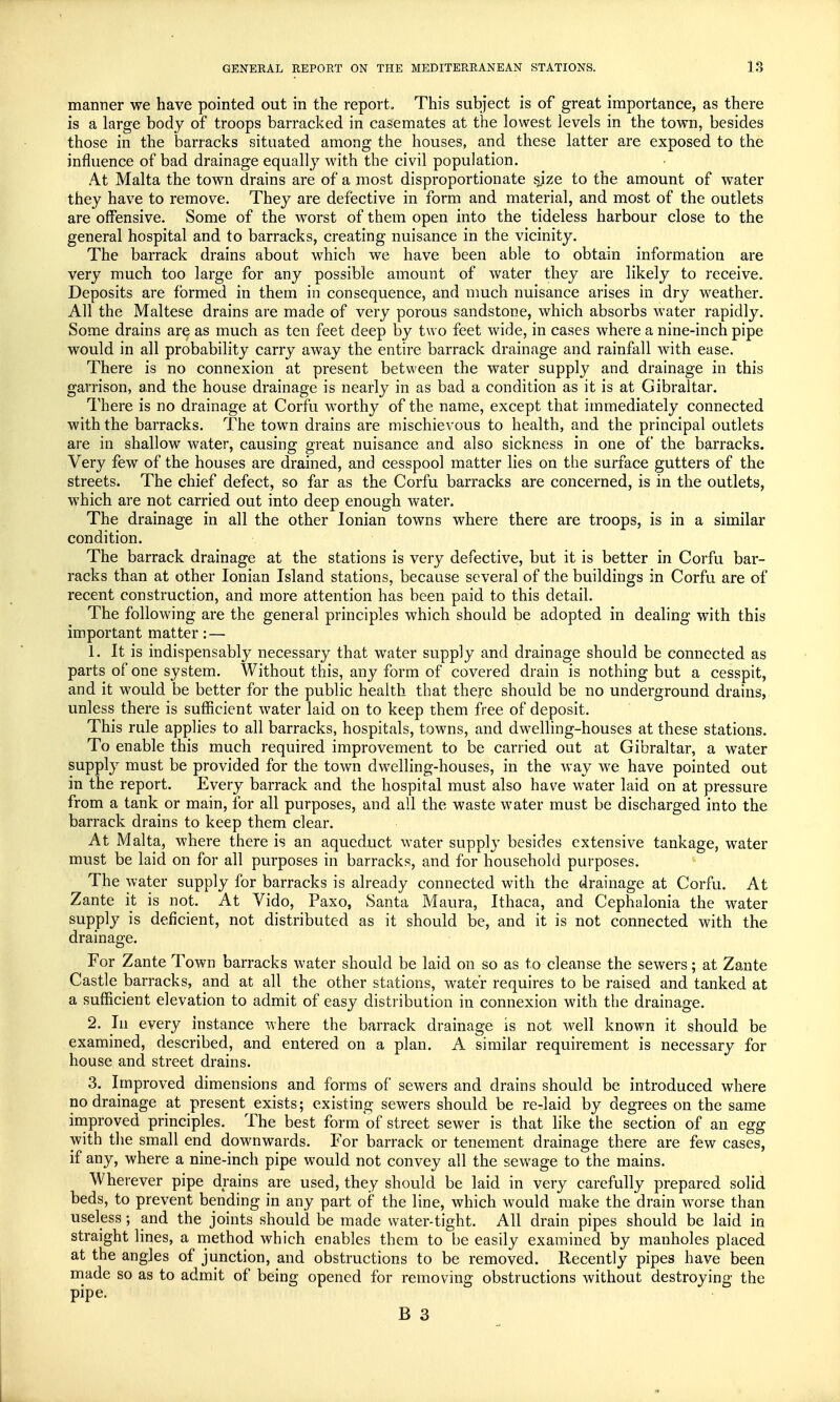 manner we have pointed out in the report. This subject is of great importance, as there is a large body of troops barracked in casemates at the lowest levels in the town, besides those in the barracks situated among the houses, and these latter are exposed to the influence of bad drainage equally with the civil population. At Malta the town drains are of a most disproportionate sjze to the amount of water they have to remove. They are defective in form and material, and most of the outlets are offensive. Some of the worst of them open into the tideless harbour close to the general hospital and to barracks, creating nuisance in the vicinity. The barrack drains about which we have been able to obtain information are very much too large for any possible amount of water they are likely to receive. Deposits are formed in them in consequence, and much nuisance arises in dry weather. All the Maltese drains are made of very porous sandstone, which absorbs water rapidly. Some drains are as much as ten feet deep by two feet wide, in cases where a nine-inch pipe would in all probability carry away the entire barrack drainage and rainfall with ease. There is no connexion at present between the water supply and drainage in this garrison, and the house drainage is nearly in as bad a condition as it is at Gibraltar. There is no drainage at Corfu worthy of the name, except that immediately connected with the barracks. The town drains are mischievous to health, and the principal outlets are in shallow water, causing great nuisance and also sickness in one of the barracks. Very few of the houses are drained, and cesspool matter lies on the surface gutters of the streets. The chief defect, so far as the Corfu barracks are concerned, is in the outlets, which are not carried out into deep enough water. The drainage in all the other Ionian towns where there are troops, is in a similar condition. The barrack drainage at the stations is very defective, but it is better in Corfu bar- racks than at other Ionian Island stations, because several of the buildings in Corfu are of recent construction, and more attention has been paid to this detail. The following are the general principles which should be adopted in dealing with this important matter: — 1. It is indispensably necessary that water supply and drainage should be connected as parts of one system. Without this, any form of covered drain is nothing but a cesspit, and it would be better for the public health that there should be no underground drains, unless there is sufficient water laid on to keep them free of deposit. This rule applies to all barracks, hospitals, towns, and dwelling-houses at these stations. To enable this much required improvement to be carried out at Gibraltar, a water supply must be provided for the town dwelling-houses, in the way we have pointed out in the report. Every barrack and the hospital must also have water laid on at pressure from a tank or main, for all purposes, and all the waste water must be discharged into the barrack drains to keep them clear. At Malta, where there is an aqueduct water supply besides extensive tankage, water must be laid on for all purposes in barracks, and for household purposes. The water supply for barracks is already connected with the drainage at Corfu. At Zante it is not. At Vido, Paxo, Santa Maura, Ithaca, and Cephalonia the water supply is deficient, not distributed as it should be, and it is not connected with the drainage. For Zante Town barracks water should be laid on so as to cleanse the sewers; at Zante Castle barracks, and at all the other stations, water requires to be raised and tanked at a sufficient elevation to admit of easy distribution in connexion with the drainage. 2. In every instance where the barrack drainage is not well known it should be examined, described, and entered on a plan. A similar requirement is necessary for house and street drains. 3. Improved dimensions and forms of sewers and drains should be introduced where no drainage at present exists; existing sewers should be re-laid by degrees on the same improved principles. The best form of street sewer is that like the section of an egg with the small end downwards. For barrack or tenement drainage there are few cases, if any, where a nine-inch pipe would not convey all the sewage to the mains. Wherever pipe drains are used, they should be laid in very carefully prepared solid beds, to prevent bending in any part of the line, which would make the drain worse than useless; and the joints should be made water-tight. All drain pipes should be laid in straight lines, a method which enables them to be easily examined by manholes placed at the angles of junction, and obstructions to be removed. Recently pipes have been made so as to admit of being opened for removing obstructions without destroying the Pipe-