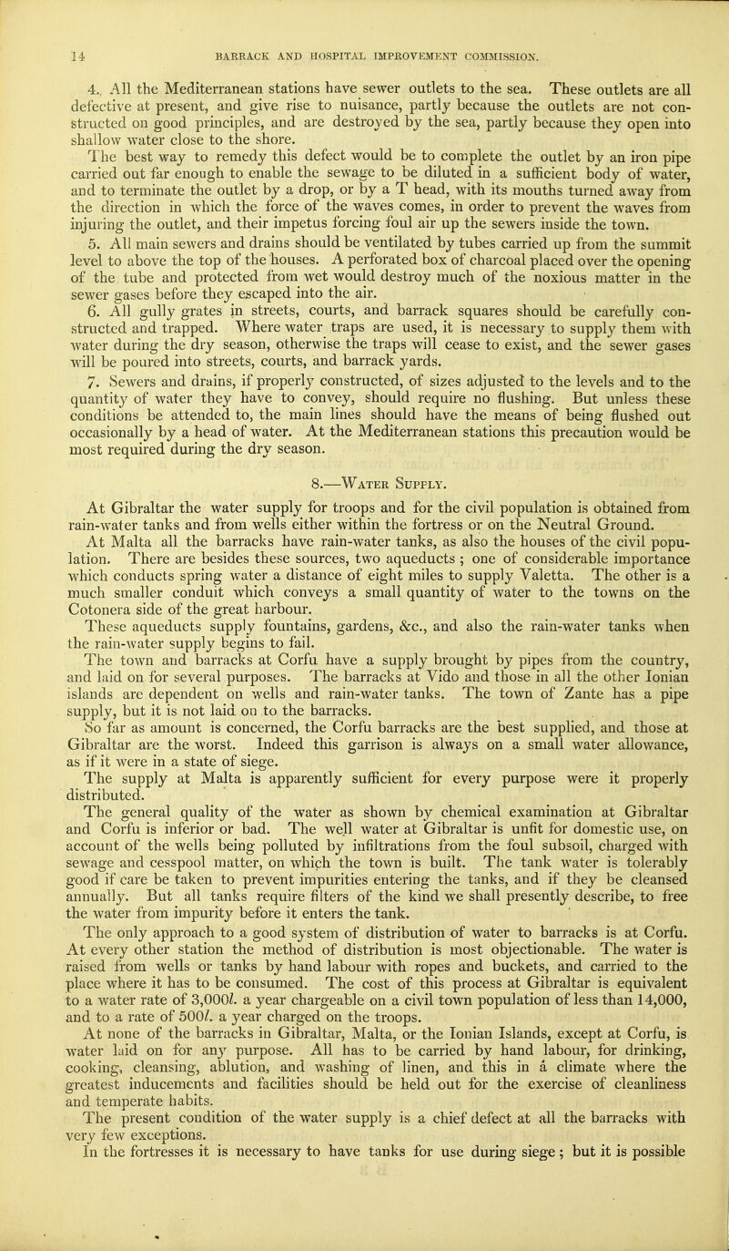 4.. All the Mediterranean stations have sewer outlets to the sea. These outlets are all defective at present, and give rise to nuisance, partly because the outlets are not con- structed on good principles, and are destroyed by the sea, partly because they open into shallow water close to the shore. The best way to remedy this defect would be to complete the outlet by an iron pipe carried out far enough to enable the sewage to be diluted in a sufficient body of water, and to terminate the outlet by a drop, or by a T head, with its mouths turned away from the direction in which the force of the waves comes, in order to prevent the waves from injuring the outlet, and their impetus forcing foul air up the sewers inside the town. 5. All main sewers and drains should be ventilated by tubes carried up from the summit level to above the top of the houses. A perforated box of charcoal placed over the opening of the tube and protected from wet would destroy much of the noxious matter in the sewer gases before they escaped into the air. 6. All gully grates in streets, courts, and barrack squares should be carefully con- structed and trapped. Where water traps are used, it is necessary to supply them with water during the dry season, otherwise the traps will cease to exist, and the sewer gases will be poured into streets, courts, and barrack yards. 7. Sewers and drains, if properly constructed, of sizes adjusted to the levels and to the quantity of water they have to convey, should require no flushing. But unless these conditions be attended to, the main lines should have the means of being flushed out occasionally by a head of water. At the Mediterranean stations this precaution would be most required during the dry season. 8.—Water Supply. At Gibraltar the water supply for troops and for the civil population is obtained from rain-water tanks and from wells either within the fortress or on the Neutral Ground. At Malta all the barracks have rain-water tanks, as also the houses of the civil popu- lation. There are besides these sources, two aqueducts ; one of considerable importance which conducts spring water a distance of eight miles to supply Valetta. The other is a much smaller conduit which conveys a small quantity of water to the towns on the Cotonera side of the great harbour. These aqueducts supply fountains, gardens, &c, and also the rain-water tanks when the rain-water supply begins to fail. The town and barracks at Corfu have a supply brought by pipes from the country, and laid on for several purposes. The barracks at Vido and those in all the other Ionian islands are dependent on wells and rain-water tanks. The town of Zante has a pipe supply, but it is not laid on to the barracks. So far as amount is concerned, the Corfu barracks are the best supplied, and those at Gibraltar are the worst. Indeed this garrison is always on a small water allowance, as if it were in a state of siege. The supply at Malta is apparently sufficient for every purpose were it properly distributed. The general quality of the water as shown by chemical examination at Gibraltar and Corfu is inferior or bad. The well water at Gibraltar is unfit for domestic use, on account of the wells being polluted by infiltrations from the foul subsoil, charged with sewage and cesspool matter, on which the town is built. The tank water is tolerably good if care be taken to prevent impurities entering the tanks, and if they be cleansed annually. But all tanks require filters of the kind wre shall presently describe, to free the water from impurity before it enters the tank. The only approach to a good system of distribution of water to barracks is at Corfu. At every other station the method of distribution is most objectionable. The water is raised from wells or tanks by hand labour with ropes and buckets, and carried to the place where it has to be consumed. The cost of this process at Gibraltar is equivalent to a water rate of 3,000Z. a year chargeable on a civil town population of less than 14,000, and to a rate of 500/. a year charged on the troops. At none of the barracks in Gibraltar, Malta, or the Ionian Islands, except at Corfu, is water laid on for any purpose. All has to be carried by hand labour, for drinking, cooking, cleansing, ablution, and washing of linen, and this in a climate where the greatest inducements and facilities should be held out for the exercise of cleanliness and temperate habits. The present condition of the water supply is a chief defect at all the barracks with very few exceptions. In the fortresses it is necessary to have tanks for use during siege; but it is possible
