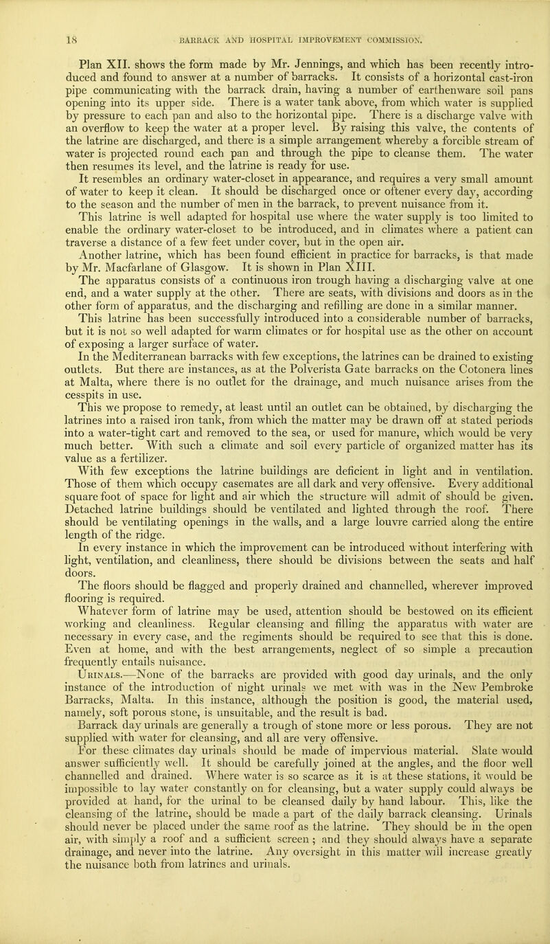 Plan XII. shows the form made by Mr. Jennings, and which has been recently intro- duced and found to answer at a number of barracks. It consists of a horizontal cast-iron pipe communicating with the barrack drain, having a number of earthenware soil pans opening into its upper side. There is a water tank above, from which water is supplied by pressure to each pan and also to the horizontal pipe. There is a discharge valve with an overflow to keep the water at a proper level. By raising this valve, the contents of the latrine are discharged, and there is a simple arrangement whereby a forcible stream of water is projected round each pan and through the pipe to cleanse them. The water then resumes its level, and the latrine is ready for use. It resembles an ordinary water-closet in appearance, and requires a very small amount of water to keep it clean. It should be discharged once or oftener every day, according to the season and the number of men in the barrack, to prevent nuisance from it. This latrine is well adapted for hospital use where the water supply is too limited to enable the ordinary water-closet to be introduced, and in climates where a patient can traverse a distance of a few feet under cover, but in the open air. Another latrine, which has been found efficient in practice for barracks, is that made by Mr. Macfarlane of Glasgow. It is shown in Plan XIII. The apparatus consists of a continuous iron trough having a discharging valve at one end, and a water supply at the other. There are seats, with divisions and doors as in the other form of apparatus, and the discharging and refilling are done in a similar manner. This latrine has been successfully introduced into a considerable number of barracks, but it is not so well adapted for warm climates or for hospital use as the other on account of exposing a larger surface of water. In the Mediterranean barracks with few exceptions, the latrines can be drained to existing outlets. But there are instances, as at the Polverista Gate barracks on the Cotonera lines at Malta, where there is no outlet for the drainage, and much nuisance arises from the cesspits in use. This we propose to remedy, at least until an outlet can be obtained, by discharging the latrines into a raised iron tank, from which the matter may be drawn off at stated periods into a water-tight cart and removed to the sea, or used for manure, which would be very much better. With such a climate and soil every particle of organized matter has its value as a fertilizer. With few exceptions the latrine buildings are deficient in light and in ventilation. Those of them which occupy casemates are all dark and very offensive. Every additional square foot of space for light and air which the structure will admit of should be given. Detached latrine buildings should be ventilated and lighted through the roof. There should be ventilating openings in the walls, and a large louvre carried along the entire length of the ridge. In every instance in which the improvement can be introduced without interfering with light, ventilation, and cleanliness, there should be divisions between the seats and half doors. The floors should be flagged and properly drained and channelled, wherever improved flooring is required. Whatever form of latrine may be used, attention should be bestowed on its efficient working and cleanliness. Regular cleansing and filling the apparatus with water are necessary in every case, and the regiments should be required to see that this is done. Even at home, and with the best arrangements, neglect of so simple a precaution frequently entails nuisance. Urinals.-—None of the barracks are provided with good day urinals, and the only instance of the introduction of night urinals we met with was in the New Pembroke Barracks, Malta. In this instance, although the position is good, the material used, namely, soft porous stone, is unsuitable, and the result is bad. Barrack day urinals are generally a trough of stone more or less porous. They are not supplied with water for cleansing, and all are very offensive. For these climates day urinals should be made of impervious material. Slate would answer sufficiently well. It should be carefully joined at the angles, and the floor well channelled and drained. Where water is so scarce as it is at these stations, it would be impossible to lay water constantly on for cleansing, but a water supply could always be provided at hand, for the urinal to be cleansed daily by hand labour. This, like the cleansing of the latrine, should be made a part of the daily barrack cleansing. Urinals should never be placed under the same roof as the latrine. They should be in the open air, with simply a roof and a sufficient screen; and they should always have a separate drainage, and never into the latrine. Any oversight in this matter will increase greatly the nuisance both from latrines and urinals.