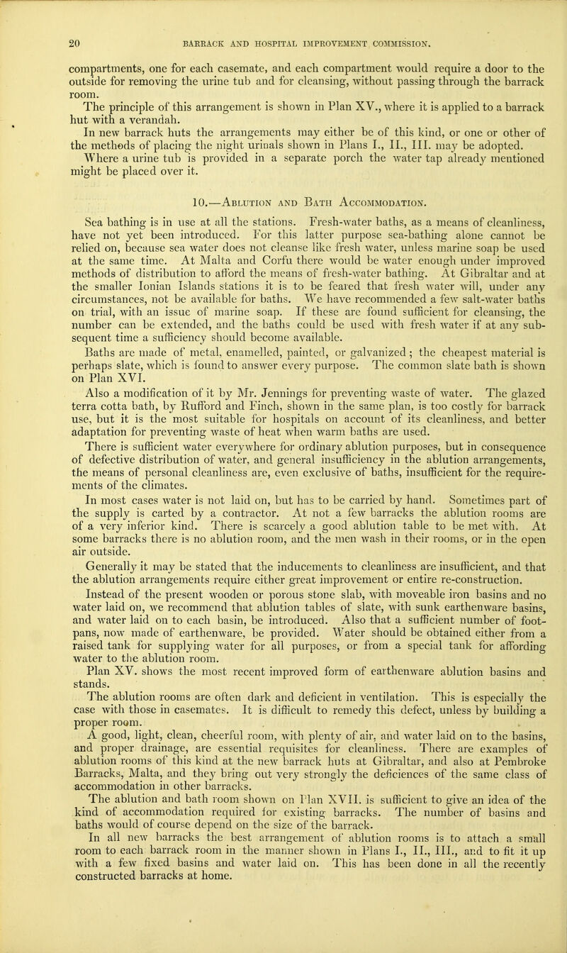compartments, one for each casemate, and each compartment would require a door to the outside for removing the urine tub and for cleansing, without passing through the barrack room. The principle of this arrangement is shown in Plan XV., where it is applied to a barrack hut with a verandah. In new barrack huts the arrangements may either be of this kind, or one or other of the methods of placing the night urinals shown in Plans I., II., III. may be adopted. Where a urine tub is provided in a separate porch the water tap already mentioned might be placed over it. 10.'—Ablution and Bath Accommodation. Sea bathing is in use at all the stations. Fresh-water baths, as a means of cleanliness, have not yet been introduced. For this latter purpose sea-bathing alone cannot be relied on, because sea water does not cleanse like fresh water, unless marine soap be used at the same time. At Malta and Corfu there would be water enough under improved methods of distribution to afford the means of fresh-water bathing. At Gibraltar and at the smaller Ionian Islands stations it is to be feared that fresh water will, under anv circumstances, not be available for baths. We have recommended a few salt-water baths on trial, with an issue of marine soap. If these are found sufficient for cleansing, the number can be extended, and the baths could be used with fresh water if at any sub- sequent time a sufficiency should become available. Baths are made of metal, enamelled, painted, or galvanized ; the cheapest material is perhaps slate, which is found to answer every purpose. The common slate bath is shown on Plan XVI. Also a modification of it by Mr. Jennings for preventing waste of water. The glazed terra cotta bath, by Rufford and Finch, shown in the same plan, is too costly for barrack use, but it is the most suitable for hospitals on account of its cleanliness, and better adaptation for preventing waste of heat when warm baths are used. There is sufficient water everywhere for ordinary ablution purposes, but in consequence of defective distribution of water, and general insufficiency in the ablution arrangements, the means of personal cleanliness are, even exclusive of baths, insufficient for the require- ments of the climates. In most cases water is not laid on, but has to be carried b}^ hand. Sometimes part of the supply is carted by a contractor. At not a few barracks the ablution rooms are of a very inferior kind. There is scarcely a good ablution table to be met with. At some barracks there is no ablution room, and the men wash in their rooms, or in the open air outside. Generally it may be stated that the inducements to cleanliness are insufficient, and that the ablution arrangements require either great improvement or entire re-construction. Instead of the present wooden or porous stone slab, with moveable iron basins and no water laid on, we recommend that ablution tables of slate, with sunk earthenware basins, and wTater laid on to each basin, be introduced. Also that a sufficient number of foot- pans, now made of earthenware, be provided. Water should be obtained either from a raised tank for supplying water for all purposes, or from a special tank for affording water to the ablution room. Plan XV. shows the most recent improved form of earthenware ablution basins and stands. The ablution rooms are often dark and deficient in ventilation. This is especially the case with those in casemates. It is difficult to remedy this defect, unless by building a proper room. A good, light, clean, cheerful room, with plenty of air, and water laid on to the basins, and proper drainage, are essential requisites for cleanliness. There are examples of ablution rooms of this kind at the new barrack huts at Gibraltar, and also at Pembroke Barracks, Malta, and they bring out very strongly the deficiences of the same class of accommodation in other barracks. The ablution and bath room shown on Plan XVII. is sufficient to give an idea of the kind of accommodation required for existing barracks. The number of basins and baths would of course depend on the size of the barrack. In all new barracks the best arrangement of ablution rooms is to attach a small room to each barrack room in the manner shown in Plans I., II., III., and to fit it up with a few fixed basins and water laid on. This has been done in all the recently constructed barracks at home.