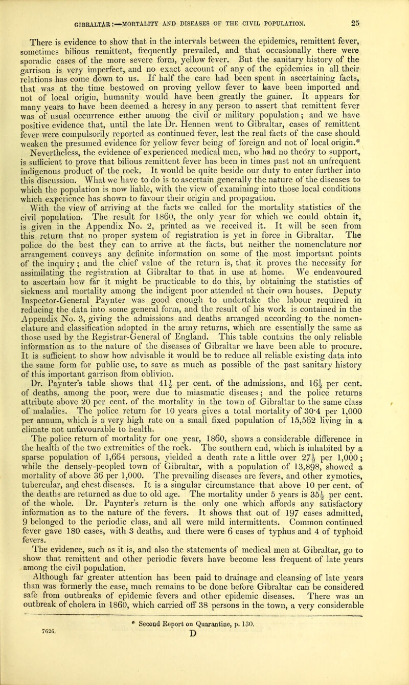 There is evidence to show that in the intervals between the epidemics, remittent fever, sometimes bilious remittent, frequently prevailed, and that occasionally there were sporadic cases of the more severe form, yellow fever. But the sanitary history of the garrison is very imperfect, and no exact account of any of the epidemics in all their relations has come down to us. If half the care had been spent in ascertaining facts, that was at the time bestowed on proving yellow fever to have been imported and not of local origin, humanity would have been greatly the gainer. It appears for many years to have been deemed a heresy in any person to assert that remittent fever was of usual occurrence either among the civil or military population; and we have positive evidence that, until the late Dr. Hennen went to Gibraltar, cases of remittent fever were compulsorily reported as continued fever, lest the real facts of the case should weaken the presumed evidence for yellow fever being of foreign and not of local origin.* Nevertheless, the evidence of experienced medical men, who had no theory to support, is sufficient to prove that bilious remittent fever has been in times past not an unfrequent indigenous product of the rock. It would be quite beside our duty to enter further into this discussion. What we have to do is to ascertain generally the nature of the diseases to which the population is now liable, with the view of examining into those local conditions which experience has shown to favour their origin and propagation. With the view of arriving at the facts we called for the mortality statistics of the civil population. The result for I860, the only year for which we could obtain it, is given in the Appendix No. 2, printed as we received it. It will be seen from this return that no proper system of registration is yet in force in Gibraltar. The police do the best they can to arrive at the facts, but neither the nomenclature nor arrangement conveys any definite information on some of the most important points of the inquiry; and the chief value of the return is, that it proves the necessity for assimilating the registration at Gibraltar to that in use at home. We endeavoured to ascertain how far it might be practicable to do this, by obtaining the statistics of sickness and mortality among the indigent poor attended, at their own houses. Deputy Inspector-General Paynter was good enough to undertake the labour required in reducing the data into some general form, and the result of his work is contained in the Appendix No. 3, giving the admissions and deaths arranged according to the nomen- clature and classification adopted in the army returns, which are essentially the same as those used by the Registrar-General of England. This table contains the only reliable information as to the nature of the diseases of Gibraltar we have been able to procure. It is sufficient to show how advisable it would be to reduce all reliable existing data into the same form for public use, to save as much as possible of the past sanitary history of this important garrison from oblivion. Dr. Paynter's table shows that 41^ per cent, of the admissions, and 16^ per cent, of deaths, among the poor, were due to miasmatic diseases; and the police returns attribute above 20 per cent, of the mortality in the town of Gibraltar to the same class of maladies. The police return for 10 years gives a total mortality of 30*4 per 1,000 per annum, which is a very high rate on a small fixed population of 15,562 living in a climate not unfavourable to health. The police return of mortality for one year, I860, shows a considerable difference in the health of the two extremities of the rock. The southern end, which is inhabited by a sparse population of 1,664 persons, yielded a death rate a little over 27h per 1,000; while the densely-peopled town of Gibraltar, with a population of 13,898, showed a mortality of above 36 per 1,000. The prevailing diseases are fevers, and other zymotics, tubercular, and chest diseases. It is a singular circumstance that above 10 per cent, of the deaths are returned as due to old age. The mortality under 5 years is 35^ per cent, of the whole. Dr. Paynter's return is the only one which affords any satisfactory information as to the nature of the fevers. It shows that out of 197 cases admitted, 9 belonged to the periodic class, and all wrere mild intermittents. Common continued fever gave 180 cases, with 3 deaths, and there were 6 cases of typhus and 4 of typhoid fevers. The evidence, such as it is, and also the statements of medical men at Gibraltar, go to show that remittent and other periodic fevers have become less frequent of late years among the civil population. Although far greater attention has been paid to drainage and cleansing of late years th an was formerly the case, much remains to be done before Gibraltar can be considered safe from outbreaks of epidemic fevers and other epidemic diseases. There was an outbreak of cholera in I860, which carried off 38 persons in the town, a very considerable 7G2G. * Second Report on Quarantine, p. 130. D