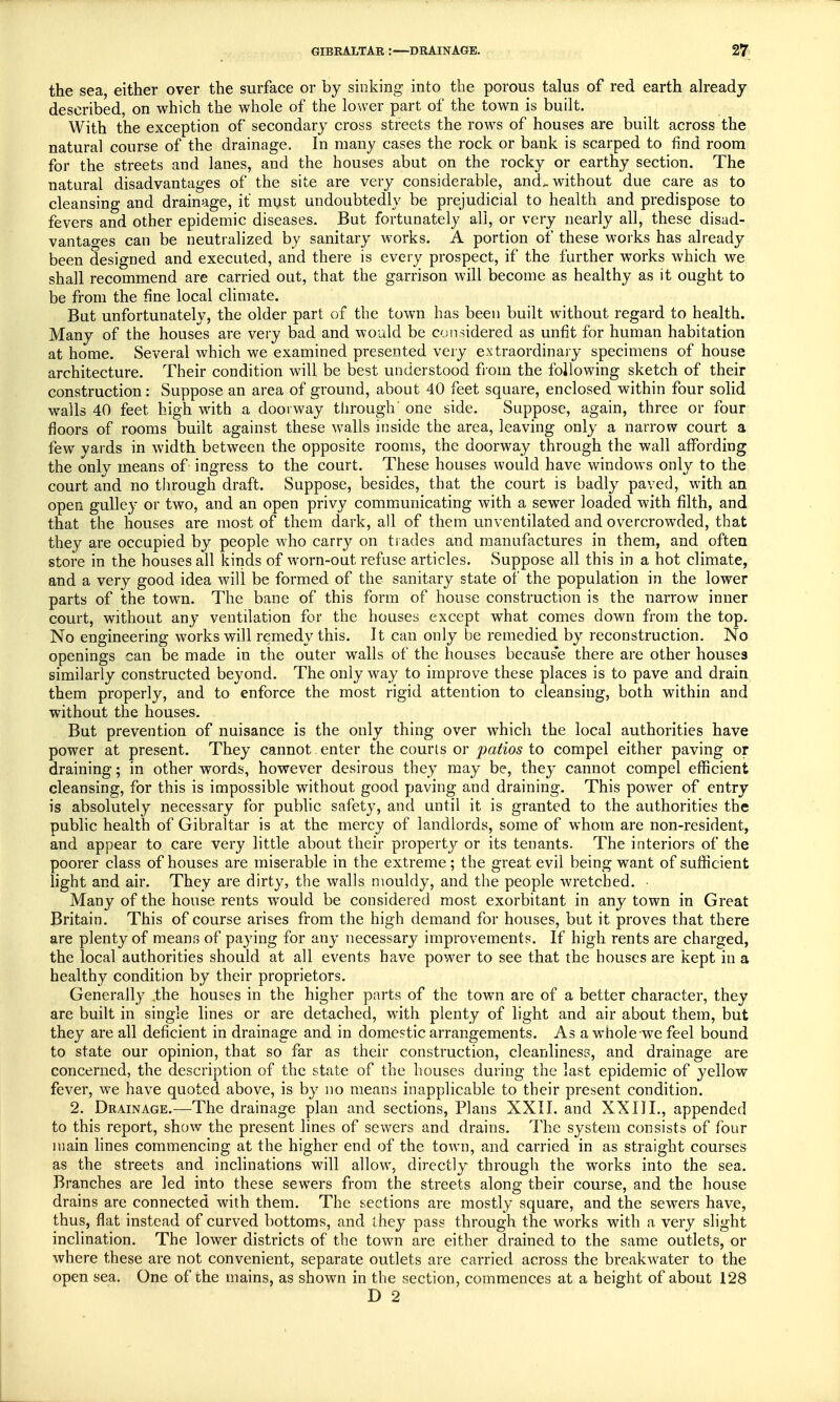 the sea, either over the surface or by sinking into the porous talus of red earth already described, on which the whole of the lower part of the town is built. With the exception of secondary cross streets the rows of houses are built across the natural course of the drainage. In many cases the rock or bank is scarped to find room for the streets and lanes, and the houses abut on the rocky or earthy section. The natural disadvantages of the site are very considerable, ancL without due care as to cleansing and drainage, it must undoubtedly be prejudicial to health and predispose to fevers and other epidemic diseases. But fortunately all, or very nearly all, these disad- vantages can be neutralized by sanitary works. A portion of these works has already been designed and executed, and there is every prospect, if the further works which we shall recommend are carried out, that the garrison will become as healthy as it ought to be from the fine local climate. But unfortunately, the older part of the town has been built without regard to health. Many of the houses are very bad and would be considered as unfit for human habitation at home. Several which we examined presented very extraordinary specimens of house architecture. Their condition will be best understood from the following sketch of their construction : Suppose an area of ground, about 40 feet square, enclosed within four solid walls 40 feet high with a doorway through' one side. Suppose, again, three or four floors of rooms built against these walls inside the area, leaving only a narrow court a few vards in width between the opposite rooms, the doorway through the wall affording the only means of ingress to the court. These houses would have windows only to the court and no through draft. Suppose, besides, that the court is badly paved, with an open gulley or two, and an open privy communicating with a sewer loaded with filth, and that the houses are most of them dark, all of them unventilated and overcrowded, that they are occupied by people who carry on trades and manufactures in them, and often store in the houses all kinds of worn-out refuse articles. Suppose all this in a hot climate, and a very good idea will be formed of the sanitary state of the population in the lower parts of the towm. The bane of this form of house construction is the narrow inner court, without any ventilation for the houses except what comes down from the top. No engineering works will remedy this. It can only be remedied by reconstruction. No openings can be made in the outer walls of the houses becaus'e there are other houses similarly constructed beyond. The only way to improve these places is to pave and drain them properly, and to enforce the most rigid attention to cleansing, both within and without the houses. But prevention of nuisance is the only thing over wrhich the local authorities have power at present. They cannot enter the courts or patios to compel either paving or draining; in other words, however desirous they may be, they cannot compel efficient cleansing, for this is impossible without good paving and draining. This power of entry is absolutely necessary for public safety, and until it is granted to the authorities the public health of Gibraltar is at the mercy of landlords, some of whom are non-resident, and appear to care very little about their property or its tenants. The interiors of the poorer class of houses are miserable in the extreme; the great evil being want of sufficient light and air. They are dirty, the walls mouldy, and the people wretched. Many of the house rents wTould be considered most exorbitant in any town in Great Britain. This of course arises from the high demand for houses, but it proves that there are plenty of means of paying for any necessary improvements. If high rents are charged, the local authorities should at all events have power to see that the houses are kept in a healthy condition by their proprietors. Generally the houses in the higher parts of the town are of a better character, they are built in single lines or are detached, with plenty of light and air about them, but they are all deficient in drainage and in domestic arrangements. As a whole-we feel bound to state our opinion, that so far as their construction, cleanliness, and drainage are concerned, the description of the state of the houses during the last epidemic of yellow fever, we have quoted above, is by no means inapplicable to their present condition. 2. Drainage.—The drainage plan and sections, Plans XXII. and XXIII., appended to this report, show the present lines of sewers and drains. The system consists of four main lines commencing at the higher end of the town, and carried in as straight courses as the streets and inclinations will allow, directly through the works into the sea. Branches are led into these sewers from the streets along their course, and the house drains are connected with them. The sections are mostly square, and the sewers have, thus, flat instead of curved bottoms, and they pass through the works with a very slight inclination. The lower districts of the town are either drained to the same outlets, or where these are not convenient, separate outlets are carried across the breakwater to the open sea. One of the mains, as shown in the section, commences at a height of about 128