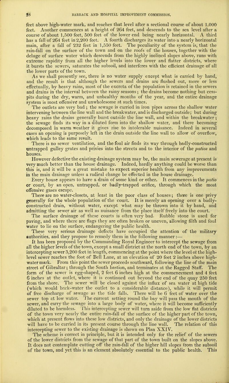 feet above high-water mark, and reaches that ]evel after a sectional course of about 1,000 feet. Another commences at a height of 264 feet, and descends to the sea level after a course of about 1,500 feet, 500 feet of the lower end being nearly horizontal. A third has a fall of 264 feet in 2,200 feet. A fourth discharges its water into a nearly horizontal main, after a fall of 232 feet in 1,550 feet. The peculiarity of the system is, that the rain-fall on the surface of the town and on the roofs of the houses, together with the deluge of surface water which descends from the highly inclined slopes above, runs with extreme rapidity from all the higher levels into the lower and flatter districts, where it bursts the sewers, saturates the subsoil, and interferes with the efficient drainage of all the lower parts of the town. As we shall presently see, there is no water supply except what is carried by hand, and the result is that although the sewers and drains are flushed out, more or less effectually, by heavy rains, most of the excreta of the population is retained in the sewers and drains in the interval between the rainy seasons ; the drains become nothing but cess- pits during the dry, warm, and unhealthy months of the year, and the entire drainage system is most offensive1 and unwholesome at such times. The outlets are very bad ; the sewage is carried in iron pipes across the shallow water intervening between the line wall and the breakwater, and is discharged outside; but during heavy rains the drains generally burst outside the line wall, and within the breakwater ; the sewage finds its way in a diluted form into the shallow water, and there becoming- decomposed in warm weather it gives rise to intolerable nuisance. Indeed in several cases an opening is purposely left in the drain outside the line wall to allow of overflow, which leads to the same result. There is no sewer ventilation, and the foul air finds its way through badly-constructed untrapped gulley grates and privies into the streets and to the interior of the patios and houses. However defective the existing drainage system may be, the main sewerage at present is very much better than the house drainage. Indeed, hardly anything could be worse than this is, and it will be a great mistake to expect superior health from any improvements in the main drainage unless a radical change be effected in the house drainage. Every house appears to have a drain of some kind or other. It commences in the patio or court, by an open, untrapped, or badly-trapped orifice, through which the most offensive gases escape. There are no water-closets, at least in the poor class of houses; there is one privy generally for the whole population of the court. It is merely an opening over a badly- constructed drain, without water, except what may be thrown into it by hand, and admitting the sewer air as well as nuisance from the place itself freely into the court. The surface drainage of these courts is often very bad. Rubble stone is used for paving, and where there are flags they are often broken or uneven, allowing filth and foul water to lie on the surface, endangering the public health. These very serious drainage defects have occupied the attention of the military authorities, and they propose to remedy them in the following manner:— It has been proposed by the Commanding Royal Engineer to intercept the sewage from all the higher levels of the town, except a small district at the north end of the town, by an intercepting sewer 3,200 feet in length, commencing at the point where the level ot the high- level sewer reaches the foot of Bell Lane, at an elevation of 20 feet 2 inches above high- water mark. From this point the sewer proceeds southward, following the line of the main street of Gibraltar; through the South bastion, and terminates at the Ragged Staff. The form of the sewer is egg-shaped, 2 feet 6 inches high at the commencement and 4 feet 6 inches at the outlet, where it is continued out beyond the end of the quay 250 feet from the shore. The sewer will be closed against the influx of sea water at high tide (which would back-water the outlet to a considerable distance), while it will permit of free discharge of sewage as the tide falls. There will be 6 feet of water over the sewer top at low water. The current setting round the bay will pass the mouth of the sewer, and carry the sewage into a large body of water, where it will become sufficiently diluted to be harmless. This intercepting sewer will turn aside from the low flat districts of the town very nearly the entire rain-fall of the surface of the higher part of the town, which at present flows into these low districts, and only the drainage of the lower districts will have to be carried in its present course through the line wall. The relation of this intercepting sewer to the existing drainage is shown on Plan XXIV. The scheme is correct in principle, but it is intended only for the relief of the sewers of the lower districts from the sewTage of that part of the town built on the slopes above. It does not contemplate cutting off the rain-fall of the higher hill slopes from the subsoil of the town, and yet this is an element absolutely essential to the public health. This