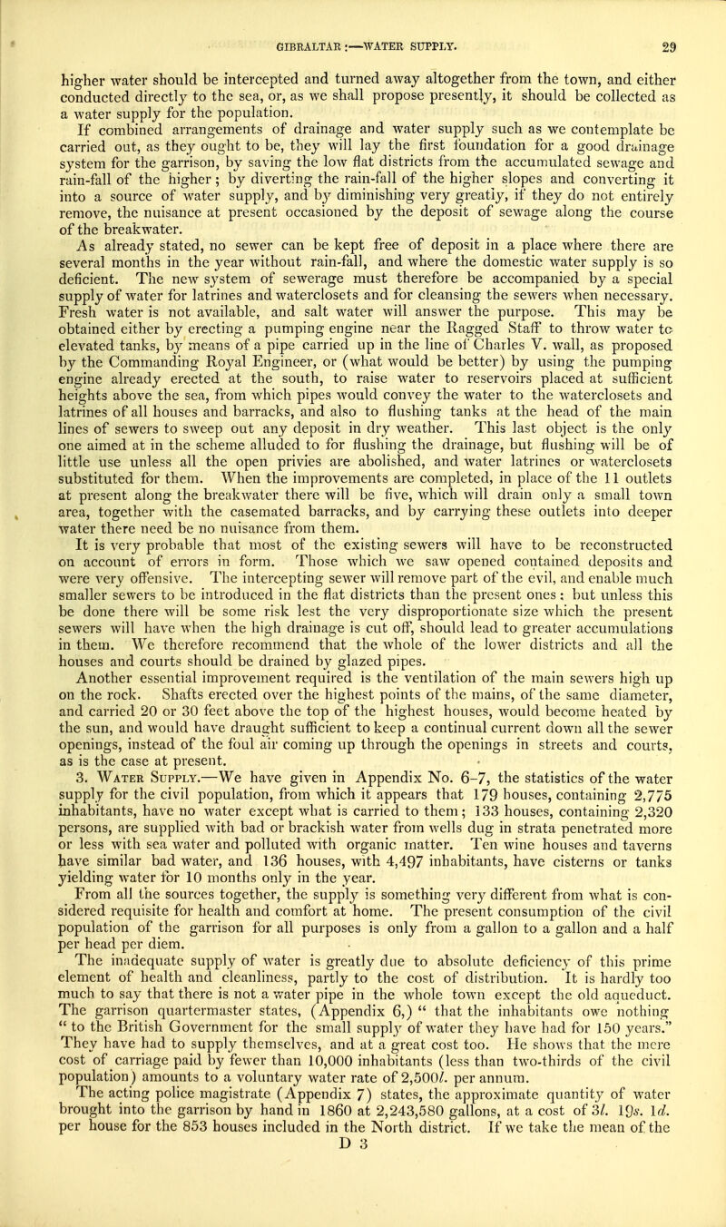 higher water should be intercepted and turned away altogether from the town, and either conducted directly to the sea, or, as we shall propose presently, it should be collected as a water supply for the population. If combined arrangements of drainage and water supply such as we contemplate be carried out, as they ought to be, they will lay the first foundation for a good drainage system for the garrison, by saving the low flat districts from the accumulated sewage and rain-fall of the higher; by diverting the rain-fall of the higher slopes and converting it into a source of water supply, and b}^ diminishing very greatly, if they do not entirely remove, the nuisance at present occasioned by the deposit of sewage along the course of the breakwater. As already stated, no sewer can be kept free of deposit in a place where there are several months in the year without rain-fall, and where the domestic water supply is so deficient. The new system of sewerage must therefore be accompanied by a special supply of water for latrines and waterclosets and for cleansing the sewers when necessary. Fresh water is not available, and salt water will answer the purpose. This may be obtained either by erecting a pumping engine near the Ragged Staff to throw water to elevated tanks, b}^ means of a pipe carried up in the line of Charles V. wall, as proposed by the Commanding Royal Engineer, or (what would be better) by using the pumping engine already erected at the south, to raise water to reservoirs placed at sufficient heights above the sea, from which pipes would convey the water to the waterclosets and latrines of all houses and barracks, and also to flushing tanks at the head of the main lines of sewers to sweep out any deposit in dry weather. This last object is the only one aimed at in the scheme alluded to for flushing the drainage, but flushing will be of little use unless all the open privies are abolished, and water latrines or waterclosets substituted for them. When the improvements are completed, in place of the 11 outlets at present along the breakwater there will be five, which will drain only a small town area, together with the casemated barracks, and by carrying these outlets into deeper water there need be no nuisance from them. It is very probable that most of the existing sewers will have to be reconstructed on account of errors in form. Those which we saw opened contained deposits and were very offensive. The intercepting sewer will remove part of the evil, and enable much smaller sewers to be introduced in the flat districts than the present ones; but unless this be done there will be some risk lest the very disproportionate size which the present sewers will have when the high drainage is cut off, should lead to greater accumulations in them. We therefore recommend that the whole of the lower districts and all the houses and courts should be drained by glazed pipes. Another essential improvement required is the ventilation of the main sewers high up on the rock. Shafts erected over the highest points of the mains, of the same diameter, and carried 20 or 30 feet above the top of the highest houses, would become heated by the sun, and would have draught sufficient to keep a continual current down all the sewer openings, instead of the foul air coming up through the openings in streets and courts, as is the case at present. 3. Water Supply.—We have given in Appendix No. 6-7, the statistics of the water supply for the civil population, from which it appears that 179 houses, containing 2,775 inhabitants, have no water except what is carried to them; 133 houses, containing 2,320 persons, are supplied with bad or brackish water from wells dug in strata penetrated more or less with sea water and polluted with organic matter. Ten wine houses and taverns have similar bad water, and 136 houses, with 4,497 inhabitants, have cisterns or tanks yielding water for 10 months only in the year. From all the sources together, the supply is something very different from what is con- sidered requisite for health and comfort at home. The present consumption of the civil population of the garrison for all purposes is only from a gallon to a gallon and a half per head per diem. The inadequate supply of water is greatly due to absolute deficiency of this prime element of health and cleanliness, partly to the cost of distribution. It is hardly too much to say that there is not a water pipe in the whole town except the old aqueduct. The garrison quartermaster states, (Appendix 6,)  that the inhabitants owe nothing  to the British Government for the small suppty of water they have had for 150 years. They have had to supply themselves, and at a great cost too. He shows that the mere cost of carriage paid by fewer than 10,000 inhabitants (less than two-thirds of the civil population ) amounts to a voluntary water rate of 2,500/. per annum. The acting police magistrate (Appendix 7) states, the approximate quantity of water brought into the garrison by hand in I860 at 2,243,580 gallons, at a cost of 31. IQs. Id. per house for the 853 houses included in the North district. If we take the mean of the