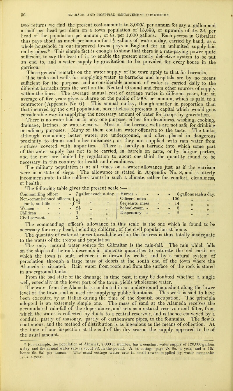 two returns we find the present cost amounts to 3,000/. per annum for say a gallon and a half per head per diem on a town population of 13,898, or upwards of 4s. 3d. per head of the population per annum; or 8s. per 1,000 gallons. Each person in Gibraltar thus pays about as much per annum for 1^ gallons of water a day, carried by hand, as a whole household in our improved towns pays in England for an unlimited' supply laid on by pipes.* This simple fact is enough to show that there is a rate-paying power quite sufficient, to say the least of it, to enable the present utterly defective system to be put an end to, and a water supply by gravitation to be provided for every house in the garrison. These general remarks on the water supply of the town apply to that for barracks. The tanks and wells for supplying water to barracks and hospitals are by no means sufficient for the purpose, and a considerable amount of water is carried daily to the different barracks from the well on the Neutral Ground and from other sources of supply within the lines. The average annual cost of carriage varies in different years, but an average of five years gives a charge on the public of 500/. per annum, which is paid to a contractor (Appendix No. 6). This annual outlay, though smaller in proportion than that incurred by the civil population, nevertheless represents a capital which would go a considerable way in supplying the necessary amount of water for troops by gravitation. There is no water laid on for any one purpose, either for cleanliness, washing, cooking, drainage, latrines, or water-closets. Most of the barrack wells are not safe for drinking or culinary purposes. Many of them contain water offensive to the taste. The tanks, although containing better water, are underground, and often placed in dangerous proximity to drains and other nuisances ; or they are supplied with rain water from surfaces covered with impurities. There is hardljr a barrack into which some part of the water supply has not to be carried, in barrels on carts, or by fatigue parties, and the men are limited by regulation to about one third the quantity found to be necessary in this country for health and cleanliness. The military population is at all times on a water allowance just as if the garrison were in a state of siege. The allowance is stated in Appendix No. 8, and is utterly incommensurate to the soldiers' wants in such a climate, either for comfort, cleanliness, or health. The following table gives the present scale :— Commanding officer - 7 gallons each a day. Non-commissioned officers, 1 91 rank, and file - -J * Women - %\ „ Children 1 „ „ Civil servants - 2 „ „ The commanding officer's allowance in this scale is the one which is found to be necessary for every head, including children, of the civil population at home. The quantity of water at present available within the fortress is thus totally inadequate to the wants of the troops and population The only natural water source for Gibraltar is the rain-fall. The rain which falls on the slopes of the rock descends in immense quantities to saturate the red earth on which the town is built, whence it is drawn by wells; and by a natural system of percolation through a large mass of debris at the south end of the town where the Alameda is situated. Rain water from roofs and from the surface of the rock is stored in underground tanks. From the bad state of the drainage in time past, it may be doubted whether a single well, especially in the lower part of the town, yields wholesome water. The water from the Alameda is conducted in an underground aqueduct along the lower level of the town, and is used for supplying public fountains. This work is said to have been executed by an Italian during the time of the Spanish occupation. The principle adopted is an extremely simple one. The mass of sand at the Alameda receives the accumulated rain-fall of the slopes above, and acts as a natural reservoir and filter, from which the water is collected by ducts to a central reservoir, and is thence conveyed by a conduit, partly of masonry, partly of earthenware pipes, to the fountains. The flow is continuous, and the method of distribution is as ingenious as the means of collection. At the time of our inspection at the end of the dry season the supply appeared to be of the usual amount. * For example, the population of Alnwick, 7,000 in number, lias a constant water supply of 120,000 gallons a day, and the annual water rate is about 8d. in the pound. A 41. cottage pays 2s. 8d. a year, and a 10/. house 6s. 8d. per annum. The usual cottage water rate in small towns supplied by water companies is 5s. a year. Horses - 6 gallons each a day. Officers' mess - - 100 „ „, Serjeants' mess - - 14 „ „ School-room 8 „ „ Dispensary 8 „ „