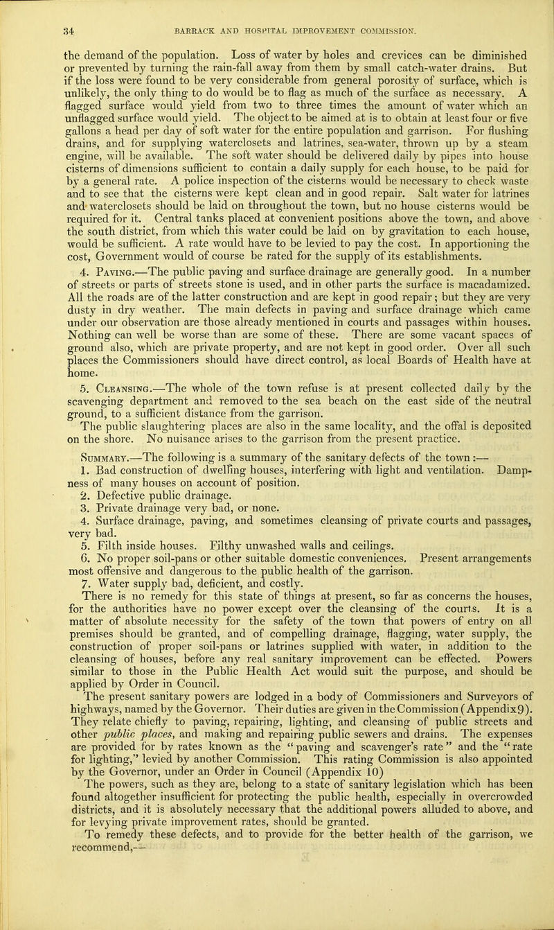 the demand of the population. Loss of water by holes and crevices can be diminished or prevented by turning the rain-fall away from them by small catch-water drains. But if the loss were found to be very considerable from general porosity of surface, which is unlikely, the only thing to do would be to flag as much of the surface as necessary. A flagged surface would yield from two to three times the amount of water which an unflagged surface would yield. The object to be aimed at is to obtain at least four or five gallons a head per day of soft water for the entire population and garrison. For flushing drains, and for supplying waterclosets and latrines, sea-water, thrown up by a steam engine, will be available. The soft water should be delivered daily by pipes into house cisterns of dimensions sufficient to contain a daily supply for each house, to be paid for by a general rate. A police inspection of the cisterns would be necessary to check waste and to see that the cisterns were kept clean and in good repair. Salt water for latrines and waterclosets should be laid on throughout the town, but no house cisterns would be required for it. Central tanks placed at convenient positions above the town, and above the south district, from which this water could be laid on by gravitation to each house, would be sufficient. A rate would have to be levied to pay the cost. In apportioning the cost, Government would of course be rated for the supply of its establishments. 4. Paving.—The public paving and surface drainage are generally good. In a number of streets or parts of streets stone is used, and in other parts the surface is macadamized. All the roads are of the latter construction and are kept in good repair; but they are very dusty in dry weather. The main defects in paving and surface drainage which came under our observation are those already mentioned in courts and passages within houses. Nothing can well be worse than are some of these. There are some vacant spaces of ground also, which are private property, and are not kept in good order. Over all such places the Commissioners should have direct control, as local Boards of Health have at home. 5. Cleansing.—The whole of the town refuse is at present collected daily by the scavenging department and removed to the sea beach on the east side of the neutral ground, to a sufficient distance from the garrison. The public slaughtering places are also in the same locality, and the offal is deposited on the shore. No nuisance arises to the garrison from the present practice. Summary.—The following is a summary of the sanitary defects of the town:— 1. Bad construction of dwelling houses, interfering with light and ventilation. Damp- ness of many houses on account of position. 2. Defective public drainage. 3. Private drainage very bad, or none. 4. Surface drainage, paving, and sometimes cleansing of private courts and passages, very bad. 5. Filth inside houses. Filthy unwashed walls and ceilings. 6. No proper soil-pans or other suitable domestic conveniences. Present arrangements most offensive and dangerous to the public health of the garrison. 7. Water supply bad, deficient, and costly. There is no remedy for this state of things at present, so far as concerns the houses, for the authorities have no power except over the cleansing of the courts. It is a matter of absolute necessity for the safety of the town that powers of entry on all premises should be granted, and of compelling drainage, flagging, water supply, the construction of proper soil-pans or latrines supplied with water, in addition to the cleansing of houses, before any real sanitary improvement can be effected. Powers similar to those in the Public Health Act would suit the purpose, and should be applied by Order in Council. The present sanitary powers are lodged in a body of Commissioners and Surveyors of highways, named by the Governor. Their duties are given in the Commission ( Appendix9). They relate chiefly to paving, repairing, lighting, and cleansing of public streets and other public places, and making and repairing public sewers and drains. The expenses are provided for by rates known as the  paving and scavenger's rate  and the  rate for lighting,'' levied by another Commission. This rating Commission is also appointed by the Governor, under an Order in Council (Appendix 10) The powers, such as they are, belong to a state of sanitary legislation which has been found altogether insufficient for protecting the public health, especially in overcrowded districts, and it is absolutely necessary that the additional powers alluded to above, and for levying private improvement rates, should be granted. To remedy these defects, and to provide for the better health of the garrison, we recommend,-—