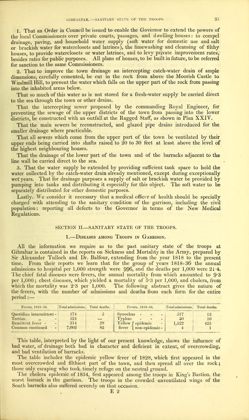 1. That an Order in Council be issued to enable the Governor to extend the powers of the local Commissioners over private courts, passages, and dwelling houses: to compel drainage, paving, and household water supply (soft water for domestic use and salt or brackish water for waterclosets and latrines), the limewashing and cleansing of filthy houses, to provide waterclosets or water latrines, and to levy private improvement rates, besides rates for public purposes. All plans of houses, to be built in future, to be referred for sanction to the same Commissioners. 2. That to improve the town drainage an intercepting catch-water drain of ample dimensions, carefully cemented, be cut in the rock from above the Moorish Castle to Windmill Hill, to prevent the water which falls on the upper part of the rock from passing into the inhabited areas below. That so much of this water as is not stored for a fresh-water supply be carried direct to the sea through the town or other drains. That the intercepting sewer proposed by the commanding Royal Engineer, for preventing the sewage of the upper districts of the town from passing into the lower districts, be constructed with an outfall at the Ragged Staff, as shown in Plan XXIV. That the main sewers be reconstructed, and glazed pipe drains introduced for the smaller drainage where practicable. That all sewers which come from the upper part of the town be ventilated by their upper ends being carried into shafts raised to 20 to 30 feet at least above the level of the highest neighbouring houses. That the drainage of the lower part of the town and of the barracks adjacent to the line wall be carried direct to the sea. 3. That the water supply be extended by providing sufficient tank space to hold the water collected by the catch-water drain already mentioned, except during exceptionally wet years. That for drainage purposes a supply of salt or brackish water be provided by pumping into tanks and distributing it especially for this object. The soft water to be separately distributed for other domestic purposes. Lastly. We consider it necessary that a medical officer of health should be specially charged with attending to the sanitary condition of the garrison, including the civil population: reporting all defects to the Governor in terms of the New Medical Regulations. SECTION II.—SANITARY STATE OF THE TROOPS. 1.—Diseases among Troops in Garrison. All the information we require as to the past sanitary state of the troops at Gibraltar is contained in the reports on Sickness and Mortality in the Army, prepared by Sir Alexander Tulloch and Dr. Balfour, extending from the year 1818 to the present time. From their reports we learn that for the group of years 1818-36 the annual admissions to hospital per 1,000 strength were 996, and the deaths per 1,000 were 21-4. The chief fatal diseases were fevers, the annual mortality from which amounted to 9'3 per 1,000; chest diseases, which yielded a mortality of 5*3 per 1,000, and cholera, from which the mortality was 23 per 1,000. The following abstract gives the nature of the fevers, with the number of admissions and deaths from each form for the entire period :— Fevers, 1818-36. Total admissions. Total deaths. Fevers, 1818-36. Total admissions. Total deaths. Quotidian intermittent - Tertian „ Remittent fever - Common continued 174 124 314 7,002 5 28 83 Synochus - Typhus ... Yellow f epidemic fever \ non-epidemic - 517 30 1,522 4 13 10 423 1 This table, interpreted by the light of our present knowledge, shows the influence of bad water, of drainage both bad in character and deficient in extent, of overcrowding, and bad ventilation of barracks. The table includes the epidemic yellow fever of 1828, which first appeared in the most overcrowded and filthiest part of the town, and then spread all over the rock; those only escaping who took, timely refuge on the neutral ground. The cholera epidemic of 1834, first appeared among the troops in King's Bastion, the worst barrack in the garrison. The troops in the crowded unventilated wings of the South barracks also suffered severely on that occasion. E 2