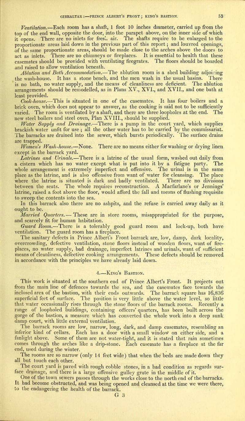 Ventilation.—Each room has a shaft, 1 foot 10 inches diameter, carried up from the top of the end wall, opposite the door, into the parapet above, on the inner side of which it opens. There are no inlets for fresh air. The shafts require to be enlarged to the proportionate areas laid down in the previous part of this report; and louvred openings, of the same proportionate areas, should be made close to the arches above the doors to act as inlets. There are no chimneys or fireplaces. It is essential to health that these casemates should be provided with ventilating firegrates. The floors should be boarded and raised to allow ventilation beneath. Ablution and Bath Accommodation.—The ablution room is a shed building adjoining the wash-house. It has a stone bench, and the men wash in the usual basins. There is no bath, no water supply, and the means of cleanliness are deficient. The ablution arrangements should be remodelled, as in Plans XV., XVI., and XVII., and one bath at least provided. Cook-house.—This is situated in one of the casemates. It has four boilers and a brick oven, which does not appear to answer, as the cooking is said not to be sufficiently varied. The room is ventilated by a shaft, and there are three loopholes at the end. The new steel boilers and steel oven, Plan XVIII., should be supplied. Water Supply and Drainage.—There is a pump in the court yard, which supplies brackish water unfit for use ; all the other water has to be carried by the commissariat. The barracks are drained into the sewer, which bursts periodically. The surface drains are trapped. Women s Wash-house.—None. There are no means either for washing or drying linen except in the barrack yard. Latrines and Urinals.—There is a latrine of the usual form, washed out daily from a cistern which has no water except what is put into it by a fatigue party. The whole arrangement is extremely imperfect and offensive. The urinal is in the same place as the latrine, and is also offensive from want of water for cleansing. The place where the latrine is situated is dark and badly ventilated. There are no divisions between the seats. The whole requires reconstruction. A Macfarlane's or Jennings' latrine, raised a foot above the floor, would afford the fall and means of flushing requisite to sweep the contents into the sea. In this barrack also there are no ashpits, and the refuse is carried away daily as it ought to be. Married Quarters. — These are in store rooms, misappropriated for the purpose, and scarcely fit for human habitation. Guard Room.—There is a tolerably good guard room and lock-up, both have ventilation. The guard room has a fireplace. The sanitary defects in Prince Albert's Front barrack are, low, damp, dark locality, overcrowding, defective ventilation, stone floors instead of wooden floors, want of fire- places, no water supply, bad drainage, imperfect latrines and urinals, want of sufficient means of cleanliness, defective cooking arrangements. These defects should be removed in accordance with the principles we have already laid down. 4—King's Bastion. This work is situated at the southern end of Prince Albert's Front. It projects out from the main line of defences towards the sea, and the casemates face towards the inclosed area of the bastion, with their ends outwards. The barrack' square has 16,836 superficial feet of surface. The position is very little above the water level, so little that water occasionally rises through the stone floors of the barrack rooms. Recently a range of loopholed buildings, containing officers' quarters, has been built across the gorge of the bastion, a measure which has converted the whole work into a deep sunk damp court, with little external ventilation. The barrack rooms are low, narrow, long, dark, and damp casemates, resembling an inferior kind of cellars. Each has a door with a small window on either side, and a fanlight above. Some of them are not water-tight, and it is stated that rain sometimes comes through the arches like a drip-stone. Each casemate has a fireplace at the far end, used during the winter. The rooms are so narrow (only 14 feet wide) that when the beds are made down they all but touch each other. The court yard is paved with rough cobble stones, in a bad condition as regards sur- face drainage, and there is a large offensive gulley grate in the middle of it. One of the town sewers passes through the works close to the north end of the barracks. It had become obstructed, and was being opened and cleansed at the time we were there, to the endangering the health of the barrack.