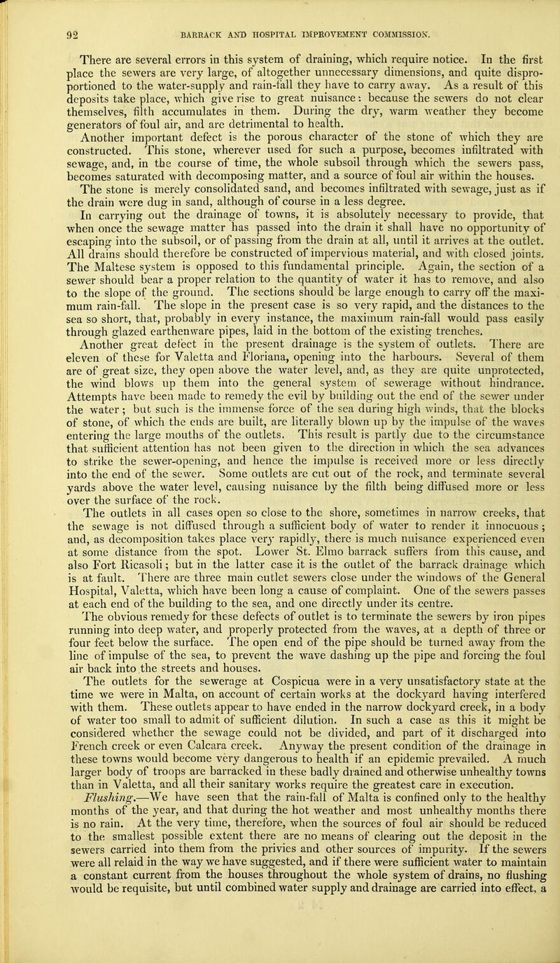 There are several errors in this system of draining, which require notice. In the first place the sewers are very large, of altogether unnecessary dimensions, and quite dispro- portioned to the water-supply and rain-fall they have to carry away. As a result of this deposits take place, which give rise to great nuisance: because the sewers do not clear themselves, filth accumulates in them. During the dry, warm weather they become generators of foul air, and are detrimental to health. Another important defect is the porous character of the stone of which they are constructed. This stone, wherever used for such a purpose, becomes infiltrated with sewage, and, in the course of time, the whole subsoil through which the sewers pass, becomes saturated with decomposing matter, and a source of foul air within the houses. The stone is merely consolidated sand, and becomes infiltrated with sewage, just as if the drain were dug in sand, although of course in a less degree. In carrying out the drainage of towns, it is absolutely necessary to provide, that when once the sewage matter has passed into the drain it shall have no opportunity of escaping into the subsoil, or of passing from the drain at all, until it arrives at the outlet. All drains should therefore be constructed of impervious material, and with closed joints. The Maltese system is opposed to this fundamental principle. Again, the section of a sewer should bear a proper relation to the quantity of water it has to remove, and also to the slope of the ground. The sections should be large enough to carry off the maxi- mum rain-fall. The slope in the present case is so very rapid, and the distances to the sea so short, that, probably in every instance, the maximum rain-fall would pass easily through glazed earthenware pipes, laid in the bottom of the existing trenches. Another great defect in the present drainage is the system of outlets. There are eleven of these for Valetta and Floriana, opening into the harbours. Several of them are of great size, they open above the water level, and, as they are quite unprotected, the wind blows up them into the general system of sewerage without hindrance. Attempts have been made to remedy the evil by building out the end of the sewer under the water; but such is the immense force of the sea during high winds, that the blocks of stone, of which the ends are built, are literally blown up by the impulse of the waves entering the large mouths of the outlets. This result is partly due to the circumstance that sufficient attention has not been given to the direction in which the sea advances to strike the sewer-opening, and hence the impulse is received more or less directly into the end of the sewer. Some outlets are cut out of the rock, and terminate several yards above the water level, causing nuisance by the filth being diffused more or less over the surface of the rock. The outlets in all cases open so close to the shore, sometimes in narrow creeks, that the sewage is not diffused through a sufficient body of water to render it innocuous ; and, as decomposition takes place very rapidly, there is much nuisance experienced even at some distance from the spot. Lower St. Elmo barrack suffers from this cause, and also Fort Ricasoli; but in the latter case it is the outlet of the barrack drainage which is at fault. There are three main cutlet sewers close under the windows of the General Hospital, Valetta, which have been long a cause of complaint. One of the sewers passes at each end of the building to the sea, and one directly under its centre. The obvious remedy for these defects of outlet is to terminate the sewers by iron pipes running into deep water, and properly protected from the waves, at a depth of three or four feet below the surface. The open end of the pipe should be turned away from the line of impulse of the sea, to prevent the wave dashing up the pipe and forcing the foul air back into the streets and houses. The outlets for the sewerage at Cospicua were in a very unsatisfactory state at the time we were in Malta, on account of certain works at the dockyard having interfered with them. These outlets appear to have ended in the narrow dockyard creek, in a body of water too small to admit of sufficient dilution. In such a case as this it might be considered whether the sewage could not be divided, and part of it discharged into French creek or even Calcara creek. Anyway the present condition of the drainage in these towns would become very dangerous to health if an epidemic prevailed. A much larger body of troops are barracked in these badly drained and otherwise unhealthy towns than in Valetta, and all their sanitary works require the greatest care in execution. Flushing.—We have seen that the rain-fall of Malta is confined only to the healthy months of the year, and that during the hot weather and most unhealthy months there is no rain. At the very time, therefore, when the sources of foul air should be reduced to the smallest possible extent there are no means of clearing out the deposit in the sewers carried into them from the privies and other sources of impurity. If the sewers were all relaid in the way we have suggested, and if there were sufficient water to maintain a constant current from the houses throughout the whole system of drains, no flushing would be requisite, but until combined water supply and drainage are carried into effect, a